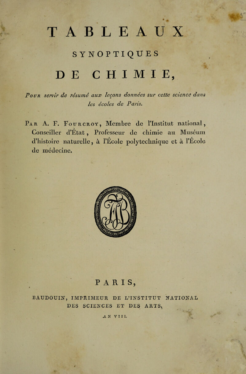 TABLEAUX SYNOPTIQUES DE CHIMIE, Pour servir de résumé aux leçons données sur cette science dans les écoles de Paris. % i Par A. F. Fourcroy, Membre de l’Institut national, Conseiller d’État , Professeur de chimie au Muséum d’histoire naturelle, à l’École polytechnique et à l’Ecole de médecine. PARIS, BAUDOUIN, IMPRIMEUR DE L’INSTITUT NATIONAL DES SCIENCES ET DES ARTS,, JL N VIII. * y