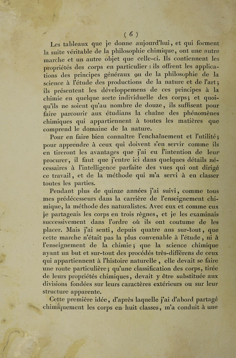 Les tableaux que je donne aujourd’hui, et qui forment la suite véritable de la philosophie chimique, ont une autre marche et un autre objet que celle-ci. Ils contiennent les propriétés des corps en particulier : ils offrent les applica¬ tions des principes généraux ç>u de la philosophie de la science à l’étude des productions de la nature et de l’art ; ils présentent les développemens de ces principes à la chimie en quelque sorte individuelle des corps; et quoi¬ qu’ils 11e soient qu’au nombre de douze, ils suffisent pour faire parcourir aux étudians la chaîne des phénomènes chimiques qui appartiennent à toutes les matières que comprend le domaine de la nature. Pour en faire bien connaître l’enchaînement et l’utilité ; pour apprendre à ceux qui doivent s’en servir comme ils en tireront les avantages que j’ai eu l’intention de leur procurer, il faut que j’entre ici dans quelques détails né¬ cessaires à l’intelligence parfaite des vues qui ont dirigé ce travail, et de la méthode qui m’a servi à en classer toutes les parties. Pendant plus de quinze années j’ai suivi, comme tous mes prédécesseurs dans la carrière de l’enseignement chi¬ mique, la méthode des naturalistes. Avec eux et comme eux je partageais les corps en trois règnes, et je les examinais successivement dans l’ordre où ils ont coutume de les placer. Mais j’ai senti, depuis quatre ans sur-tout, que cette marche n’était pas la plus convenable à l’étude , ni à l’enseignement de la chimie ; que la science chimique ayant un but et sur-tout des procédés très-différens de ceux qui appartiennent à l’histoire naturelle , elle devait se faire une route particulière ; qu’une classification des corps, tirée de leurs propriétés chimiques, devait y être substituée aux divisions fondées sur leurs caractères extérieurs ou sur leur structure apparente. Cette première idée, d’après laquelle j’ai d’abord partagé chimiquement les corps en huit classes, m’a conduit à une