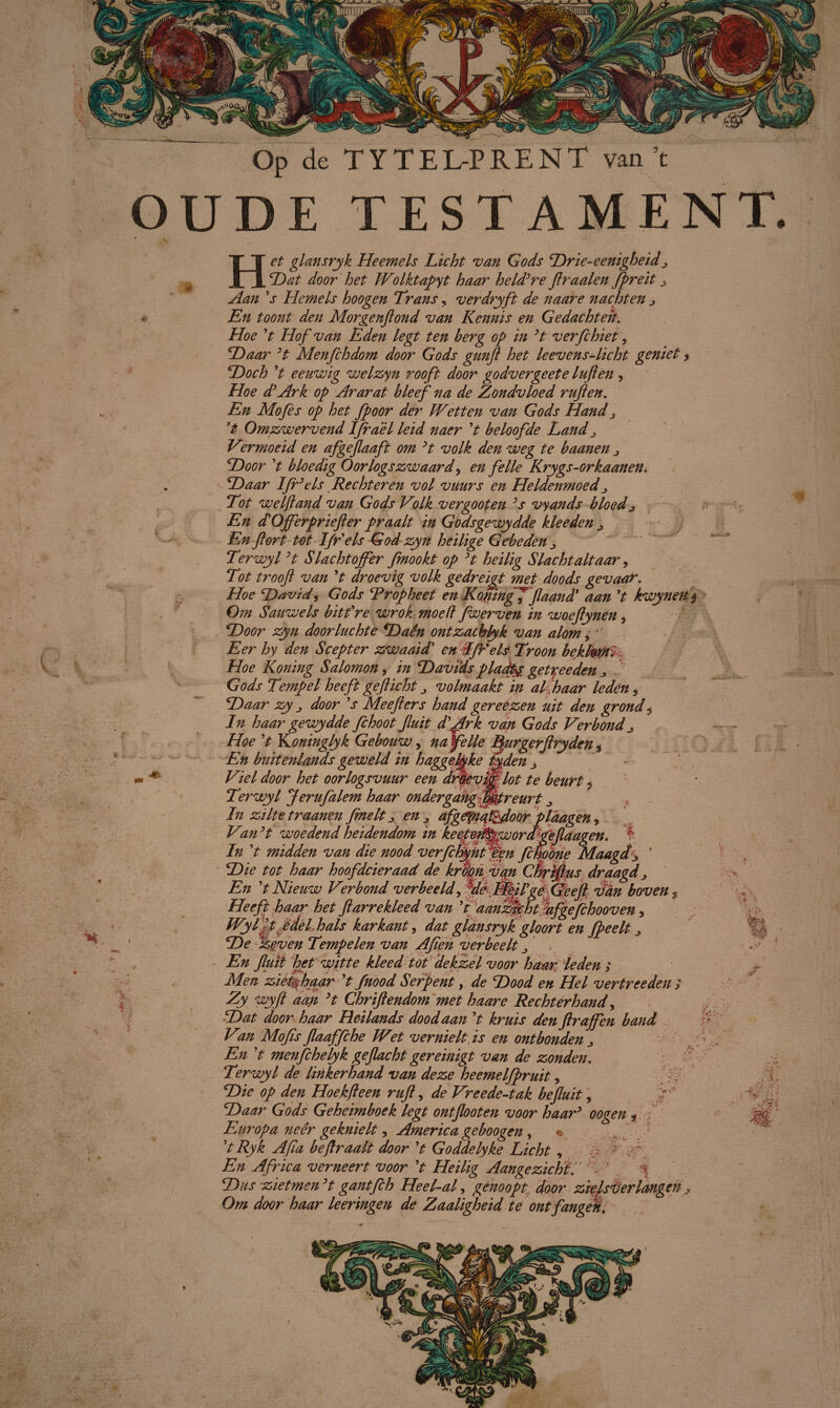 amm: c % * ' Op de TYTEL-PRENT van ’t OUDE TESTAMENT. Het glansryk Heemels Licht van Gods Drie-eenigheid^ Dat door het Wo Iktapyt haar held’re ftraaien fpreit ^ Aan ’s Hemels hoogen Trans, ver dry ft de naare nachten j « En toont den Morgenftond van Kennis en Gedachten. Hoe ’t Hof van Eden legt ten berg op in ’t verfchiet, Daar ’t Menfchdom door Gods gunft het leevens-licht geniet, Doch ’t eeuwig welzyn rooft door godvergeete luften, Hoe d’Ark op Ararat bleef na de Zondvloed ruften. En Mo fes op het fpoor der Wetten van Gods Hand ^ ’t Omzwervend Ifrael leid naer ’t beloofde Land ^ Vermoeid en afgejlaaft om ’t volk den weg te baanen j Door ’t bloedig Oorlogszwaard> en felle Krygs-orkaanen. Daar Ifr’els Recht er en vol vuurs en Heldenmoed Tot we Ijl and van Gods Volk ver goot en ’s vyands bloed j En d’O ff er prie ft er praalt in Godsgewydde kleeden En ftort Ut Ifr'els God zyn heilige Gebeden ^ Terwyl ’t Slachtoffer fmookt op ’t heilig Slacht alt aar, Tot trooft van ’t droevig volk ge dreigt met doods gevaar. Hoe David, Gods Trop heet en KogiingJflaand’ aan ’t kwynen $ Om Sauwels bitt’re wrok moed fwerven in woeftynén, Door zyn doorluchte Daên ontzachlyk van alom, Eer hy den Scepter zwaaid’ en Afreis Troon bekfomï Hoe Koning Salomon, in Davïds pladty getyeeden Gods Tempel heeft gefticht ^ volmaakt in alp aar leden, Daar zy „ door ’s Mee fiers hand gereezen uit den grond ÿ In haar gewydde fchoot fluit d’Ark van Gods Verbond ^ Hoe ’t lLoninglyk Gebouw, novelle Burgerftryden 3 En buitenlands geweld in haggebke tyden j ** Viel door het oorlogsvuur een droevmlot te beurt * Terwyl ferufalem haar ondergang'f^treurt In zilte traanen frnelt j en afgfjyia^door plàagen 9 Van ’t woedend heidendom in keeppft^pworcEgeflaagen. In ’t midden van die nood verfcfyjitfen fcfaoone Maagd± ' Die tot haar hoofdcieraad de krdgn van Cbrrfius draagd > En ’t Nieuw Verbond verbeeld ^yddPÊMVgfQeeft fan boven , Heeft haap het ftar re kleed van ’t aanzicht jhfgefchoov en, WylHjdel hals karkant, dat glansryk gloort en fpeelt > De zeven Tempelen van Aften verbeelt  . En fluit het witte kleed tot dekzel voor haar leden ; Men zieéjhaar ’t fnood Serpent, de Dood en Hel vertreeden ; Zy wyft aan ’t Chriftendom met haare Rechterhand, Dat door haar Heilands dood aan ’t kruis den ftraffen band Vin Mofis flaaffche Wet vernielt is en ontbonden En ’t menfchelyk geflacht gereinigt van de zonden. Terwyl de linkerhand van deze heemelfpruit, Die op den Hoek ft een ruft, de Vreede-tak befluit, Daar Gods Geheimboek legt ontftooten voor haar’ oogen * Europa neer geknielt, America geboogen, « ’tRyk Af a beft raait door ’t Goddelyke Licht, '$ ! v: En Africa verneert voor ’t Heilig Aangezichtf •*' % Dus zietmen’t gantfch He el-af genoopt door zielsverlangen Om door haar leeringen de Zaaligheid te ont fangen. A m •VE,. & trtf. / X a .-'<4 c ! A