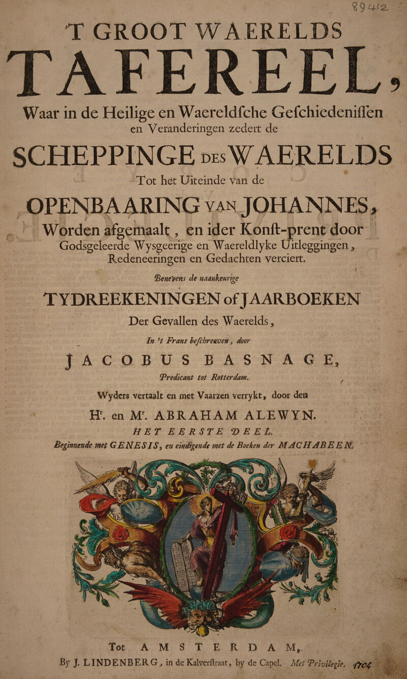 T GROOT WÀERELDS TAFEREEL, Waar in de Heilige en Waereldfche Gefchiedeniflèn en Veranderingen zedert de SCHEPPINGE des WAERELDS - Tot het Uiteinde van de / '• - OPENBAARING van JOHANNES, Worden afgemaalt, en ider Konft-prent door Godsgeleerde Wysgeerige en Waereldlyke Uitleggingen, Redeneeringcn en Gedachten verciert. ( fBeneVens de naaukeurige TYDREEKENINGEN of JAARBOEKEN Der Gevallen des Waerelds, In ’t Frans befchreaven ^ door JACOBUS BASNAG Tredicant tot Rotterdam. Wydcrs vertaalt en met Vaarzen verrykt, door den Hr. en Mr. ABRAHAM ALEWYN. y HET EERSTE ‘DEEL. Beginnende met GENESIS, en eindigende met de Boeken der MACHABEEN. Tot AMSTERDAM,, By J. LI ND EN BERG., in de Kalverftraat, by de Capel. Met Trhilegie. i'füd
