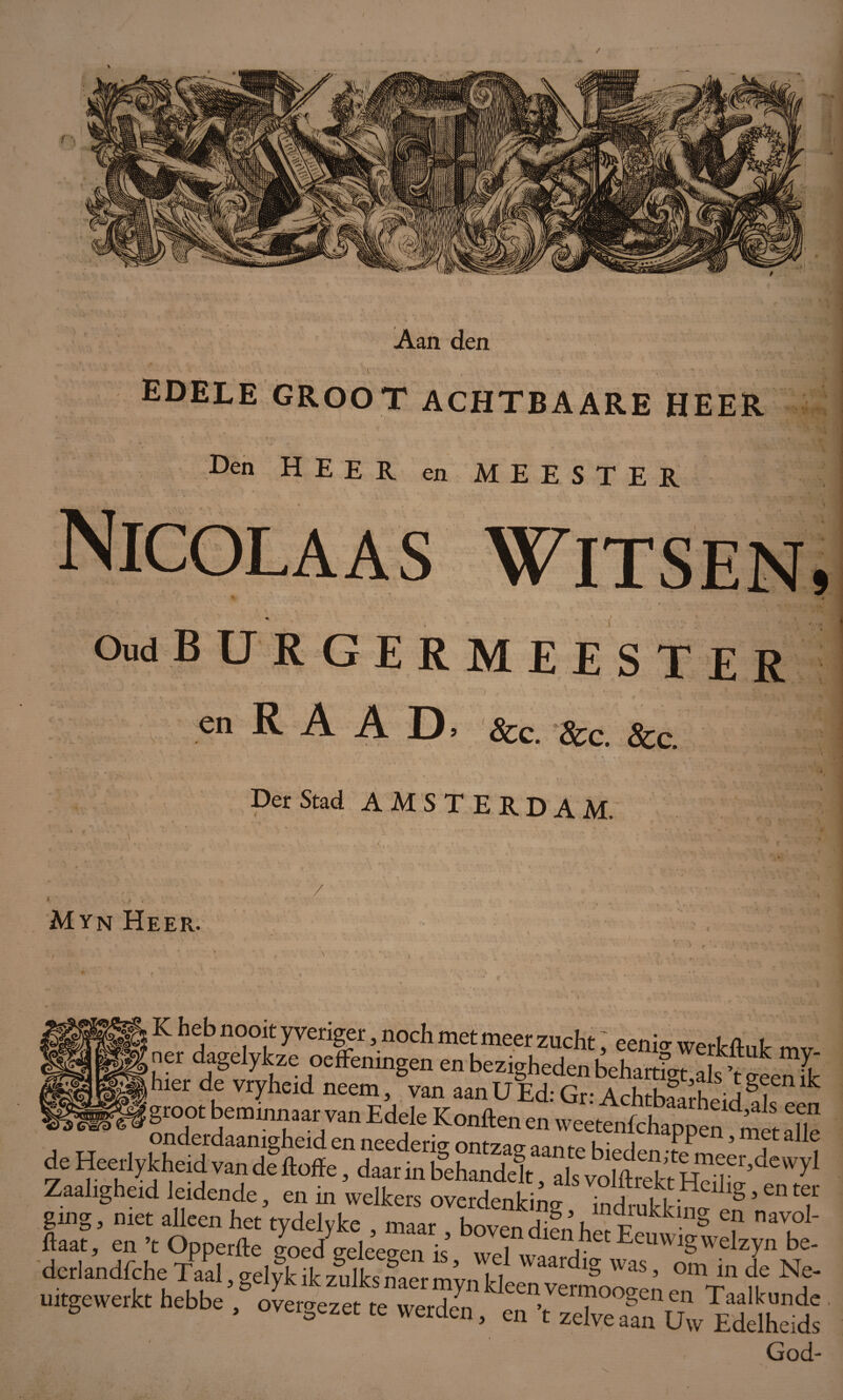 Aan den » ■ • - \ v ' . •. r ■ edele groot achtbaare heer Oud burgermeester en R A A D &c. &c. &c Der Stad AMSTERDAM, / Myn Heer. K heb nooit yveriger, noch met meer zucht ; eeni» werfcftut mv net dagelyfcze oeffemngen en bezigheden behartigt als'tueenfk ftaat, en ’t Opperde 20ed sreleeaen k JT\.Eeuwigwelzyn be- derlandfche Taal,gelfkikzSulksnaermyn^ZvSZZ’ Ti* fk ^ uitgewerkt hebbe , ovetgezet te werdc^, en ’t zelve aln Uw Eddhe A God v