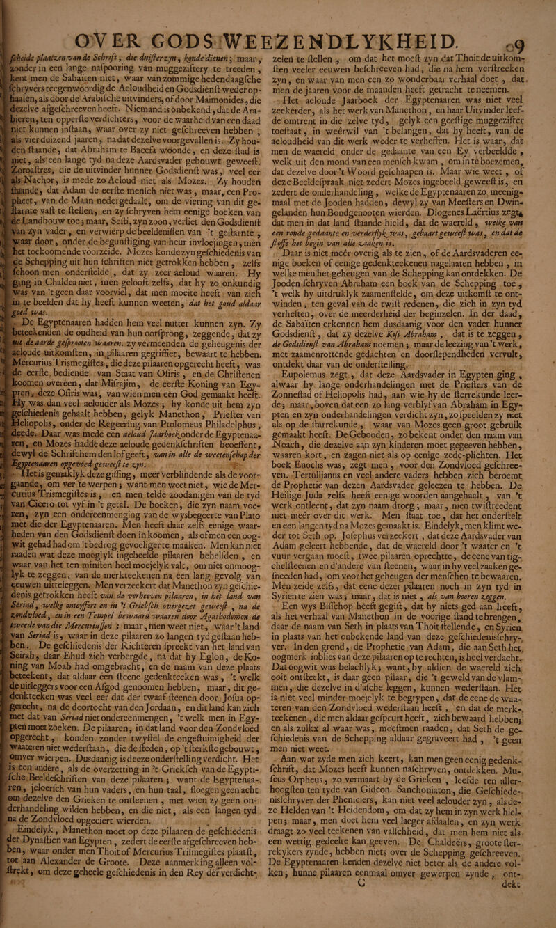 ^ fcheide pUatz.cn van de Schrift, die dnifierzyn, konde dienen ; maar, zonder in een lange nafpooring van muggeziftery te treeden , kent men de Sabaïten niet, waar vanzommigehedendaagfchc fcbryvers tecgenwoordig de Aeloudheid en Godsdiend weder op- 5 haaien, als door de Arabifche uitvinders, of door Maimonides, die dezelve afgefchreeven heeft. Niemand is onbekend, dat de Ara¬ bieren , ten opperfte verdichten, voor de waarheid van een daad niet kunnen inllaan, waar over zy niet gefchreeven hebben , als vierduizend jaaren, na dat dezelve voorgevallen is. Zy hou¬ den daande, dat Abraham te Bacefa woonde, en deze dad is niet, als een lange tyd na deze Aardsvader gebouwt geweed. Zoroadres, die de uitvinder hunner Godsdiend was, veel eer als Nachor, is mede zo Aeloud niet ais Mozes. Zy houden daande, dat Adam de eerde menlch niet was, maar, een Pro¬ pheet, van de Maan nedei gedaalt, om de viering van dit ge- itarnte vad te dellen, en zy fchryven hem eenige boeken van ijt de Landbouw toe -, maar, Sedi, zyn zoon, verliet den Godsdiend ij van zyn vader, en verwierp de beeldenillen van ’t gedarnte , ij] waar door, onder de begundiging van heur invloejingen, men ij het toekoomende voorzeide. Mozes konde zyn gefchiedenis van J de Schepping uit hun fchriften niet getrokken hebben , zelfs i l fchoon men onderdelde , dat zy zeer aeloud waaren. Hy ging in Chaldeaniet, men gelooft zelfs, dat hy zo onkundig was van ’tgeen daar voorviel, dat men moeite heeft van zich in te beelden dat hy heeft kunnen weeten, dat het gond aldaar goed was. Jl . De Egyptenaaren hadden hem veel nutter kunnen zyn. Zy 'i beteek enden de oudheid van hun oorfprong, zeggende, dat zy 'j uit de aarde gefprooten waaren. zy vermeenden de geheugenis der C!l; aeloude uitkomden, in pilaaren gegriffiet, bewaart te hebben. H Mercurius Trismegides, die deze pilaaren opgerecht heeft, was àe eerde bediende van Staat van Ofiris, en de Chridenen : koomen overeen, dat Mifrajim, de eerde Koning van Egy- pten, deze Ofiris was , vanwienmen een God gemaakt heeft. ED; Hy was dan veel aelouder als Mozes } hy konde uit hem zyn oè gefchiedenis gehaalt hebben, gelyk Manethon, Prieder van Heliopolis, onder de Regeering van Ptolomeus Philadelphus, !r • deede. Daar was mede een aeloud jaar boe fonderdeEgyptenaa- w- ren, en Mozes haddedeze aeloude gedenkfchriften beoeffent, U dewyl de Schrift hem den lof geeft, van in alle de weetenfchap der hi Egyptenaaren opgevoed ge weeft te zyn. 11 • Hetisgemaklyk deze gilling, meer verblindende als de voor- iee gaande, om ver te werpen } want men weetniet, wie de Mer¬ curius Tïïsmegides is , en men telde zoodanigen van de tyd van Cicero tot vyt in ’t getal. De boeken, die zyn naam voe¬ ren, zyn een ondereenmenging van de wysbegeerte vanPlato met die der Egyptenaaren. Men heeft daar zelfs eenige waar¬ heden van den Godsdiend doen in koomen, als ofmen een oog¬ wit gehad had om ’t bedrog gevoeliger te maaken. Men kan met raaden wat deze mooglyk ingebeelde pilaaren behelfden , en waar van het ten minden heel moejelyk valt, om niet onmoog- lyk te zeggen, van de merkteekenen na een lang gevolg van eeuwen uitteleggen. Men verzeekert dat Manethon zyn gelchie- denis getrokken heeft van de verhoeven pilaaren, in het land van Seri ad, welke ontcijfert en in V Griekfch over gezoet geweeft , na de zondvloed 9 en in een Tempel bewaard waaren door Agathodemon de tweede van die MercttnaJJen ; maar, men weet niet, waar ’t land van Seriad is, waar in deze pilaaren zo langen tyd gedaan heb¬ ben . De gefchiedenis der Richteren fpreekt van het land van Seirah, daar Ehud zich verbergde, na dat hy Eglon, deKo- ning van Moab had omgebracht, en de naam van deze plaats beteekent, dat aldaar een deene gedenkteeken was , ’t welk de uitleggers voor een Afgod genoomen hebben, maar, dit ge¬ denkteeken was veel eer dat der twaaf deenen door Jofua op¬ gerecht, na de doortocht van den Jordaan, en dit land kan zich met dat van Seriad nietondereenmengen, ’twelk men in Egy- pten moet zoeken. De pilaaren, in dat land voor den Zondvloed opgerecht, konden zonder twyffel de ongeduimigheid der waateren niet wederdaan, die de deden, op ’t derkde gebouwt, omverwierpen. Dusdaanig is deezeonderdelling verdicht. Het is een andere, als de overzetting in ’t Griekfch vandeEgypti- fche Beeldefchriften van deze pilaaren 5 want de Egyptenaa-, ren, jeloerfch van hun vaders, en hun taal, doegen geen acht om dezelve den Grieken te ontleenen , met wien zy geen on- dcrhandeling wilden hebben, en die niet, als een langen tyd na de Zondvloed opgeciert wierden. Eindelyk, Manethon moet op deze pilaaren de gefchiedenis der Dynadien van Egypten , zedert de eerde afgefchreeven heb¬ ben, waar onder menThoitof Mercurius Triimegides plaatd, tot aan Alexander de Groote. Deze aanmerking alleen vol- itrekt, om dezegeheele gefchiedenis in den Rey dérverdieht- 18 zelen te dellen , om dat het moed zyn dat Thoit de uitkom¬ den veeler eeuwen befchreeven had, die na hem verdreeken zyn, en waar van men een zo wonderbaar verhaal doet , dat men de jaaren voor de maanden heeft getracht teneemen. Het aeloude Jaarboek der Egyptenaaren was niet veel zeekerder, als het werk van Manethon, en haar Uitvinder leef¬ de omtrent in die zelve tyd, gelyk een geedige muggezifter toedaat, in weêrwil van ’t belangen, dat hy heeft, van de aeloudheid van dit werk weder te verheffen. Het is waar, dat men de waereld onder de gedaante van een Ey verbeeldde , welk uit den mond vaneen menlch kwam , om in te boezemen, dat dezelve door’t Woord gefchaapen is. Maar wie weet , of deze Beeldefpraak niet zedert Mozes ingebeeld geweedis, en zedert de onderhandeling , welke de Egyptenaaren zo meenig- maal met de Jooden hadden, dewyl zy van Meedersen Dwin¬ gelanden hun Bondgenooten wierden. Diogenes Laërtius zegt* dat men in dat land daande hield, dat de waereld , welke van een ronde gedaante en verderjlyf was, gebaartgeweejl was, en dat de fioffe het begin van alle zaaken is. Daar is niet meer overig als te zien, of de Aardsvaderen ee¬ nige boeken of eenige gedenkteekenen nagelaaten hebben , in welke men het geheugen van de Schepping kan ontdekken. De Jooden fchryven Abraham een boek van de Schepping toe , ’t welk hy uitdruklyk zaamendelde, om deze uitkomd te ont¬ winden , ten geval van de twid redenen, die zich in zyn tyd verheden, over de meerderheid der beginzelen. In der daad, de Sabaïten erkennen hem dusdaanig voor den vader hunner Godsdiend , dat zy dezelve Kifs Abraham , dat is te zeggen , de Godsdienjl van Abraham noemen *, maar de leezing van ’t werk, met zaamenrottende gedachten en doorfiependheden vervult, ontdekt daar van de onderdelling. Eupolemus zegt , dat deze Aardsvader in Egypten ging , alwaar hy lange onderhandelingen met de Prieders van de Zonnedad of Heliopolis had, aan wie hy de derrekunde leer¬ de} maar, boven dat een zo lang verblyfvan Abraham in Egy¬ pten en zyn onderhandelingen verdicht zyn, zo fpeelden zy niet als op de darrekunde , waar van Mozes geen groot gebruik gemaakt heeft. De Gebooden, zo bekent onder den naam van JNoach, die dezelve aan zyn kinderen moet gegeeven hebben , waaren kort, en zagen niet als op eenige zede-plichten. Het boek Enochs was, zegt men , voor den Zondvloed gefchree¬ ven. Tertullianus en veel andere vaders hebben zich beroemt de Prophétie van dezen Aardsvader geleezen te hebben. De Heilige Juda zelfs heeft eenige woorden aangehaalt, van ’t werk ontleent, dat zyn naam droeg ; maar, men twidreedent niet meêr over dit werk. Men daat toe , dat het onderdek en een langen tyd na Mozes gemaakt is. Eindelyk, men klimt we¬ der tot Seth op. Jofephus verzeekert, dat deze Aardsvader van Adam geleert hebbende, dat de waereld door ’t waater en ’t vuur vergaan moed, twee pilaaren oprechtte, de eene van tig- cheldeenen end’andere van deenen, waar in hy veel zaaken ge- fneeden had, om voor het geheugen der menfehen te bewaaren. Men zeide zelfs, dat eene dezer pilaaren noch in zyn tyd in Syrien te zien was} maar, dat is niet, als van hooren zeggen. Een wys Biffchop heeft gegid, dat hy niets ged aan heeft, als het verhaal van Manethon in de voorige dand te brengen, daar de naam van Seth in plaats van Thoit dellende, en Syrien in plaats van het onbekende land van deze gefchiedenisfchry- ver. In den grond, de Prophétie van Adam, die aan Seth het, oogmerk inblies van deze pilaaren op te rechten, is heel verdacht. Dat oogwit was belachlyk} want,by aldien de waereld zich ooit ontdeekt, is daar geen pilaar, die ’t geweld van de vlam¬ men , die dezelve in d’afche leggen, kunnen wederdaan. Het is niet veel minder moejelyk te begrypen, dat de eene de waa¬ teren van den Zondvloed wederdaan heeft , en dat de merk-, teekenen, die men aldaar gefpeurt heeft, zich bewaard hebben} en als zulkx al waar was, moedmen raaden, dat Seth de ge¬ fchiedenis van de Schepping aldaar gegraveert had , ’t geen men niet weet. Aan wat zyde men zich keert, kan men geen eenig gedenk- fchrift, dat Mozes heeft kunnen naichryven, ontdekken. Mu- feus Orpheus, zo vermaart by de Grieken , leefde ten aller- hoogden ten tyde van Gideon. Sanchoniaton, die Gefchiede- nisfchryver der Pheniciers, kan niet veel aelouder zyn, als de¬ ze Helden van ’t Heidendom, om dat zy hem in zyn werk hiel¬ pen} maar, men doet hem veel laeger afdaalen, en zyn werk draagt zo veel teekenen van valfchheid, dat men hem niet als een wettig gedeelte kan geeven. De Chaldeërs, groote der- rekykers zynde, hebben niets over de Schepping gefchreeven. De Egyptenaaren kenden dezelve niet beter als de andere vol¬ ken j hunne pilaaren eenmaal omyer gewerpen zynde , ont- C dekt