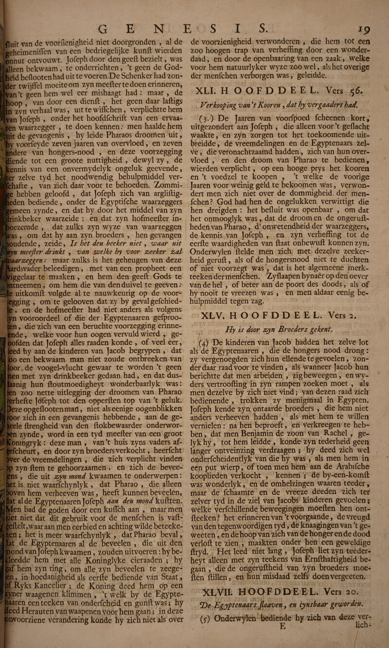 fluit van de voorfienigheid niet doorgronden , al de geheimeniffen van een bedriegelijke kufift wierden onnut ontvouwt. Jofeph door den geeft bezielt, was alleen bekwaam, te onderrichten, ’t geen de God- beid beflootenhad uit te voeren.De Schenker had zon¬ der twijffel moeite om zyn meefter te doen erinneren, Wn’t geen hem wel eer mishaagt had : maar * de hoop , van door een dienft , het geen daar laftigs In zyn verhaal was, uit te wiflchen, verplichtte hem Jvan Jofeph , onder het hoofdfchrift van een ervaa- men waarzegger , te doen kennen: men haalde hem ISkiit de gevangenis , hy leide Pharaos droomen uit, I ihy voorfeyde zeven jaaren van overvloed, en zeven II andere van hongers-nood , en deze voorzegging 'Mende tot een groote nuttigheid , dewyl zy, de ennis van een onvermydelyk ongeluk geevende, ter zelve tyd het noodwendig behulpmiddel ver¬ schafte , van zich daar voor te behoeden. Zommi- e hebben geloofd , dat Jofeph zich van argliftig- fieden bediende, onder de Egyptifche waarzeggers emeen zynde, en dat hy door het middel van zyn rinkbeker waarzeide : en dat zyn hofmeefter in- oezemde , dat zulks zyn wyze van waarzeggen om dat hy aan zyn broeders , hen gevangen ras houdende, zeide, Is het den beeker niet, waar uit Jkyn meefter drinkt , van welke hy voor zeeker zal waarzeggen : maar zulks is het geheugen van deze  ardsvader beleedigen, met van een propheet een iggelaar te maaken , en hem den geeft Gods te ntneemen, om hem die van den duivel te geeven: Hle uitkomft volgde al te nauwkeurig op de voor¬ legging , om te gelooven dat zy by geval gefchied- le , en de hofmeefter had niet anders als volgens ^yn vooroordeel of die der Egyptenaaren gefproo- ten, die zich van een beruchte voorzegging erinne- lende, welke voor hun oogen vervuld wierd , ge- öofden dat Jofeph alles raaden konde , of veel eer, eed hy aan de kinderen van Jacob begrypen , dat o een bekwaam man niet zoude ontbreeken van or. de voogel-vlucht gewaar te worden ’t geen en met zyn drinkbeeker gedaan had, en dat dus- laanig hun ftoutmoedigheyt wonderbaarlyk was: ïen zoo nette uitlegging der droomen van Pharao ferhefte Jofeph tot den opperften top van ’t geluk, bezeopgeflootenmatï, niet alseenige oogenblikken iroor zich in een gevangenis hebbende , aan de ge- iieele ftrengheid van den ftokbewaarder onderwor¬ pen zynde, word in een tyd meefter van een groot fConingryk : deze man , van ’t huis zyns vaders af- gefcheurt, en door zyn broeders verkocht, heerfcht )ver de vreemdelingen , die zich verplicht vinden )p zyn ftem te gehoorzaamen > en zich de bevee- ens, die uit zyn mond kwaamen te onderwerpen : iet is niet waarfchynlyk , dat Pharao , die alleen ft boven hem verheeven was, heeft kunnen beveelen, flat aide Egyptenaaren Jofeph aan den mond kuftten. Men bad de góden door een kuiïch aan , maar men riet niet dat dit gebruik voor de menfchen is vaft- ^eftelt, waar aan men eerbied en achting wilde beteeke- en ; het is meer waarfchynlyk , dat Pharao beval, at de Egyptenaaren al de beveelen , die uit den ond van Jofeph kwaamen, zouden uitvieren : hy be- leedde hem met alle Koninglyke cieraaden ; hy f hem zyn ring, om alle zyn beveelen te zeege- n, in hoedanigheid als eerfte bediende van Staat, f Ryks Kancelier ; de Koning deed hem op een tyner waagenen klimmen , ’t welk by de Egypte- iïaaren eenteeken van onderfchdd en gunft was; hy leed Herauten van waapenen voor hem gaan ; in deze onvoorziene verandering konde hy zich niet als over de voorzienigheid verwonderen , die hem tot een zoo hoogen trap van verheffing door een wonder¬ daad , en door de openbaaring van een zaak, welke voor hem natuurlyker wyze zoowel, als het overige der menfchen verborgen was, geleidde. XLI. H OOFDDEEL. Vers 56. Verkooping van V Koor en, dat hy vergaadert had\ (3.) De Jaaren van voorfpoed fcheenen kort; uitgezondçrt aan Jofeph , die alleen voor ’t gedacht raakte, en zyn zorgen tot het toekoomende uit¬ leidde , dé vreemdelingen en de Egyptenaars zel- die veronachtzaamd hadden, zich van hun over¬ vloed , en den droom van Pharao te bedienen, wierden verplicht, op een hooge prys het kooren en ’t voedzel te koopen , ’t welke de voorige Jaaren voor weinig geld te bekoomen was, verwon¬ dert men zich niet over de dommigheid der men¬ fchen? God had hen de ongelukken verwittigt die hen dreigden : het befluit was openbaar , om dat het onmooglyk was, dat de droom en de ongeruft- heden van Pharao, d’ onwetendheid der waarzeggers, de kennis van Jofeph , en zyn verheffing tot de eerfte waardigheden van ftaat onbewuft konnen zyn. Onderwylen ftelde men zich met dezelve zeeker- heid geruft, als of de hongersnood niet te duchten of niet voorzegt was , dat is het algemeene merk- teeken der menfchen. Zyflaapen bynaêr op den oever van de hel , of beter aan de poort des doods, als of hy nooit te vreezen was , en men aldaar eenig be¬ hulpmiddel tegen zag. XLV. HOOFDDEEL. Vers 2. Hy is door zyn Broeders ge kent. (4) De kinderen van Jacob hadden het zelve lot als de Egyptenaaren , die de hongers nood drong : zy vergenoegden zich hun ellende te gevoelen, zon¬ der daar raad voor te vinden, als wanneer Jacob hun berichtte dat men arbeiden , zigbeweegen, enwy- ders vertroofting in zyn rampen zoeken moet , als men dezelve by zich niet vind ; van dezen raad zich bedienende , trokken zy menigmaal in Egypten. Jofeph kende zyn ontaarde broeders , die hem niet anders verheeven hadden , als met hem te willen vernielen : na hen beproeft, en verkreegen te heb¬ ben , dat men Benjamin de zoon van Rachel , ge- lyk hy, tot hem leidde , konde zyn tederheid geen langer ontveinzing verdraagen ; hy deed zich wel onderfcheidentlyk van die hy was , als men hem in een put wierp, of toen men hem aan de Arabifche kooplieden verkocht , kennen ; de by-een-komft was wonderlyk, en de omhelzingen waaren teeder, maar de fchaamte en de vreeze deeden zich ter zelver tyd in de ziel van Jacobs kinderen gevoelen ; welke verfchillende beweegingen moeften hen ont- fteeken? het erinneren van’t voorgaande, de vreugd van den tegenwoordigen tyd, de knaagingen van ’t ge- weeten, en de hoop van zich van de honger en de dood verloft te zien , maakten onder hen een geweldige ftryd. Het leed niet lang , Jofeph liet zyn teeder- heyt alleen met zyn teekens van Ernfthaftigheid be¬ gaan , die de ongeruftheid van zyn broeders moe¬ ften ftillen, en hun misdaad zelfs doenvergeeten. XL VIL HOOFDDEEL. Vers 20. *De Egyptenaars Jlaaven, en cynsbaar geworden. G) Onderwylen bediende hy zich van deze ver- E Uch^