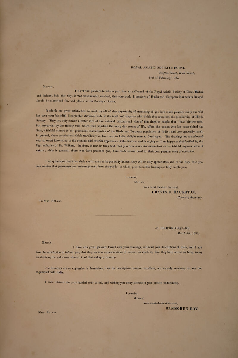 ROYAL ASIATIC SOCIETY’S HOUSE, Grafton Street, Bond Street, 18th of February, 1832. Madam, I have the pleasure to inform you, that at a Council of the Royal Asiatic Society of Great Britain and Ireland, held this day, it was unanimously resolved, that your work, illustrative of Hindu and European Manners in Bengal, should be subscribed for, and placed in the Society’s Library. It affoids me great satisfaction to avail myself of this opportunity of expressing to you how much pleasure every one who has seen your beautiful lithographic drawings feels at the truth and elegance with which they represent the peculiarities of Hindu Society. They not only convey a better idea of the national customs and rites of that singular people than I have hitherto seen, but moreover, by the fidelity with which they pourtray the every day scenes of life, afford the person who has never visited the East, a faithful picture of the prominent characteristics of the Hindu and European population of India; and they agreeably recall, in general, those associations which travellers who have been in India, delight most to dwell upon. The drawings too are coloured with an exact knowledge of the costume and exterior appearance of the Natives, and in saying so, I am happy to feel fortified by the high authority of Dr. Wilkins. In short, it may be truly said, that you have made Art subservient to the faithful representation of nature ; while in general, those who have preceded you, have made nature bend to their own peculiar style of execution. I am quite sure that when their merits come to be generally known, they will be duly appreciated, and in the hope that you may receive that patronage and encouragement from the public, to which your beautiful drawings so fully entitle you, To Mrs, Belnos. I remain, Madam, Your most obedient Servant, GRAVES C. HAUGHTON, Honorary Secretary. 48, BEDFORD SQUARE, March 5th, 1832. Madam, I have with great pleasure looked over your drawings, and read your descriptions of them, and I now have the satisfaction to inform you, that they are true representations of nature, so much so, that they have served to bring to my recollection, the real scenes alluded to of that unhappy country. The drawings are so expressive in themselves, that the descriptions however excellent, are scarcely necessary to any one acquainted with India. I have retained the copy handed over to me, and wishing you every success in your present undertaking, I remain, Madam, Your most obedient Servant, RAMMOHUN ROY. Mrs. Buenos.