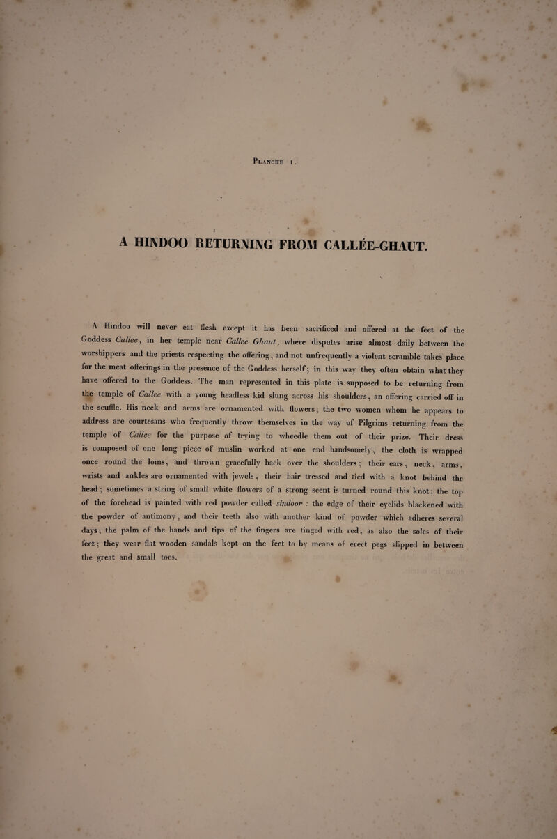 A HINDOO V RETURNING FROM CALLÉE-GHAUT. A Hindoo will never eat flesh except it has been sacrificed and offered at the feet of the Goddess Callee, in her temple near Callee Ghaut, where disputes arise almost daily between the worshippers and the priests respecting the offering, and not unfrequently a violent scramble takes place for the meat offerings in the presence of the Goddess herself ; in this way they often obtain what they have offered to the Goddess. The man represented in this plate is supposed to be returning from the temple of Callee with a young headless kid slung across his shoulders, an offering carried off in the scuffle. Ilis neck and arms are ornamented with flowers; the two women whom he appears to address are courtesans who frequently throw themselves in the way of Pilgrims returning from the temple of Callee for the purpose of trying to wheedle them out of their prize. Their dress is composed of one long piece of muslin worked at one end handsomely, the cloth is wrapped once round the loins, and thrown gracefully back over the shoulders ; their ears, neck, arms, wrists and ankles are ornamented with jewels , their hair tEessed and tied with a knot behind the head; sometimes a string of small white flowers of a strong scent is turned round this knot; the top of the forehead is painted with red powder called sindoor : the edge of their eyelids blackened with the powder of antimony, and their teeth also with another kind of powder which adheres several days; the palm of the hands and tips of the fingers are tinged with red, as also the soles of their feet ; they wear flat wooden sandals kept on the feet to by means of erect pegs slipped in between the great and small toes.