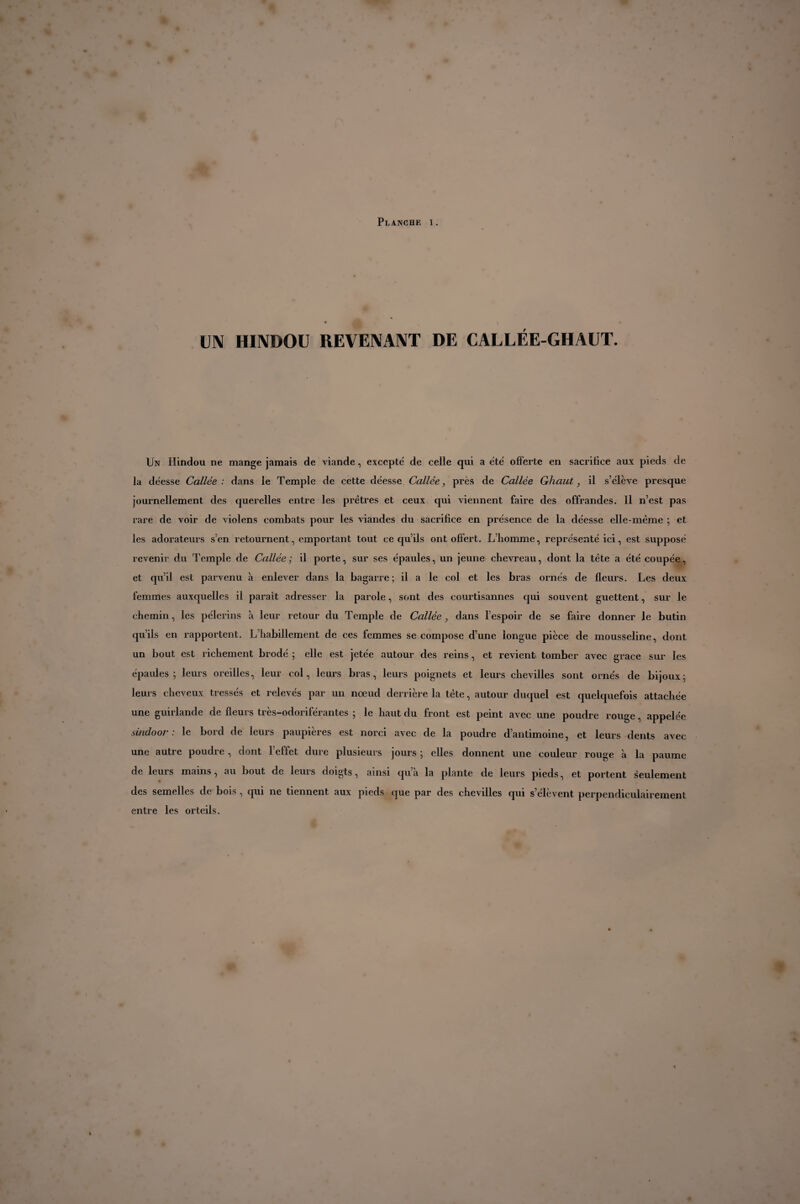 UN HINDOU REVENANT DE CALLÉE-GHAUT. Un Hindou ne mange jamais de viande, excepte' de celle qui a été offerte en sacrifice aux pieds de la déesse Callée : dans le Temple de cette déesse Callée, près de Callée Ghaut, il s’élève presque journellement des querelles entre les prêtres et ceux qui viennent faire des offrandes. Il n’est pas rare de voir de violens combats pour les viandes du sacrifice en présence de la déesse elle-même ; et les adorateurs s’en retournent, emportant tout ce qu’ils ont offert. L’homme, représenté ici, est supposé revenir du Temple de Callée; il porte, sur ses épaules, un jeune chevreau, dont la tête a été coupée, et qu’il est parvenu à enlever dans la bagarre; il a le col et les bras ornés de fleurs. Les deux femmes auxquelles il parait adresser la parole, sont des courtisannes qui souvent guettent, sur le chemin, les pèlerins à leur retour du Temple de Callée, dans l’espoir de se faire donner le butin qu’ils en rapportent. L’habillement de ces femmes se compose d’une longue pièce de mousseline, dont un bout est richement brodé ; elle est jetée autour des reins, et revient tomber avec grace sur les épaules; leurs oreilles, leur col, leurs bras, leurs poignets et leurs chevilles sont ornés de bijoux; leurs cheveux tressés et relevés par un nœud derrière la tête, autour duquel est quelquefois attachée une guirlande de fleurs très-odoriférantes ; le haut du front est peint avec une poudre rouge, appelée sindoor . le bord de leurs paupières est norci avec de la poudre dantimoine, et leurs dents avec une autre poudre, dont l’effet dure plusieurs jours ; elles donnent une couleur rouge à la paume de leurs mains, au bout de leurs doigts, ainsi qua la plante de leurs pieds, et portent seulement des semelles de bois, qui ne tiennent aux pieds que par des chevilles qui s’élèvent perpendiculairement entre les orteils.