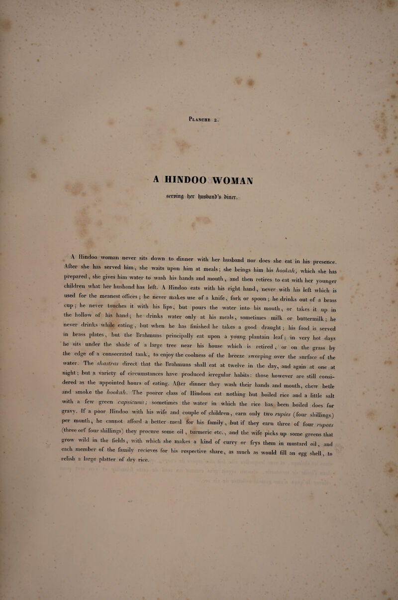 A HINDOO WOMAN Bfrmng t)ex ljusbanïi’s Mirer. A Hindoo woman never sits down to dinner with her husband nor does she eat in his presence. After she has served him, she waits upon him at meals; she brings him his hookah, which she has prepared , she gives him water to wash his hands and mouth, and then retires to eat with her younger children what her husband has left. A Hindoo eats with his right hand, never with his left which is used for the meanest offices ; he never makes use of a knife, fork or spoon ; he drinks out of a brass cup ; he never touches it with his lips, but pours the water into his mouth, or takes it up in the hollow of his hand; he drinks water only at his meals, sometimes milk or buttermilk; he never drinks while eating, but when he has finished he takes a good draught ; his food is served in brass plates, but the Brahmuns principally eat upon a young plantain leaf; in very hot days he sits under the shade of a large tree near his house which is retired , or on the grass by the edge of a consecrated tank , to enjoy the coolness of the breeze sweeping over the surface of the water. The shastras direct that the Brahmuns shall eat at twelve in the day, and again at one at night; but a variety of circumstances have produced irregular habits: those however are still consi¬ dered as the appointed hours of eating. After dinner they wash their hands and mouth, chew betle and smoke the hookah. The poorer class of Hindoos eat nothing but boiled rice and a little salt with a few green capsicums; sometimes the water in which the rice has been boiled does for gravy. If a poor Hindoo with his wife and couple of children, earn only two rupies (four shillings) per month, he cannot afford a better meal for his family, but if they earn three of four rupees (three orf four shillings) they procure some oil , turmeric etc., and the wife picks up some greens that grow wild in the fields, with which she makes a kind of curry or frys them in mustard oil, and each member of the family recieves for his respective share, as much as would fill an egg shell, to relish a large platter of dry rice.