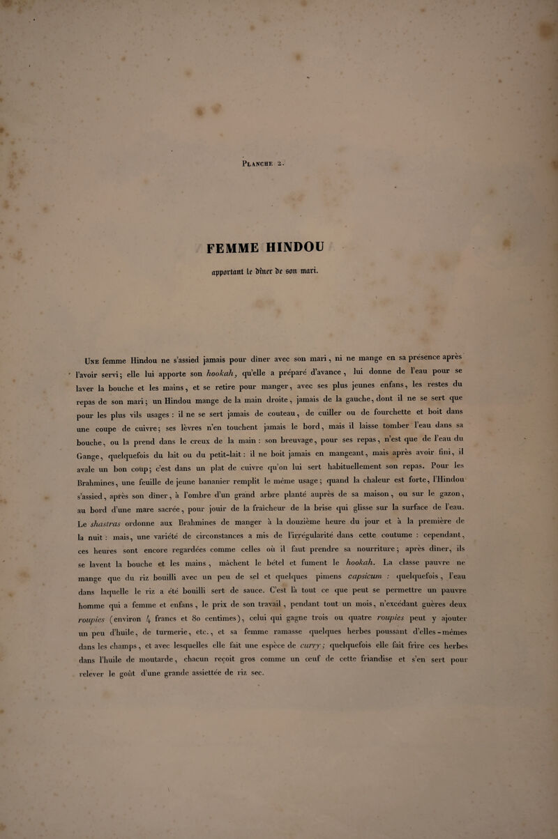 FEMME HINDOU apportant U Miter îfr son mari. Une femme Hindou ne s’assied jamais pour diner avec son mari, ni ne mange en sa présence après ' l’avoir servi; elle lui apporte son hookah, qu’elle a préparé d’avance, lui donne de l’eau pour se laver la bouche et les mains, et se retire pour manger, avec ses plus jeunes enfans, les restes du repas de son mari; un Hindou mange de la main droite, jamais de la gauche, dont il ne se sert que pour les plus vils usages : il ne se sert jamais de couteau, de cuiller ou de fourchette et boit dans une coupe de cuivre; ses lèvres n’en touchent jamais le bord, mais il laisse tomber leau dans sa bouche, ou la prend dans le creux de la main : son breuvage, pour ses repas, n’est que de l’eau du Gange, quelquefois du lait ou du petit-lait: il ne boit jamais en mangeant, mais après avoir fini, il avale un bon coup; c’est dans un plat de cuivre qu’on lui sert habituellement son repas. Pour les Brahmines, une feuille de jeune bananier remplit le même usage ; quand la chaleur est forte, 1 Hindou s’assied, après son diner, à l’ombre cl’un grand arbre planté auprès de sa maison, ou sur le gazon, au bord d’une mare sacrée, pour jouir de la fraîcheur de la brise qui glisse sur la surface de l’eau. Le shastras ordonne aux Brahmines de manger à la douzième heure du jour et à la première de la nuit: mais, une variété de circonstances a mis de l’irrégularité dans cette coutume : cependant, ces heures sont encore regardées comme celles où il faut prendre sa nourriture ; après diner, ils se lavent la bouche et les mains , mâchent le bétel et fument le hookah. La classe pauvre ne mange que du riz bouilli avec un peu de sel et quelques pimens capsicum : quelquefois, l’eau dans laquelle le riz a été bouilli sert de sauce. C’est là tout ce cpie peut se permettre un pauvre homme qui a femme et enfans , le prix de son travail , pendant tout un mois, n’excédant guères deux roupies (environ 4 francs et 80 centimes), celui qui gagne trois ou cjuatre roupies peut y ajouter un peu d’huile, de turmerie, etc., et sa femme ramasse quelques herbes poussant d’elles-memes dans les champs, et avec lesquelles elle fait une espèce de curry; quelquefois elle fait frire ces herbes dans l’huile de moutarde, chacun reçoit gros comme un œuf de cette friandise et s’en sert pour relever le goût d’une grande assiettée de riz sec.