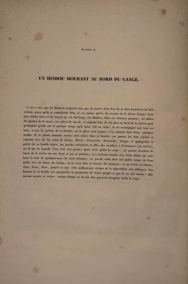 UN HINDOU MOURANT AU BORD DU GANGE. Ii. n y a rien que les Hindous craignent tant que de mourir dans leur lit et dans l’intérieur de leur maison, parce quils se considèrent dans ce cas comme privés du secours de la déesse Gunga. Leur plus ardent désir est de mourir en vue du Gange. Un Hindou, dans ses derniers momens , au milieu des agonies de la mort, est enlevé de son lit, et emporté loin de ses amis au bord de la rivière quel- qu’éloigne'e qu’elle soit et quelque temps qu’il fasse. S’il est riche, il est accompagné par tous ses amis, et par les prêtres de sa famille; on le place assis jusques à la ceinture dans l’eau: quelques leuilles de la plante nommée toolsee sont mises dans sa bouche, ses parens lui font répéter et repetent avec lui les noms de Ramie, Huree, Narajunu, Bramachu, Gunga, et quelquefois le prêtre de sa famille répète des paroles enchantées et offre des sacrifices à Voiturunee ( la rivière), sur le bac de laquelle l’ame doit être passée ; après avoir quitté le corps , ses parens étendent du limon de la rivière sur son front et sur sa poitrine, et y écrivent ensuite avec leurs doigts sur cette boue le nom de quelques-unes de leurs divinités, on prend enfin dans une petite coupe de l’eau mêlee avec du limon du Gange, on la verse dans la bouche du mourant, et on s’écrie en choeur : Ram, Ram, Ram, jusqu’il ce que cette malheureuse victime de la superstition soit suffoquée. Les femmes de la famille ont quelquefois la permission de rester jusqu’à ce que la vie soit éteinte : elles doivent ensuite se retirer, aucune femme ne devant être présente lorsqu’on brille le corps.