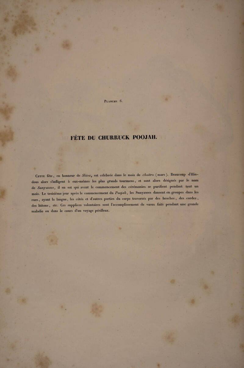 FÊTE DU CHURRUCK POOJAH. Cette fête, en honneur de Shiva, est célébrée dans le mois de choitro (mars). Beaucoup d’Hin¬ dous alors s’infligent à eux-mémes les plus grands tourmens, et sont alors désignés par le nom de Sunyasees, il en est qui avant le commencement des cérémonies se purifient pendant tout un mois. Le troisième jour après le commencement du Poojah, les Sunyasees dansent en groupes dans les rues, ayant la langue, les côtés et d’autres parties du corps traversés par des broches , des cordes , des bâtons, etc. Ces supplices volontaires sont l’accomplissement de vœux faits pendant une grande maladie ou dans le cours d’un voyage périlleux.