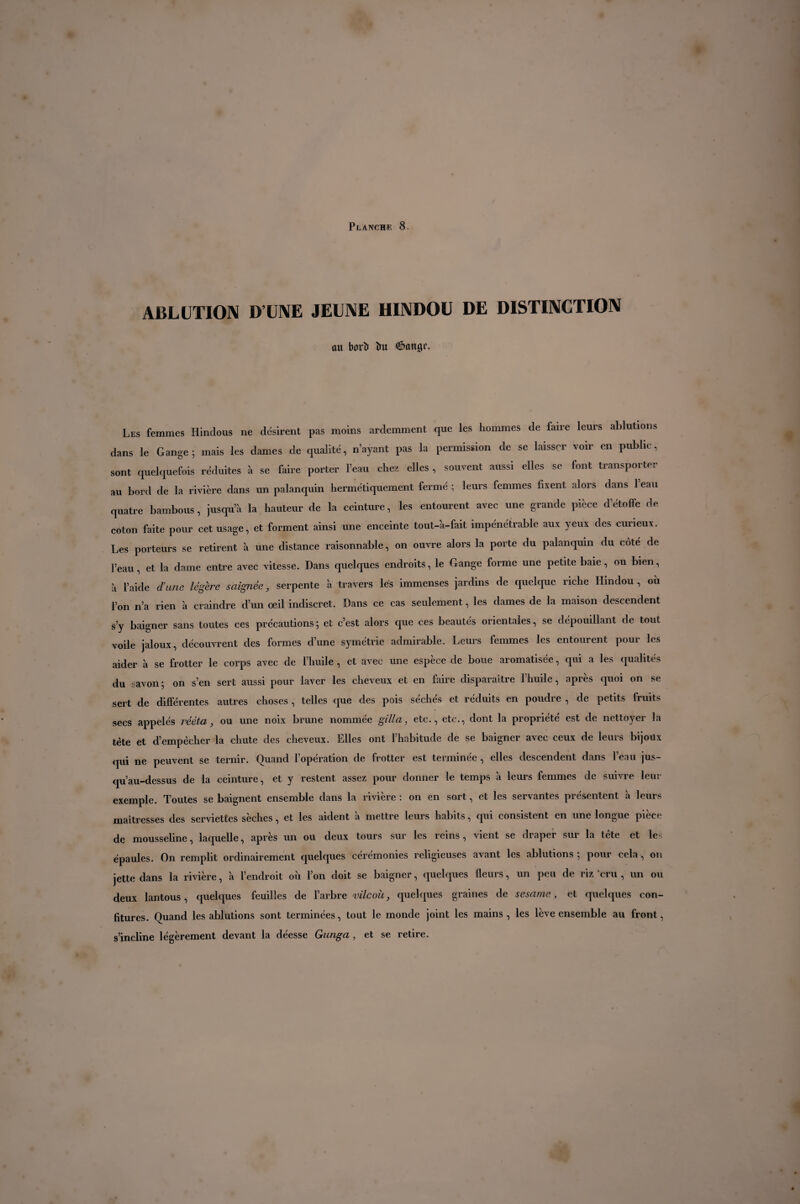 ABLUTION D’UNE JEUNE HINDOU DE DISTINCTION ûu borî» lui (Joanne. Les femmes Hindous ne désirent pas moins ardemment que les hommes de faire leurs ablutions dans le Gange 5 mais les dames de qualité, n’ayant pas la permission de se laisser voir en public, sont quelquefois réduites à se faire porter l’eau chez elles , souvent aussi elles se font transporter au bord de la rivière dans un palanquin hermétiquement fermé ; leurs femmes fixent alors dans 1 eau quatre bambous, jusqu’à la hauteur de la ceinture, les entourent avec une grande pièce d’étoffe de coton faite pour cet usage, et forment ainsi une enceinte tout-à-fait impénétrable aux yeux des curieux. Les porteurs se retirent à une distance raisonnable, on ouvre alors la porte du palanquin du côté de l’eau, et la daine entre avec vitesse. Dans quelques endroits, le Gange forme une petite baie, ou bien, à l’aide dune légère saignée, serpente à travers lés immenses jardins de quelque riche Hindou , ou l’on n’a rien à craindre d’un oeil indiscret. Dans ce cas seulement, les dames de la maison descendent s’y baigner sans toutes ces précautions ; et c’est alors que ces beautés orientales, se dépouillant de tout voile jaloux, découvrent des formes d’une symétrie admirable. Leurs femmes les entourent pour les aider à se frotter le corps avec de l’huile , et avec une espèce de boue aromatisée, qui a les qualités du savon ; on s’en sert aussi pour laver les cheveux et en faire disparaître l’huile, après quoi on se sert de différentes autres choses, telles que des pois sèches et réduits en poudre , de petits fruits secs appelés rééta, ou une noix brune nommée gill a, etc., etc., dont la propriété est de nettoyer la tète et d’empècher la chute des cheveux. Elles ont l’habitude de se baigner avec ceux de leurs bijoüx qui ne peuvent se ternir. Quand l’opération de frotter est terminée , elles descendent dans l’eau jus¬ qu’au-dessus de la ceinture, et y restent assez pour donner le temps à leurs femmes de suivre leur exemple. Toutes se baignent ensemble dans la rivière : on en sort, et les servantes présentent à leurs maîtresses des serviettes sèches, et les aident à mettre leurs habits, qui consistent en une longue pièce de mousseline, laquelle, après un ou deux tours sur les reins , vient se draper sur la tête et les épaules. On remplit ordinairement quelques cérémonies religieuses avant les ablutions ] pour cela, on jette dans la rivière, à l’endroit où l’on doit se baigner, quelques fleurs, un peu de riz cru , un ou deux lantous, quelques feuilles de l’arbre vile oit, quelques graines de sesame, et quelques con¬ fitures. Quand les ablutions sont terminées, tout le monde joint les mains, les lève ensemble au front, s’incline légèrement devant la déesse Gunga , et se retire.