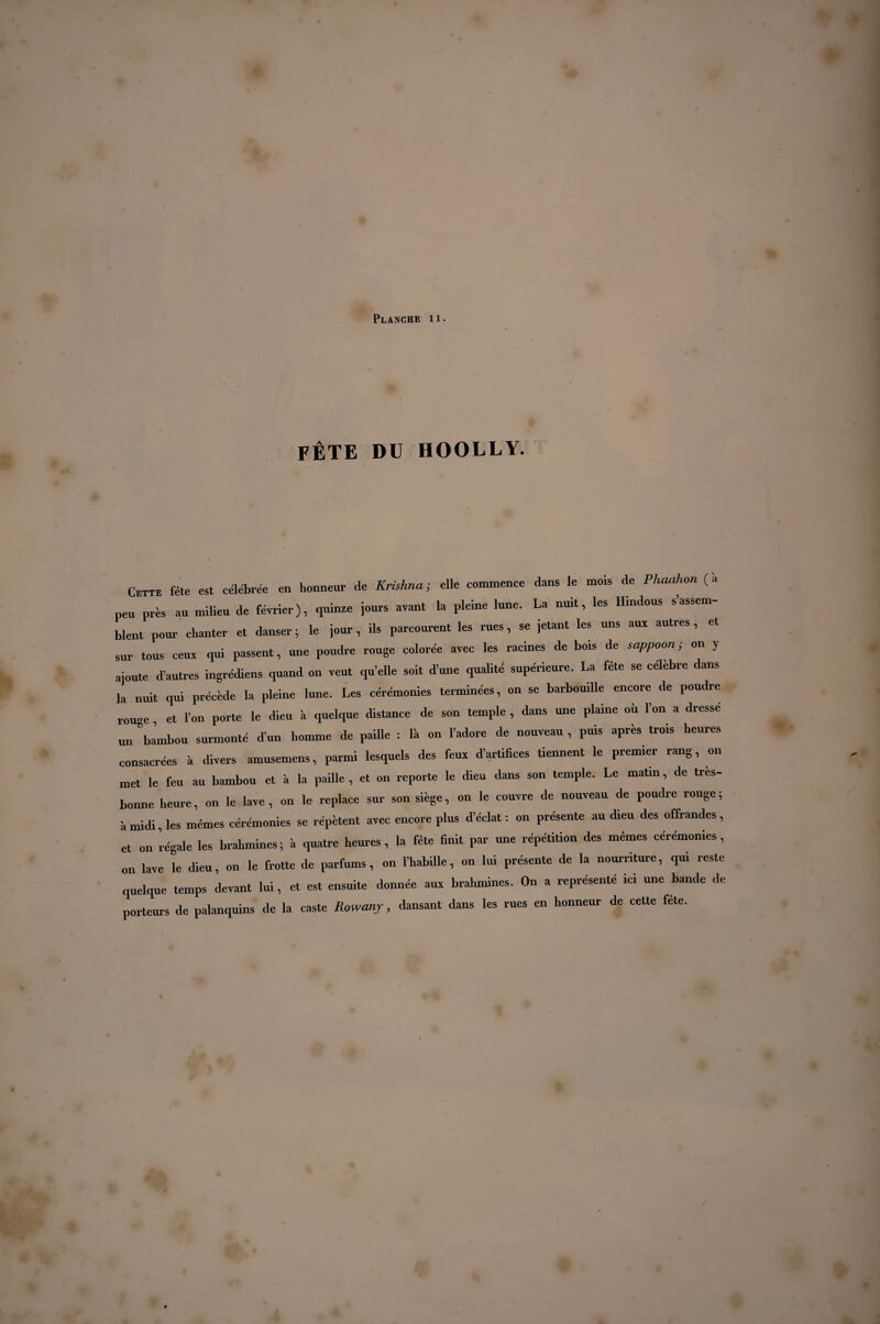 fête du hoolly. Cette fête est célébrée en honneur de Krishna ; elle commence dans le mois de Phaahon ( à peu près au milieu de février), quinze jours avant la pleine lune. La nuit, les Hindous s’assem¬ blent pour chanter et danser ; le jour, ds parcourent les rues, se jetant les uns aux autres , sur tous ceux qui passent, une poudre rouge colorée avec les racines de bois de sappoon ; on y ajoute d’autres ingrédiens quand on veut qu’elle soit d’une qualité supérieure. La fête se célébré dans la nuit qui précède la pleine lune. Les cérémonies terminées, on se barbouille encore de poudre rouge et l’on porte le dieu 'a quelque distance de son temple , dans une plaine où l’on a dresse un bambou surmonté d’un homme de paille : là on l’adore de nouveau , puis après trois heures consacrées à divers amusemens, parmi lesquels des feux d’artifices tiennent le premier rang, on met le feu au bambou et à la paille , et on reporte le dieu dans son temple. Le matin, de tres- bonne heure, on le lave, on le replace sur son siège, on le couvre de nouveau de poudre rouge; è midi les mêmes cérémonies se répètent avec encore plus d’éclat : on présente au dieu des offrandes , et on régale les brahmines; à quatre heures, la fête finit par une répétition des mêmes cérémonies, on lave le dieu, on le frotte de parfums, on l’habille, on lui présente de la nourriture, qui reste quelque temps devant lui, et est ensuite donnée aux brahmines. On a représente ici une bande de porteurs de palanquins de la caste Raw any, dansant dans les rues en honneur de cette fête.