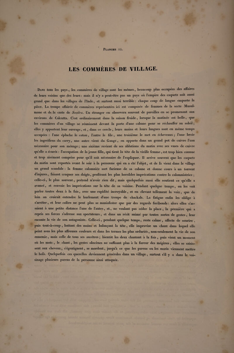 LES COMMÈRES DE VILLAGE. Dans tous les pays , les commères de village sont les mêmes, beaucoup plus occupées des affaires de leurs voisins que des leurs : mais il n’y a peut-être pas un pays où l’empire des caquets soit aussi grand que dans les villages de l’Inde, et surtout aussi terrible : chaque coup de langue emporte la pièce. La troupe affairée de commères représentées ici est composée de femmes de la secte Musul¬ mane et de la caste de Soodra. Un étranger en observera souvent de pareilles en se promenant aux environs de Calcutta. C’est ordinairement dans la saison froide, lorsque la matinée est belle, que les commères d’un village se réunissent devant la porte d’une cabane pour se réchauffer au soleil ; elles y apportent leur ouvrage, et, dans ce cercle, leurs mains et leurs langues sont en même temps occupées : l’une épluche le coton, l’autre le file , une troisième le met en écheveaux ; l’une broie les ingrédiens du carry, une autre vient du Gange , en apporte dans un grand pot de cuivre l’eau nécessaire pour son ménage ; une sixième revient de ses ablutions du matin avec ses vases de cuivre qu’elle a écurés : l’occupation de la jeune fille, qui tient la tête de la vieille femme, est trop bien connue et trop aisément comprise pour qu’il soit nécessaire de l’expliquer. Il arrive souvent que les caquets du matin sont reportés avant le soir à la personne qui en a été l’objet, et de là vient dans le village un grand scandale : la femme calomniée sort furieuse de sa cabane et donne cours à un torrent d’injures, faisant craquer ses doigts, proférant les plus horribles imprécations contre la calomniatrice ; celle-ci, le plus souvent, prétend n’avoir rien dit, mais quelquefois aussi elle soutient ce quelle a avancé, et renvoie les imprécations sur la tête de sa voisine. Pendant quelque temps, on les voit parler toutes deux à la fois, avec une rapidité incroyable, et en élevant tellement la voix, que de loin on croirait entendre le hurlement d’une troupe de chackals. La fatigue enfin les oblige à s’arrêter, et leur colère ne peut plus se manisfester que par des regards furibonds: alors elles s’as- saient à une petite distance l’une de l’autre, et, ne voulant pas céder la place , la première qui a repris ses forces s’adresse aux spectateurs , et dans un récit animé par toutes sortes de gestes , leur raconte la vie de son antagoniste. Celle-ci, pendant quelque temps, reste calme , affecte de sourire , puis tout-à-coup , battant des mains et balançant la tète , elle improvise un chant dans lequel elle peint sous les plus affreuses couleurs et dans les termes les plus orduriés, non-seulement la vie de son ennemie, mais celle de tous ses ancêtres ; bientôt les deux chantent à la fois , puis vient un moment où les mots , le chant , les gestes obscènes ne suffisant plus à la fureur des mégères , elles se saisis¬ sent aux cheveux, s’égratignent, se mordent, jusqu’à ce que les parens ou les maris viennent mettre le holà. Quelquefois ces querelles deviennent générales dans un village , surtout s’il y a dans le voi¬ sinage plusieurs parens de la personne ainsi attaquée.