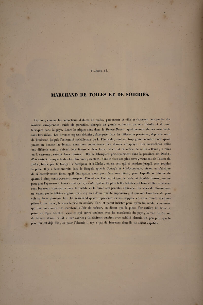 MARCHAND DE TOILES ET DE SOIERIES. Ceux-ci, comme les colporteurs d’objets de mode, parcourent la ville et s arrêtent aux portes des maisons européennes, suivis de portefaix, chargés de grands et lourds paquets d’étoffe et de soie fabriqués dans le pays. Leurs boutiques sont dans le Hurra-Bazar : quelques-uns de ces marchands sont fort riches. Les diverses espèces d’étoffes, fabriquées dans les différentes provinces, depuis le nord de l’Indostan jusqu’à l’extrémité méridionale de la Péninsule, sont en trop grand nombre pour qu’on puisse en donner les détails, nous nous contenterons d’en donner un aperçu. Les mousselines unies ont différens noms, suivant leur finesse et leur force : il en est de même de celles à fleurs, à raies ou à carreaux, suivant leurs dessins : elles se fabriquent principalement dans la province de Dhaka, d’où sortent presque toutes les plus fines ; d’autres, dont le tissu est plus serré , viennent de l'ouest du Delta, formé par le Gange : à Santipoor et à Dhaka, on en voit qui se vendent jusqu’à cent roupies la pièce. H y a deux endroits dans le Bengale appelés Sonerja et Vickrumpoorr, où on en fabrique de si excessivement fines, qu’il faut quatre mois pour faire une pièce, pour laquelle on donne de quatre à cinq cents roupies : lorsqu’on l’étend sur l’herbe, et que la rosée est tombée dessus, on ne peut plus l’apercevoir. Leurs cassas et njnsooks égalent les plus belles batistes , et leurs étoffes grossières sont beaucoup supérieures pour la qualité et la durée aux percales d’Europe : les soies de Cassimbazar ne valent pas le taffetas anglais, mais il y en a d’une qualité supérieure, et qui ont l’avantage de pou¬ voir se laver plusieurs fois. Le marchand qu’on représente ici est supposé en avoir vendu quelques pièces à une dame ; le mari le paie en mahurs d’or, et parait insister pour qu’on lui rende la monnaie qui doit lui revenir ; le marchand a l’air de refuser, en disant que la pièce d’or entière lui laisse à peine un léger bénéfice : c’est ce qui arrive toujours avec les marchands du pays , la vue de l’or ou de l’argent donne l’éveil à leur avarice ; ils désirent aussitôt avec avidité obtenir un peu plus que le prix cjui est déjà fixé, et pour l’obtenir il n’y a pas de bassesses dont ils ne soient capables.