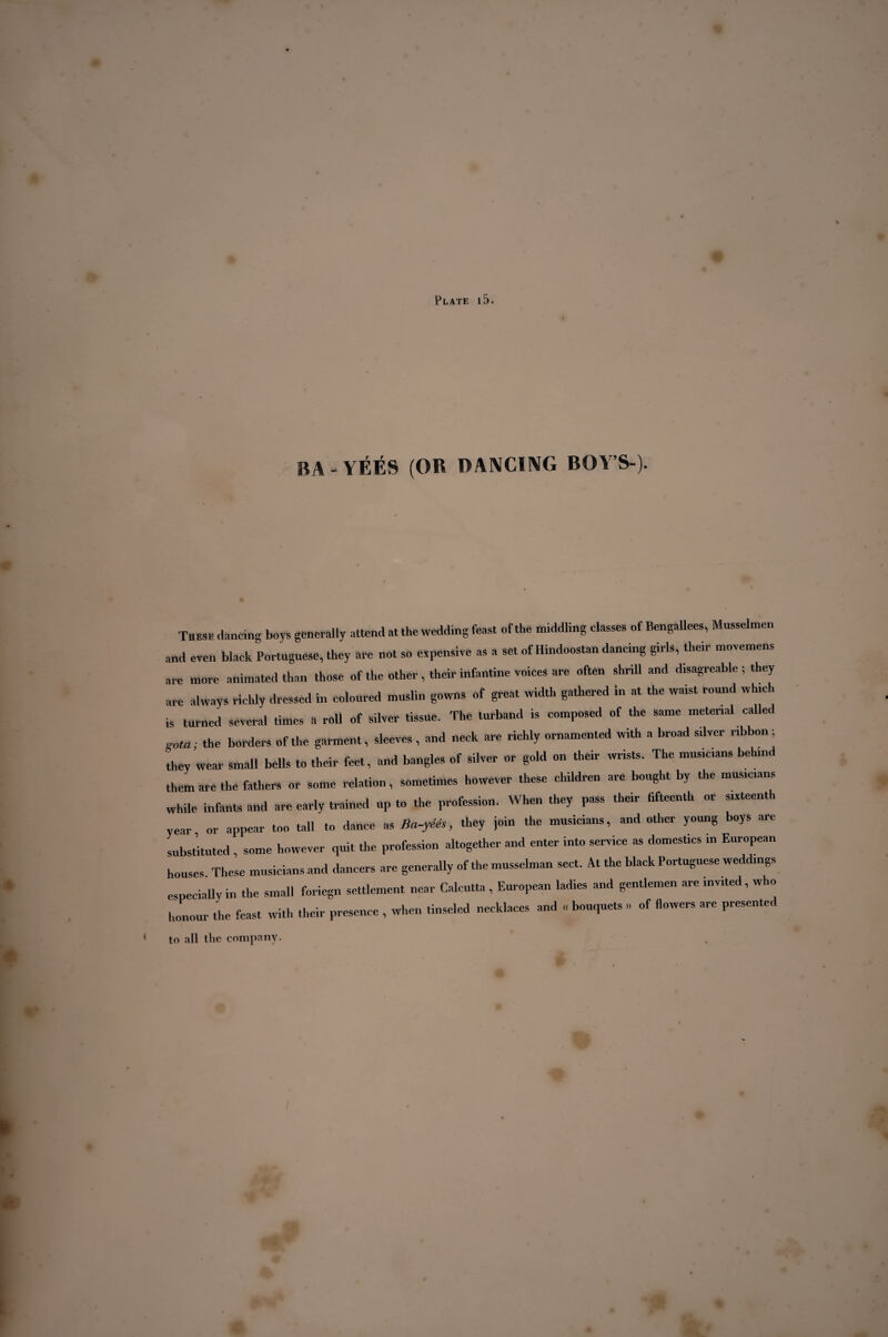 BA-YÉÉS (OR DANCING BOY’S ). These dancing boys generally attend at the wedding feast of the middling classes of BengaUees, Mnsselmen and even black Portuguese, they are not so expensive as a set of Hindoostan dancing girls, their movemens are more animated than those of the other , their infantine voices are often shrill and disagreable ; they are always richly dressed in coloured muslin gowns of great width gathered in at the waist round which is turned several times a roll of silver tissue. The lurband is composed of the same metenal called xota; the borders of the garment, sleeves , and neck are richly ornamented with a broad silver ribbon; they wear small bells to their feet, and bangles of silver or gold on their wrists. The musicians behind them are the fathers or some relation, sometimes however these children are bought by the musicians while infants and are early trained up to the profession. When they pass their fifteenth or sixteenth year or appear too tall to dance as Ba-yéês, they join the musicians, and other young boys are substituted , some however quit the profession altogether and enter into service as domestics in European houses These musicians and dancers are generally of the musselman sect. At the black Portuguese we c mgs especially in the small foriegn settlement near Calcutta , European ladies and gentlemen are invited, who honour the feast with their presence , when tinseled necklaces and « bouquets » of flowers are presented to all the company. *