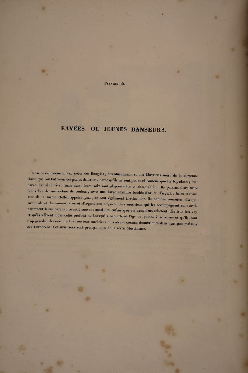 BAYÉÉS, OU JEUNES DANSEURS. C’est principalement aux noces des Bengalis, des Musulmans et des Chrétiens noirs de la moyenne classe que l’on fait venir ces jeunes danseurs, parce qu’ils ne sont pas aussi coûteux que les bayaderes ; leur danse est plus vive, mais aussi leurs voix sont glappissantes et désagréables. Us portent d’ordinaire des robes de mousseline de couleur, avec une large ceinture brodée d’or et d’argent ; leurs turbans sont de la même étoffe, appelée gota, et sont également brodés d’or. Ils ont des sonnettes d’argent aux pieds et des anneaux d’or et d’argent aux poignets. Les musiciens qui les accompagnent sont ordi¬ nairement leurs parens ; ce sont souvent aussi des enfans que ces musiciens achètent dès leur bas âge et qu’ils élèvent pour cette profession. Lorsqu’ils ont atteint l’âge de quinze à seize ans et qu’ils sont trop grands, ils deviennent à leur tour musiciens ou entrent comme domestiques dans quelques maisons des Européens. Ces musiciens sont presque tous de la secte Musulmane.