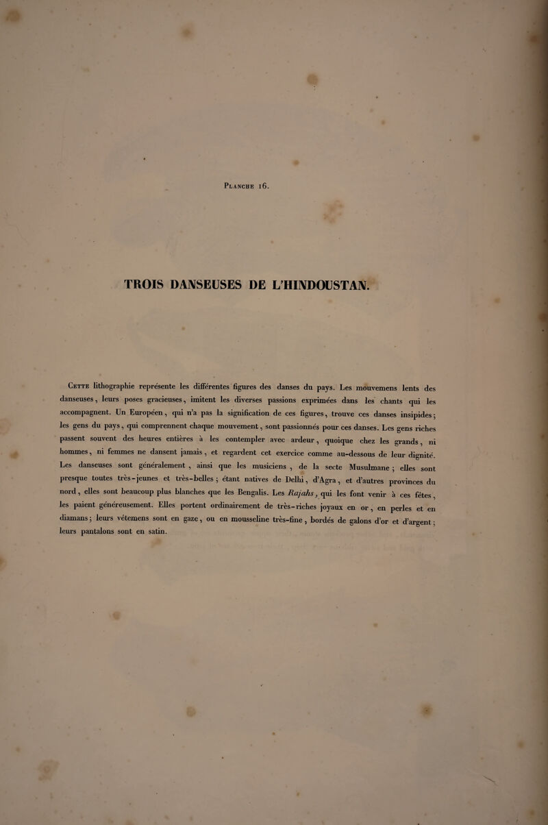 TROIS DANSEUSES DE L’HINDOU ST AN. Cette lithographie représente les différentes figures des danses du pays. Les mouvemens lents des danseuses, leurs poses gracieuses, imitent les diverses passions exprimées dans les chants qui les accompagnent. Un Européen, qui n’a pas la signification de ces figures, trouve ces danses insipides; les gens du pays, qui comprennent chaque mouvement, sont passionnés pour ces danses. Les gens riches passent souvent des heures entières à les contempler avec ardeur, quoique chez les grands, ni hommes, ni femmes ne dansent jamais, et regardent cet exercice comme au-dessous de leur dignité. Les danseuses sont généralement , ainsi que les musiciens , de la secte Musulmane ; elles sont presque toutes très-jeunes et très - belles ; étant natives de Delhi, d’Agra, et d’autres provinces du nord, elles sont beaucoup plus blanches que les Bengalis. Les Rajahs, qui les font venir à ces fêtes, les paient généreusement. Elles portent ordinairement de très-riches joyaux en or, en perles et en diamans ; leurs vêtemens sont en gaze, ou en mousseline très-fine, bordés de galons d’or et d’argent ; leurs pantalons sont en satin.