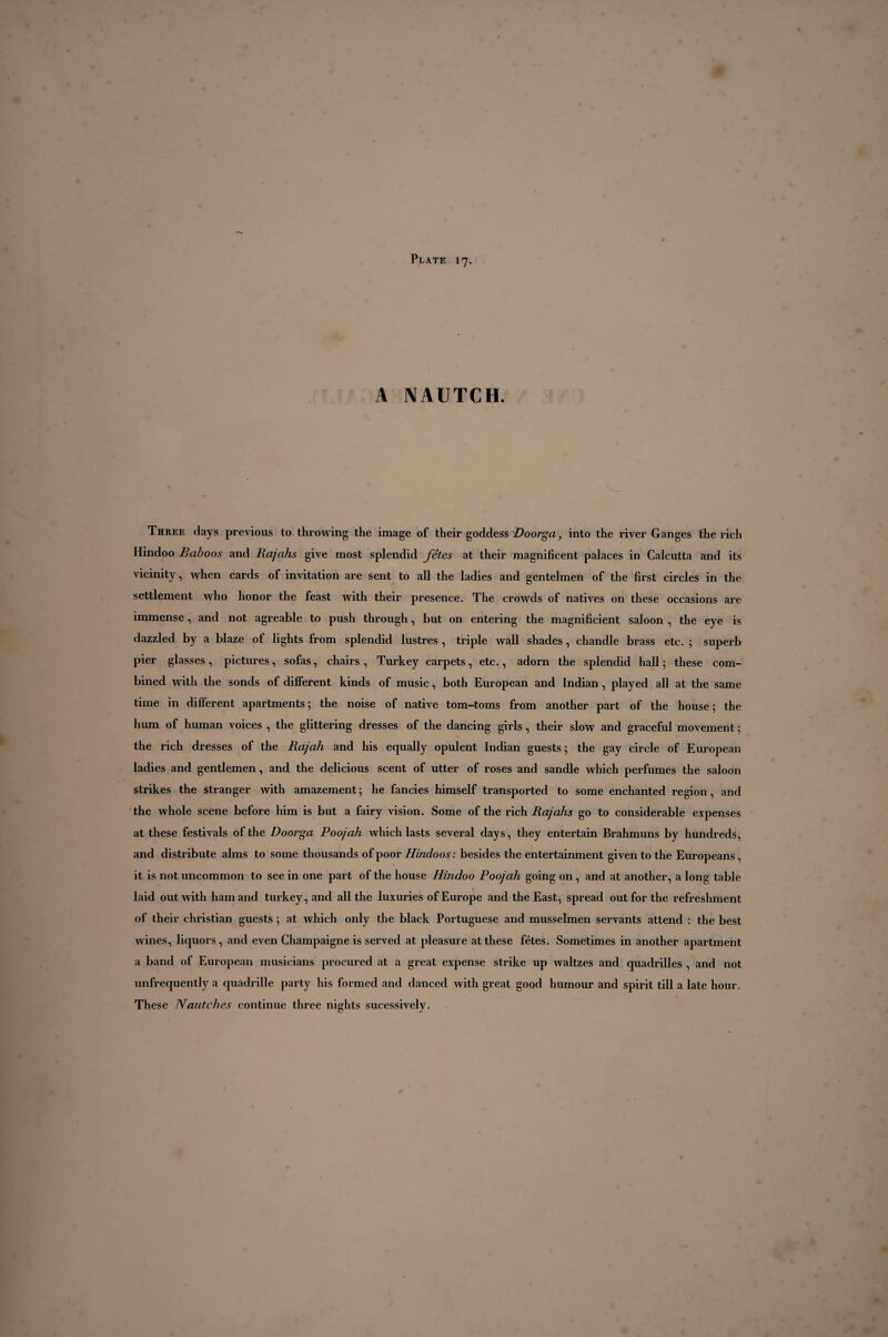 A NAUTCH. Three days previous to throwing the image of their goddess Doorga, into the river Ganges the rich Hindoo Baboos and Rajahs give most splendid fêtes at their magnificent palaces in Calcutta and its vicinity, when cards of invitation are sent to all the ladies and gentelmen of the first circles in the settlement who honor the feast with their presence. The crowds of natives on these occasions are immense , and not agreable to push through, but on entering the magnificient saloon , the eye is dazzled by a blaze of lights from splendid lustres , triple wall shades, chandle brass etc. ; superb pier glasses, pictures, sofas, chairs, Turkey carpets, etc., adorn the splendid hall; these com¬ bined with the sonds of different kinds of music, both European and Indian , played all at the same time in different apartments; the noise of native tom-toms from another part of the house; the hum of human voices , the glittering dresses of the dancing girls, their slow and graceful movement ; the rich dresses of the Rajah and his equally opulent Indian guests; the gay circle of European ladies and gentlemen, and the delicious scent of utter of roses and sandle which perfumes the saloon strikes the stranger with amazement; he fancies himself transported to some enchanted region, and the whole scene before him is but a fairy vision. Some of the rich Rajahs go to considerable expenses at these festivals of the Doorga Poojah which lasts several days, they entertain Brahmuns by hundreds, and distribute alms to some thousands of poor Hindoos : besides the entertainment given to the Europeans, it is not uncommon to see in one part of the house Hindoo Poojah going on, and at another, a long table laid out with ham and turkey, and all the luxuries of Europe and the East, spread out for the refreshment of their Christian guests ; at which only the black Portuguese and musselmen servants attend : the best wines, liquors, and even Champaigne is served at pleasure at these fêtes. Sometimes in another apartment a band of European musicians procured at a great expense strike up waltzes and quadrilles , and not unfrequently a quadrille party his formed and danced with great good humour and spirit till a late hour. These Nautches continue three nights sucessively.