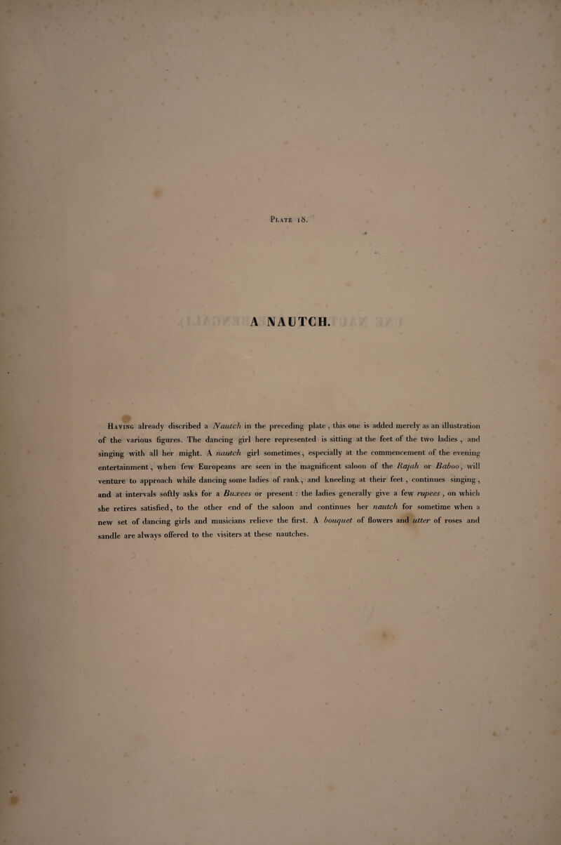 A NAUTCH. Having already discribed a Nautch in the preceding plate , this one is added merely as an illustration < of the various figures. The dancing girl here represented is sitting at the feet of the two ladies , and singing with all her might. A nautch girl sometimes, especially at the commencement of the evening entertainment, \yhen few Europeans are seen in the magnificent saloon of the Rajah or Baboo, will venture to approach while dancing some ladies of rank, and kneeling at their feet, continues singing, and at intervals softly asks for a Buxees or present : the ladies generally give a few rupees, on which she retires satisfied, to the other end of the saloon and continues her nautch for sometime when a new set of dancing girls and musicians relieve the first. A bouquet of flowers and utter of roses and sandle are always offered to the visiters at these nautches.