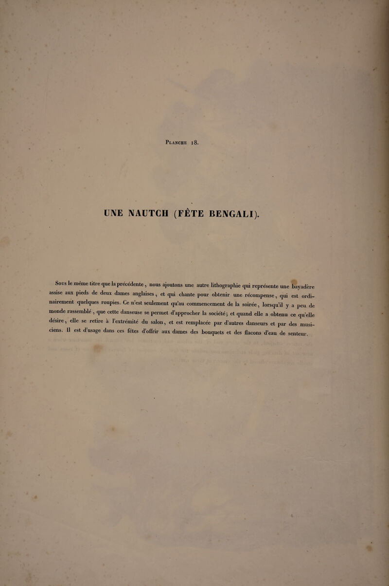 UNE NAUTCH (FÊTE BENGALI). Sous le meme titre que la précédente , nous ajoutons une autre lithographie qui représente une bayadere assise aux pieds de deux dames anglaises , et qui chante pour obtenir une récompense, qui est ordi¬ nairement quelques roupies. Ce n’est seulement qu’au commencement de la soirée, lorsqu’il y a peu de monde rassemblé , que cette danseuse se permet d’approcher la société ; et quand elle a obtenu ce qu’elle desire, elle se retire à l’extrémité du salon, et est remplacée par d’autres danseurs et par des musi¬ ciens. Il est d’usage dans ces fêtes d’offrir aux dames des bouquets et des flacons d’eau de senteur.