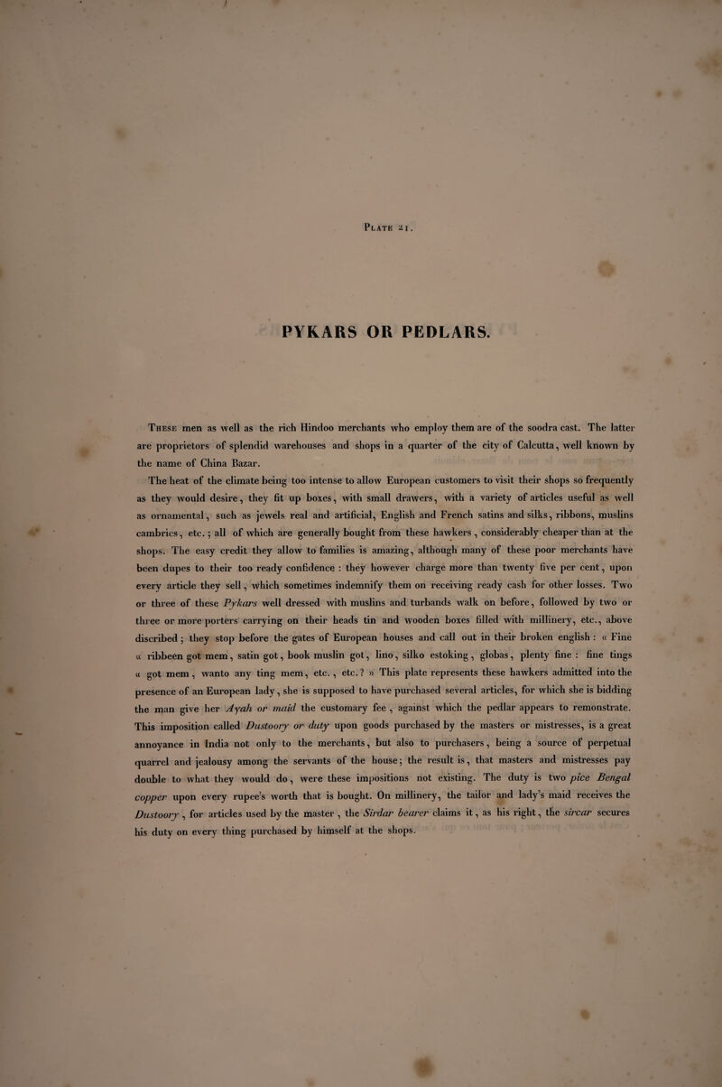 PYKARS OR PEDLARS. These men as well as the rich Hindoo merchants who employ them are of the soodra cast. The latter are proprietors of splendid warehouses and shops in a quarter of the city of Calcutta, well known by the name of China Bazar. The heat of the climate being too intense to allow European customers to visit their shops so frequently as they would desire, they fit up boxes, with small drawers, with a variety of articles useful as well as ornamental, such as jewels real and artificial, English and French satins and silks, ribbons, muslins cambrics, etc. ; all of which are generally bought from these hawkers , considerably cheaper than at the shops. The easy credit they allow to families is amazing, although many of these poor merchants have been dupes to their too ready confidence : théy however charge more than twenty five per cent, upon every article they sell, which sometimes indemnify them on receiving ready cash for other losses. Two or three of these Pjkars well dressed with muslins and turbands walk on before, followed by two or three or more porters carrying on their heads tin and wooden boxes filled with millinery, etc., above discribed ; they stop before the gates of European houses and call out in their broken english : « Fine « ribbeen got mem, satin got, book muslin got, lino, silko estoking, globas, plenty fine : fine tings « got mem, wanto any ting mem, etc. , etc.? » This plate represents these hawkers admitted into the presence of an European lady, she is supposed to have purchased several articles, for which she is bidding the man give her Ayah or maid the customary fee , against which the pedlar appears to remonstrate. This imposition called Dustoory or duty upon goods purchased by the masters or mistresses, is a great annoyance in India not only to the merchants, but also to purchasers, being a source of perpetual quarrel and jealousy among the servants of the house ; the result is, that masters and mistresses pay double to what they would do, were these impositions not existing. The duty is two pice Bengal copper upon every rupee’s worth that is bought. On millinery, the tailor and lady’s maid receives the Dustoory , for articles used by the master , the Sirdar bearer claims it, as his right, the sircar secures his duty on every thing purchased by himself at the shops. «