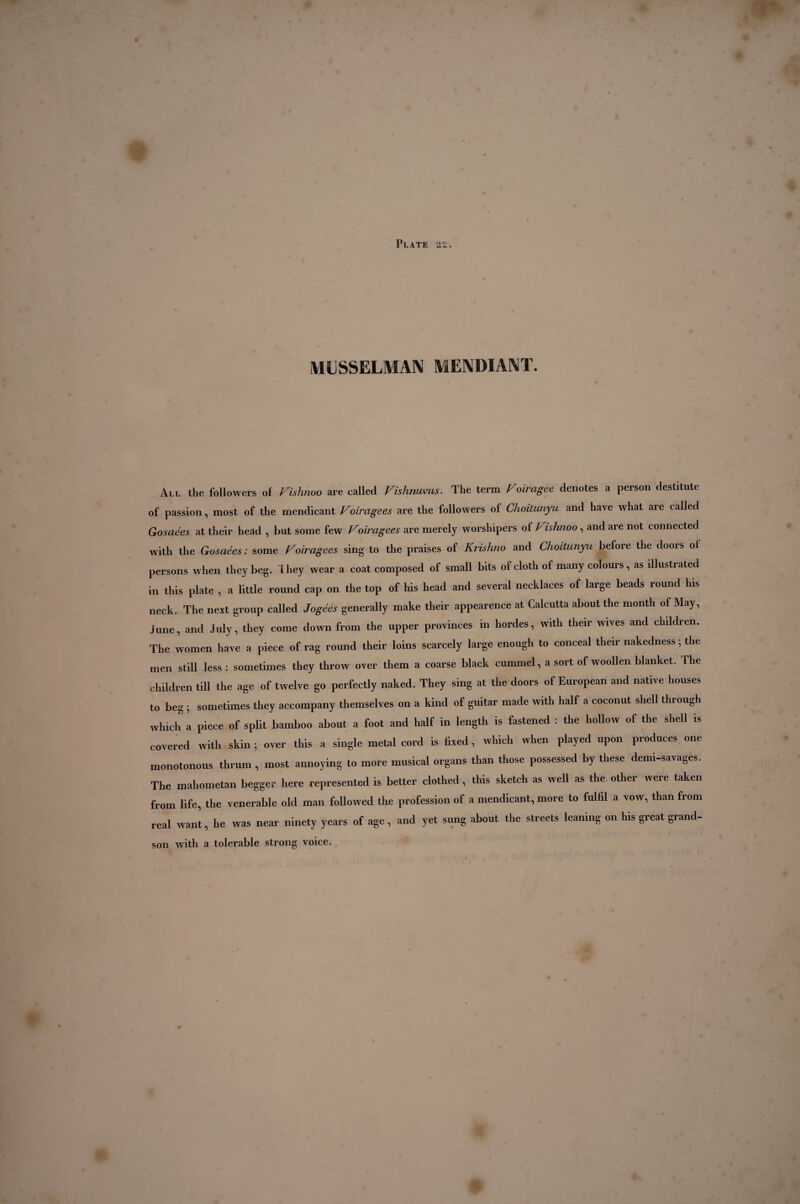 MUSSELMAN MENDIANT. All the followers of Fishnoo are called Fislinums. The term Foiragee denotes a person destitute of passion, most of the mendicant Foira gees are the followers of Choitunyu and have what are called Gosaées at their head , but some few Foiragees are merely worshipers of Fishnoo, and are not connected with the Gosaées: some Foiragees sing to the praises of Krishno and Choitunyu before the doors ol persons when they beg. They wear a coat composed of small bits of cloth of many colours, as illustrated in this plate , a little round cap on the top of his head and several necklaces of large beads round his neck. The next group called Jogéés generally make their appearence at Calcutta about the month of May, June, and July, they come down from the upper provinces in hordes, with their wives and children. The women have a piece of rag round their loins scarcely large enough to conceal their nakedness ; the men still less : sometimes they throw over them a coarse black cummel, a sort of woollen blanket. The children till the age of twelve go perfectly naked. They sing at the doors of European and native houses to beg ; sometimes they accompany themselves on a kind of guitar made with half a coconut shell through which a piece of split bamboo about a foot and half in length is fastened : the hollow of the shell is covered with skin ; over this a single metal cord is fixed, which when played upon produces one monotonous thrum , most annoying to more musical organs than those possessed by these demi-savages. The mahometan begger here represented is better clothed, this sketch as well as the other were taken from life, the venerable old man followed the profession of a mendicant, more to fulfil a vow, than from real want, he was near ninety years of age, and yet sung about the streets leaning on his great grand¬ son with a tolerable strong voice.