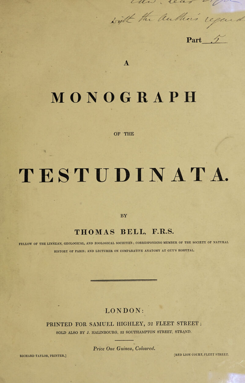 Part A v „ MONOGRAPH OF THE TESTUDIN AT A. BY THOMAS BELL, F.R.S. FELLOW OF THE LINNEAN, GEOLOGICAL, AND ZOOLOGICAL SOCIETIES ; CORRESPONDING MEMBER OF THE SOCIETY OF NATURAL HISTORY OF PARIS; AND LECTURER ON COMPARATIVE ANATOMY AT GUY’S HOSPITAL. LONDON: PRINTED FOR SAMUEL HIGHLEY, 32 FLEET STREET; SOLD ALSO BY J. HALINBOURG, 32 SOUTHAMPTON STREET, STRAND. RICHARD TAYLOR, PRINTER,] Price One Guinea, Coloured. [RED LION COURT, FLEET STREET.
