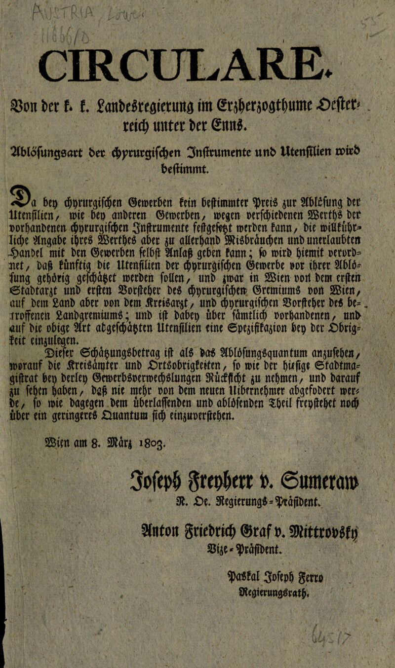 f CIRCULARE. 33on kr f* f, fttttkkeaieruttö im <£r$er$oat(mme -Oeftet^. reidj unter kr Stblofuitgsm* bet cbpturgtfcben 3Uftrumente unb tttenfUien tx>itb bejlimmt. bep ebprurgifeben ©emerben fein beftimmter ^retS pr Stblöfung bet lXtenfiUc«/ wie bet) atiberen ©enterben/ »egen oerftbiebenen 2Bertf>^ bet oorfjanbenen dbprurgtfcben Snftrumente feftgefeftf »erben bann, bie »iHtübt* liebe Angabe ihres Berthes aber p alierbanb SUSbräucben unb unerlaubten 4>anbel mit ben ©e»erben felbfi Stnlaß geben fann; io »irbbiemit ocrorb= jtet, bah fünftig bie Utenfitien ber ebprurgifeben ©e»erbe »or ihrer Slbiö-- fung gehörig gefebüfcet »erben fallen, unb j»ar in Bien oort bem erften ©tabtarjt unb erften SSorfteber bes ebprurgifebe» ©rentiums oon Bien, auf bem 2anb aber »on bem freiSargt, unb djprurgtfchcn Sorfteper beS be=, «offenen ganbgremiumS; unb ift habet) über fämtlieb »orhanbenen, unb auf bie obige 3trt abgefepäbten Utenfilten eine ©pejiftfasion bep ber £>brig= feit einplegen. ©iefer ©ebäfpngSbetrag ift als bas 3tblöfungSquantum anpftht«/ worauf bie ÄreiSärater unb £)rtöobrigfeiten, fa »ie ber pwffge ©tabtma- gifttat bep berlep @e»erbspet»ecbsiungen SRücfffebt p nehmen/ unb barauf p fepen haben / bah nie mehr oon bem neuen tlibernehmer abgefobert »er* be, fo »ie bagegen bem überlaffenben unb ablöfenben Speit frepftepet noch über ein geringeres Quantum fiep einpoerfteben. Bien am 8. SRärj 1803. . j ' •' 4 ; > . •' . \ '/ . ’• j -. •••,..■ ‘ . * ** v ; /, 1 Sofepb greoberr». ©unterem» 3t. £>e. 3tegierungS*^raftbent. 3tntott griekuf) 0raf t>. SKittrokfi) SJije * ^räffbent. ^Pasfal Sofepp gerro v , fRegtentagörafb,