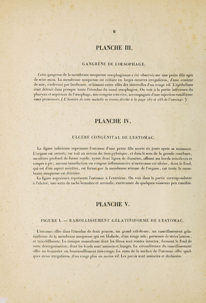 PLANCHE III. GANGRÈNE DE L’OESOPHAGE. Celte gangrène de la membrane muqueuse œsophagienne a été obsei’vée sur une petite fille Agée de seize mois. La membrane muqueuse est réduite en larges escarres irrégulières, d’une conleur de suie, s’exdevant par lambeaux, et laissant entre elles des intervalles d’un rouge vif. L’épithélium était détruit dans presque toute l’étendue du canal œsophagien. On voit à la partie inférieure du phaiynx et supérieur de l'oesophage, une rougeur très-vive, accompagnée d’une injection ramiforme assez prononcée. ( L’histoire de cette maladie se trouve décrite à la page 287 et 288 de l’ouvrage. ) PLANCHE IV. ULCÈRE CONGÉNITAL DE L’ESTOMAC. La figure inférieure représente l’estomac d’une petite fille morte six jours api'ès sa naissance. L’organe est ouvert; on voit au niveau du tiers pylorique, et dans le sens de la grande courbure, un ulcère profond de forme ronde, ayant deux lignes de diamètre, offrant ses boi'ds très-élevés et coupés à pic ; aucune tuméfaction ou rougeur inflammatoire n’environne cet ulcère , dont le fond, qui est d’un aspect noirâtre, est formé^par la membrane séi’euse de l’oi’gane, car toute la mem¬ brane muqueuse est détruite. La figure supérieure représente l’estomac à l'extérieur. On voit dans la partie correspondante à l’ulcère, une sorte de tache brunâtre et arrondie, environnée de quelques vaisseaux peu ramifiés. PLANCHE V. FIGURE 1. — RAMOLLISSEMENT GÉLATINIFORME DE L'ESTOMAC. L’estomac offre dans l’étendue de deux pouces, un grand cul-de-sac, un ramollissement géla- tiniforme de la membrane muqueuse qui est blafarde, d’un rouge sale, parsemée de sti'ics jaunes , et très-diffluente. La tunique musculeuse dont les fibres sont restées intactes, forment le fond de cette désorganisation, dont les bords sont amincis et frangés. La circonféi'ence du ramollisseixient offre un bourrelet ou boursoufflement très-rouge. Le l’este de la surface de l’estomac offre quel¬ ques stries irrégulières, d’un rouge plus ou moins vif. Les parois sont amincies et déchirées.