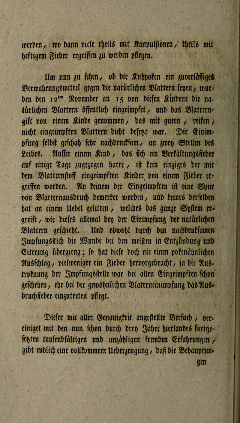 wcrDcn / wo bann rtele tljeilS mit Jfonoulftonen, t^cits mit heftigem Sieber ergriffen ju n>eri>en pflegen. Um nun $u feiert/ ob bie Jfubpofen ein guoerldffige* BerwabrungSmittel gegen bie natürlichen flattern fepen, wur- ben ben 12 gtooember an 15 oon biefen ütnbern bie na¬ türlichen SBlattern öffentlich eingeimpfet, unb bas Blattern- gift oon einem Äinbe genommen, bas mit guten , reifen, nicht eingeimpften flattern bid^t befe&t mar. Sie Einim¬ pfung felbft gefchab febr nachbrucffam, an jrnep ©teilen bes £eibeS. Slujfet einem Äinb / bas fleh ein BerfältungSfteber auf einige Sage pgesogen batte, ift fein einziges ber mit bem Blatternftoff eingeimpften Äinber oon einem Sieber er* griffen worben. ?tn feinem bet Eingeimpften ift eine ©pur oon BlatternauSbruch bemerfet toorben, uhb feines betfelben bat an einem Uebel gelitten, welches bas ganje ©pftem er¬ greift , wie biefeS allemal bep ber Einimpfung ber natürlichen Blattern gefcfncbt. Unb obwohl burcb ben nadbbruffamen SmpfungSftich bie SBunbe bei ben meiften in Enfjünbung unb Eiterung übergieng; fo bat biefe bod; nie einen pofenäbnlicben SluSfcblag, oielweniger ein Sieber beroorgebracpt, ja bie 2luS= trofnung ber SmpfungSftelle war bei allen Eingeimpften ftbon gefcbeben, ebe bei ber gewöhnlichen Blaterneinimpfung bassius* bruchfteber einjutreten pflegt, * . - I; ‘ ■ . . ‘ ' * Siefet mit aller ©enauigfeit angeftellte Berfucb, oet-- einiget mit ben nun fchon burd; brep Sabre bierlanbeS fortge- festen taufenbfdltigen unb unzähligen fremben Erfahrungen, gibt entlief» eine oollfommene Ueberzeugung, öaf bie Bebauptun* , gen