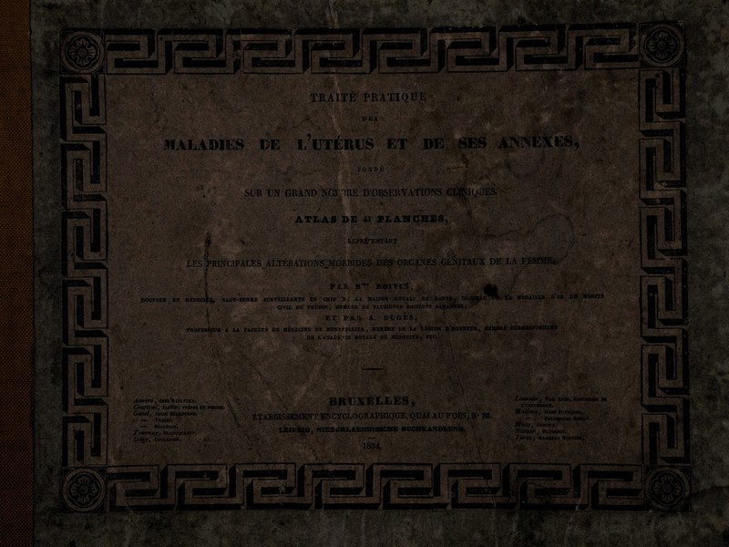 v Y. i ' ■*& ■ ■’s. .?ÎOri> ârSElfè M TRAITÉ PRATIQUE i. •; -: >.• * ' ' D E S . M; •• * à\■■ Y À y', / • .- ' ' W >:v‘ -i *;W ■f-vU xÊjm, • üflf ’ ■ ■'Jhi DE LUTÉRUS ET DE ' .*V? rite FONDE .. SUR UN GRAND NOjnRE D’OBSERVATIONS CUBIQUES. ' ATLAS DE41 PLANCHES, ■..-•.C’-.';V REPRÉSENTANT '. ’V* ;• x.‘ }( • ?\'f.. : .1 vV'‘ * ^ •/; te >'• ' ’ïjvte•/'£ /<!*»'• • '’’ • les Principales altérations;morbides dès organes génitaux de la femme* Mme BOIVIjS , M\ ' '  '«K» jH&j ÈfÊÊmtëœ JP DOCTEUR, EN MEDEClIÿ, SAGE-FEMME SU R V El IX AN TE EN CHEF D.' LA MAISOH-ÆOTALl DE LA MÉDAIEÏÆ D OR ©tf ..ÜéftftS CIVU. de ERUSSE, MEMCUE DE PLUSIEURS SOCIÉTÉS SAVANTES; pr- * . ' '-'te ET PAR. A. DUGES, S PROFESipUR A LA FACULTE DE MEDECINE DE MONTPELLIER, MEMBRE DE LA LÉGION ©'HONNEUR, MEMBRE CORRESPONDANT V-W..' *' ' . > • ' l ' _ ■ . . . • 'IMRkVjr *! DE l’acaEÊ-;' IE ROYALE DE MEDECINE ,. ETC. tùmM xtifr. wÊÊmi ' :..te • - •-•A' • « £ ■• ■•* W- jpg. s; b Kw .v> SfflE?rf %2a • Ite Klfir -■ • ■ • :’V . A.. .. . .— * ” ; 4 V : 'V ..• • A: - : v: .‘.Va . :V; •• • • •-• . ^ Anvert} chszVuti.vckx Couïtroi, jasmv; FHÈRES et soeuju. m f. ■•>;, Gundy Julie delrougne. » — Tassas. ;, y_[ — ’ Dujardin!. Tottrnay, Rlancquaeet. V'.:- Liège, Collaadin. T_i BRUXELLES, -, -.v\ ' Mit*:: ■■ < v.:-,.. /TV,/ • f I» 93.; LEIPZIG, NIEEjSRLAENDISSCHE büchkandlüng. m,* ' ■ Louvain , Van Esc», Concierge de L’université. Matines, Ooms Fontaine. vi • 'j _ » ifyi «V. fifonsj Leroux. ’ Na/nupy Dujardin. , GAMBART JlOr.TlER. ■ i ÆBÈ. r ■ v . . «r. ,*i4J4