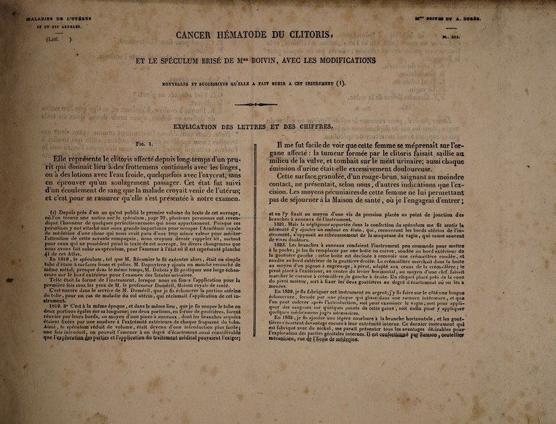 17 CE «ES IKMXtl. (LUI. ) CANCER HÉMATODE DU CLITORIS, ET LE SPÉCULUM BRISÉ DE MMB BOIVIN, AVEC LES MODIFICATIONS NOUVELLES ET SUCCESSIVES OCELLE A FAIT SUBIR A CET INSTRUMENT (1). \ • . ‘ Mi. XLI. EXPLICATION DES LETTRES ET DES CHIFFRES. Fig. 1. Elle représente le clitoris affecté depuis long-temps d’un pru¬ rit qui donnait lieu a des frottemens continuels avec les linges, ou à des lotions avec l’eau froide, quelquefois avec l’oxycrat, sans en éprouver qu’un soulagement passager. Cet état fut suivi d’un écoulement de sang que la malade croyait venir de l’utérus; et c’est pour se rassurer quelle s’est présentée à notre examen. (i) Depuis près d’un an qu’est publié le premier volume du texte de cet ouvrage, où l’on trouve une notice sur le spéculum, page 70, plusieurs personnes ont reven¬ diqué l'honneur de quelques perfectionnemens qui nous appartiennent. Puisque ces personnes y ont attaché une assez grande imporlance pour occuper l'Académie royale de médecine d’une chose qui nous avait paru d’une trop mince valeur pour mériter- l’attention de cette savante compagnie, nous croyons devoir rappeler ici, surtout pour ceux qui ne possèdent point le texte de cet ouvrage, les divers changemens que nous avons fait subir au spéculum, pour l’amener à l’état où il est représenté planche 41 de cet Atlas. En 1810, le spéculum , tel que M. Récamier le fit exécuter alors , était un simple tube d’étain à surfaces lisses et polies. M. Dupuytreny ajouta un manche recourbé de même métal; presque dans le même temps,M. Dubois y fit pratiquer une large échan¬ crure sur le bord extérieur pour l’examen des fistules urinaires. Telle était la forme de l’instrument, lorsque nous en fîmes l'application pour la première fois sous les yeux de M. le professeur Duméril, Maison royale de santé. C’est encore dans le service de M. Duméril, que je fis échancrer la portion utérine du tube, pour un cas de maladie du col utérin, qui réclamait l’application de cet in- strument. 1819. 2° C’est à la même époque , et dans le même lieu , que je fis couper le tube en deux portions égales sur sa longueur; ces deux portions, en forme de goutlières, furent réunies par leurs bords, au moyen d’une pince à anneaux , dont les branches arquées étaient fixées par une soudure à l’extrémité extérieure de chaque fragment, du tube. Ainsi, le spéculum réduit de volume, était devenu d’une introduction plus facile; une fois introduit, on pouvait l’amener à un degré d’écartement aussi considérable que IVplowtioftdp? pitiés etl’apjpliçatiçn du traitement médical pouvaient l’exiger; Il me fut facile de voir que cette femme se méprenait sur l’or¬ gane affecté : la tumeur formée par le clitoris faisait saillie au milieu de la vulve, et tombait sur le méat urinaire; aussi chaque émission d’urine était-elle excessivement douloureuse. Cette surface granulée, d’un rouge-brun, saignant au moindre contact, ne présentait, selon nous, d’autres indications que l’ex¬ cision. Les moyens pécuniairesde cette femme ne lui permettant; pas de séjourner à la Maison de santé, où je l’engageai d’entrer ; et on l’y fixait au moyen d’une vis de pression placée au point de jonction des branches à anneaux de l'instrument. 1821. Mais la négligence apportée dans la confection du spéculum me fit sentir la nécessité d’y ajouter un embout en étain, qui, recouvrant les bords utérins de l’in¬ strument, s’opposait au rebroussement de la muqueuse du vagin , qui cause souvent de vives douleurs. 1823. Les branches à anneaux rendaient l’instrument peu commode pour mettre à la poche; je les fis remplacer par une boite en cuivre, soudée au bord extérieur de la goutlière gauche : cette boîte est destinée à recevoir une crémaillère coudée, et soudée au bord extérieur de la gouttière droite. La crémaillère marchait dans la boite au moyen d un pignon à engrenage, à pivot, adapté aux crans de la crémaillère ; le pivot placé à l’extérieur, au centre du levier horizontal, au moyen d’une clef, faisait marcher le curseur à crémaillère de gauche à droite* Un cliquet placé près de la roue du pivot moteur, sert à fixer les deux gouttières au degré d écartement où on les a .menées. En 1829, je fis fabriquer cet instrument en argent; j’y fis faire sur le cêté une longue échancrure, fermée par une plaque qui glisse dans une rainure intérieure , et que Ion peut enlever après l’introduction, soit pour examiner le vagin, suit pour appli¬ quer des sangsues sur quelques points de cette gaine , soit enfin pour y appliquer quelques médicamens jugés nécessaires. ,,Fn 1832 , je fis ajouter une légère courbure à la branche horizontale , et les gout¬ tières s écartent davantage encore à leur extrémité interne. Ce dernier instrument qui est fabriqué avec du nickel, me parait présenter tous les avantages désirables pour- 1 exploration des parties génitales internes. Il est confeçtjçppé pjy Samspn , çoutelliçy mecamcièB} rue l'JBçgls de mldgciae. * * /