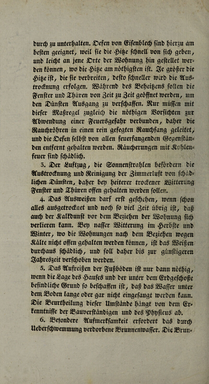burch gu unterhalten, £)efen non ©ifenhlecb finb hierzu am heften geeignet, weil fie tue $i|*e fchnell oon fich gehen, unb leicht an jene £)rfc ber SBohnung hin geftellet »er= ben fönnen, »o bie $ihe am nöthigften ift. £$e größer bie $i|eift, bie fie oerhreifen, befto fchneUer »irb bie SfuS* trocfnung erfolgen, gßährcnb beö S3ehei$enö foOcn bie $enffer unb £lnirrn non 3eit ju Seit geöffnet »erben, um ben fünften Sfuögang ju oerfchaffen. Stur muffen mit biefer Staffregel zugleich bie nöfhigen SSorfichten gut ^fhtoenbung einer $euerSgefahr nerhunben, baher bie Stauchröhren in einen rein gefegten Stauchfang geleitet, unb bie :Oefen felhft non allen feuerfangenben ©egenftäm ben entfernt gehalten »erben. Staucherungen mit «fehlen* feuer finb fchablich. 3. £)er JÄuftsug, bie ©onnenftrahlen heförbern bie Sfuötrocfnung unb Steinigung ber 3immerluft non fchab= litten fünften, baher heh heiterer trockener Witterung $enfter unb Spüren offen gehalten inerben falten. 4. ®aö §Cuö»ei§en barf erft gefächen, »enn fchon aHeS auögefrocfnet unb noch fo niet 3eif übrig ift, baf? auch ber Äalfbunft nor bem bestehen ber SBohnung fich nerlieren fann. §3eh naffer Sßitferung im $erhfte unb SBinter, tno bie SSohnungen nach bem SSejiehen »egen Äölte nicht offen gehalten »erben fönnen, ift baS SSeifen burchauS fchablich, unb foH baher bis pr günftigeren Ssahreöjeif nerfchohen »erben. 5. ®aö 9Cufreif?en ber §ufj höben ift nur bann nöfhig, »enn bie Sage beö $aufeö unb ber unter bem dsrrbgefchohe hefinbliche ©runb fo hefchaffen ift, bah bas SSSaffer unter bem SSoben lange ober gar nicht eingefaugt »erben fann. £)ie ©eurtheilung biefer ttmftönbe hangt oon bem @r=> fenntniffe ber SSauoerftänbigen unb beS ^PhhfieuS ah. 6. SSefonbere §lufmerffamfeit erforbert baS burch Ueherfch»emmung oerborbene S5runnen»affer. ®ie S3run*