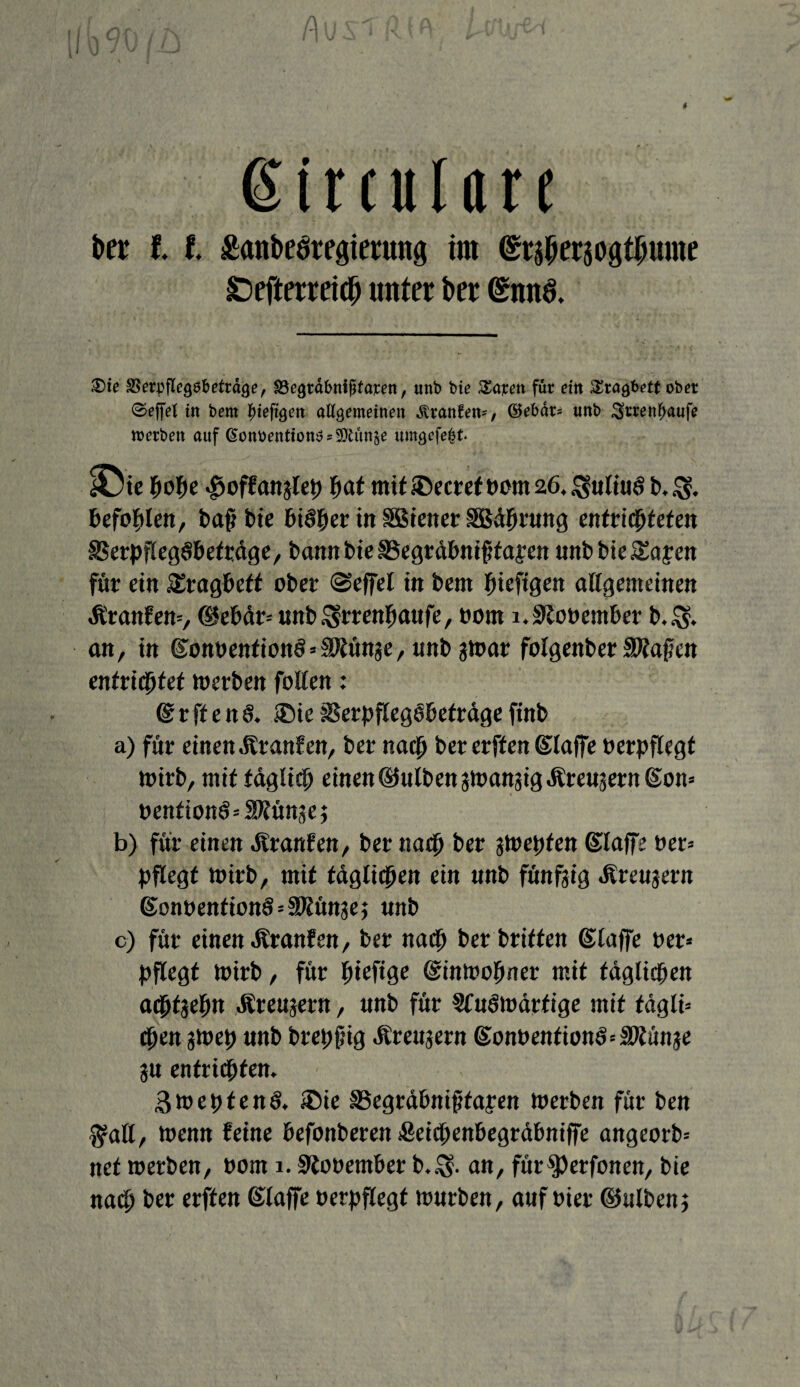 t Circulare ber l l ganbesregierung im <£t$ersogtJjume £)efterrei# unter ber (£nn3. •Die g^rpflcgöbetrdge, SBegrdbnißfami, unb bie Xaxen für ritt Sragbeft ober 0effel in bem ^iefigen allgemeinen Traufen*, ©ebdr= imb 3»rrenfjaufe werben auf ßonbentton$s9)tun$e umgefe&t £>ie hohe «gjoffanjleh fwl mit iöecret oom 26. Online* b.$. befohlen, baß bie bisher in SSStener SBährnng entrichteten SSerpfEegSbeträge, bann bie SSegräbnißfapen unbbieSapcn für ein SEragbeft ober ©effel in bem ßteftgen allgemeinen Äranfem, ©ebär* unbSsrrenhanfe, oom i.9looember b.$. an, in ©onoenfion^äJtünge, nnb jtoar folgenber Spaßen entrid^fet toerben follen: @rften& ®ieSSerpfleghbeträgeftnb a) für einen .Rranfen, ber nach bet erffen ©laffe oerpflegt toirb, mit täglich einen ©ulbenatoanaigÄreaaernSon» oentionö-'SKünaej b) für einen ilranfen, ber nach ber jtoepten ©taffe ber* pflegt toirb, mit täglichen ein nnb fünfzig «Krenjern gonoention§*äßünje; nnb c) für einen Äranfen, ber nagt ber brüten ©laffe oer* pflegt toirb, für fyhfiQC ©intooßner mit täglichen adhfjehn Äreujern, nnb für Sfuötoarfige mit tdgli* chen gtoep nnb brepßig Ärenjern ©onoentiom>*3Künae jn entrichten. 3mepten§. ®ie SSegräbnißtapen toerben für ben $all, toenn feine befonberen iSeicpenbegräbniffe angeorb* net toerben, oom 1.SRooentber b.$. an, für$)erfonen, bie nach ber erffen ©taffe oerpflegf tonrben, auf oier ©ulbenj f
