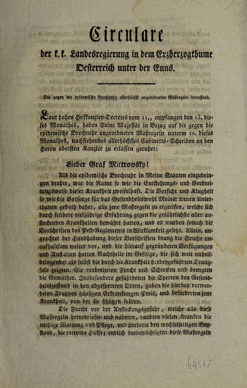 ßirculan fccr 11 £öni>eöregtming in bem ©rjpcräOgtiNtme ©efterrei# unter ber @nn& a—a*55gss?ff.gM/'fltt'jjWLKiM1.\j?T'r'***.* *m—*■. i l&ie gegen bie epib«mf<$e SQtetyvufyt' aflftf;öcf)ß angeorbneten SRaftegeln betrefenb. iSaut hopert 4>offan3teb»I)ecrete6 vom u., empfangenem i3* bte- fe§ SHonatpeS, Ijafcen ©eine Sftajcfiät in Vejug auf bie gegen bie epibemifche SBrecprühr angeorbneten SÖlafjregeln unterm 10. biefeS SRonatpeS, nacpfiehenbeS dHethöcpjleS 6abinett8*©cpreibett an ben 4>etrn oberfien .Sandler &u ertaffen geruhet: hiebet ©raf 5CIS bie epibemtfcpe Vrecprupr in SDteine ©taaten einjubrin« gen bropte, war bie Statur fo wie bie ©ntjiepungS* unb SSerbrei* tungS weife biefer ÄranEpeitzweifelpaft. $ieS3orficpt unb Klugheit fo wie bie Vopforge für ba§ ©efunbpeitswopl Vteiner treuen Unter* tpanen gebotp baper, alle jene SRafüregeln ju ergreifen, welche fidf» burcp frühere »ieljährige ©rfahrttng gegen bie gefdprlicpfte aller an* ftecEenben diranEheiten bewahrt hatten, unb es würben fonacp bie Vorfcpriften beo §)efi»3teglementS inSBirEfamEeitgefept. Mein, un= geadhtet ber «gmnbpabung biefer SSorfcpriften brang bie ©euche un= aufhaltfam weiter oor, unb bie herauf gegrünbeten Verfügungen unb Mjialten hatten Stacptpeile im ©efolge, bie fich weit unpeil* bringenber als felbft bie burcp biedPranEpeit perbepgeführten £>rang* fale zeigten, ©ie rerbreifeten gurcpi unb ©cprecEeit unb beengten bie ©emüther. SnSbefonbere gefäprbeteit bie ©perren ben ©efunb* peitSjuftanb in ben abgefperrten £>rten, gaben bie pierbep »erwen* beten Gruppen häufigen StEranfungen fptei», unb beförberten jene .firanEpeit, »on ber fie fcpü&m follten, SDie gurcpt oor ber MflecfungSgefapr, welche alle biefe SKafregeln peroomefeit unb nährten, raubten rieten dtranEen bie netpige SBartung unb pflege, unb pinberte ben wechfelfeitigen Vep* flanb, bie mtenbe .jfuitfe; enblicp beeinträchtigten biefe SOtafregeln