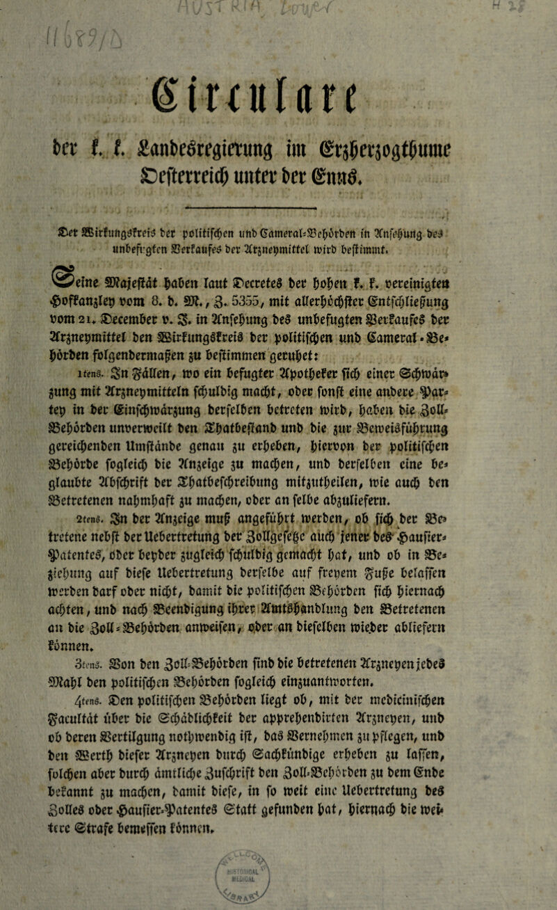 ßimtlön kt l l £ant>eöregimmg im <£t$5er30gtjwme §Defterretc^ unter ber <£nu& ®et SBir{iM£$ftei$ ber polttifc^n imb @ameralc$8cf>6tbnt fit 3Cttj>$u% unbefugten SSerfaufe* bet4 2ttgnebmtttel n>irb beftimmt. teilte ©fajefiät Mafien laut iTccreteS bet F. F. »ereinigtet» ^ofFanjlet) oom 8. b. SR., 3. 5355, mit alferbecbfict (gntfcbliefhmg i)oitt 2i, ®ecembet ». g. in 2lnfebung be§ unbefugten BetFaufc§ bet 2frjnebmittet ben SBirFungSFreiä bet ^olitifcben unb (lametat • Be* börben fbtgenbermafjen ju befiimmen geruhet? i«w8, gn gälten, wo ein befugter SlpotbeFec jtcb einet Schwär» png mit Sfrjnebmitteln fcbulbig macht, ober fonft eine anbete gar¬ tet) in bet Griufcbwärjung betfelben betreten wirb, haben bie Soll» Bebörben untermeilt ben Sbatbejtanb unb bie gut Beweisführung geteicbenben Umfidnbe genau gu erbeben, bietton bet politifcben Bebörbe fogleicb bie ?lngeige gu machen, unb betfelben eine be* glaubte 2lbfcbrift bet SSbatbefcbreibung mitgutbeilen, wie auch ben Betretenen nabmbaft gu machen, ober an felbe abgulieferu. 2te#8. gn bet 2lngeige muf angeführt werben, ob ftcb bet Bes tretene riebft bet Uebertretuttg bet ßollgefebe aücb jener bef kauftet* patentes, ober bebber gwgleitb fcbulbig gemacht bat/ unb ob in Be* jiebung auf biefe Uebertretung berfelbe auf ftenent gufte beiaffen Werben barf ober nicht, bamit bie politifcben Bcbötben ficb hiernach achten, unb nach Beenbigung ihrer 2lmtöbanblung ben Betretenen an bie Soll * Bebbrben anweifen, ober an biefelben wie.bet abliefern Eönnen. 3tmä. Bon ben Solf Bebörben finbbie betretenen 2frgnet)cn jcbeS SRabl ben politifcbcn Bebörben fogleicb einguantworten. 4«n«. ®en politifcben Bebörben liegt ob, mit bet mebicinifcben gacultät über bie ScbäblicbFeit bet abprebenbirten 2frjne|»en, unb ob beten Bertilgung notbwenbig iji, bau Bernebmen gu pflegen, unb ben SEertb biefer 2lrgneben bureb SacbFünbige erbeben gu laffett, folcben aber bureb amtliche Sufcbrift ben Solh-Bcbötben 5« bemdnbe befannt gu machen, bamit biefe, in fo weit eine Uebertretung beS Solleö ober .g>aufier»$Patente§ Statt gefunben bat, hiernach bie wet* tece Strafe bemeffen Eönnctu q\J