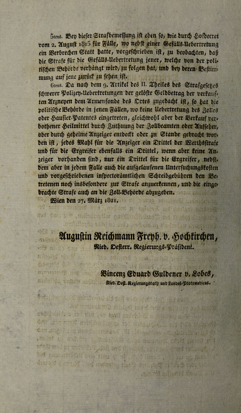 5tcns. Seb biefer Strafbemeffung ift eben fo, toiebutcb Hofbecret vorn 2. 3lugufi i8i5 für SäHe, Wo nebfi einer @efdll§=Uebcrtretung ein Verbrechen Statt batte, oergefcbrieben ift, au beobachten, ba§ bie Strafe für bie ®efdU3=Uebertretmig jener, treibe ton ber jjoli* tifdben Vebörbe »erhängt roirb/au folgen bat, ünb bet> beten Veftinu mung auf jene aurüc? a« feben ift. Gfcnö. ®a nach bem 9.2lrtifel beö n. SbeiieS beö Strafgefeßcä fdjwerer spoliae^ttebertretungen ber gelöfte ©elbbetrag ber »erfauf* tentfranetjen bem ‘ilrmenfonbe be§ £>rte$ jugebacbf ift/ fo bat bie politifdbeSBebörbe in jetten fällen, wo feine Üebettretung be§ Zolles ober HaufieMPatehtea eingetrefen, gleichwohl aber bet Verlauf »er* botbener Heilmittel burcb Zutbmuig ber Zollbeamten ober 5luffeher, bber burcb geheime Äitgeiger entbccft ober an Stdnbe gebraut toor. ben ift, jebe§ SRabl für bie 3lnaeiget ein drittel ber SSettb§firafe tmbfür bie ©rgreifer ebenfalls ein Drittel, wenn aber feine 3fn< Seiger »orbanben finb, nur ein /Drittel für bie ©rgreifer, nebfl- bem aber in jebem Salle auch bie aufgelaufenen Unterfucfmngafofien unb »otgefcbtiebenen infpcctotämtlichen Scbreibgebübren ben be¬ tretenen noch inSbefonbete aut Strafe anauerfennen, unb bie eingc* braute Strafe auch an bie Zolhbebötbe abaugeben. SSien ben 27* SUtdra 1821. ' # SCupftin Mdjmann t). Stieb/ Sefierr« 9?egierunga=$3räfibent. SStnccitj ©buarb ©ulbener b. &of>e8, Slietii Sfp. JRcgicttmgäiatfj unb £anbeS=3)fotomtbicuS.