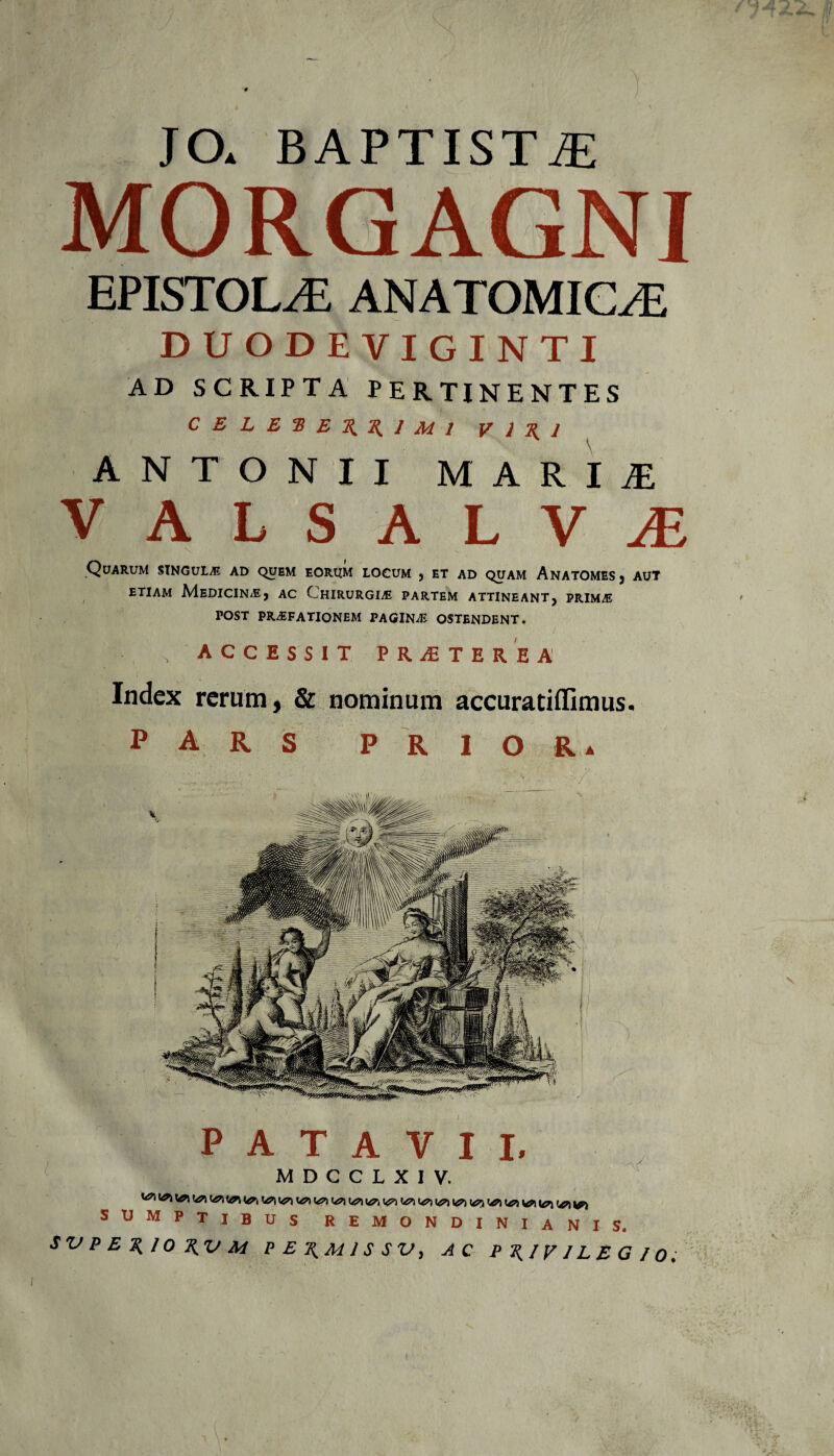 JO. BAPTISTAE HORGAGNI epistola: anatomica; DUODEVIGINTI AD SCRIPTA PERTINENTES CE L E 2! E % % J MI V 1 1 ANTONII MARIAE VALSALViE Quarum singula ad quem eorum locum , et ad quam Anatomes, aut etiam Medicina, ac Chirurgia partem attineant, prim/E post praefationem pagina ostendent. , ACCESSIT PROTERE A Index rerum, & nominum accuratiflimus. PARS P R I o R a PATAVII, M D C C L X I V. ' r • ^ \0\ \0\ l&k u?) ^ ^ ^ ^ ^ SUMPTIBUS REMONDINIANIS. $ V P E 10 T^V M P E 1 S S V, P T\ 1V 1L E G f 0 ; t