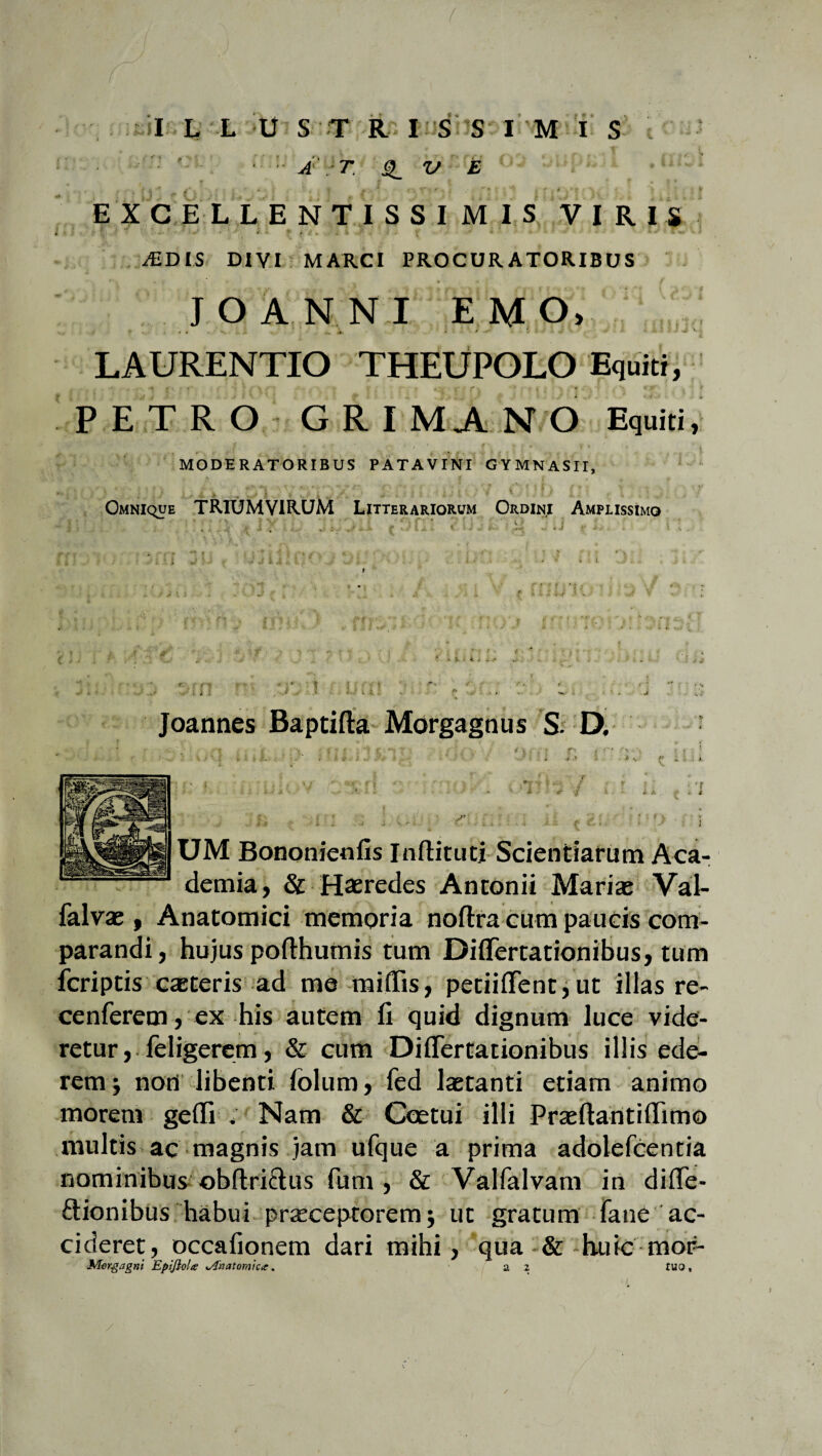 •; ; A T. '3_ ’-W-XM 0> oupjiil . UKl E X G E L L E N T I S S I M I S VIRIS JEDIS DIVI MARCI PROCURATORIBUS J O ANNI E M O, LAURENTIO THEUPOLO Equiti, PETRO GRIMANO Equiti, MODERATORIBUS PATAVINI GYMNASII, OMNiquE TRIUMVIRUM Litterariorum Ordini Amplissimo Joannes Baptifta Morgagnus S- D. UM Bononienfis Inftituti Scientiarum Aca¬ demia, & Haeredes Antonii Mariae Val- falvae , Anatomici memoria noftra cum paucis com¬ parandi, hujus pofthuinis tum Diflertationibus, tum fcriptis caeteris ad me miflis, petiififent,ut illas re- cenferem, ex his autem fi quid dignum luce vide¬ retur, leligerem, & cum Diflertationibus illis ede¬ rem j noti libenti folum, fed laetanti etiam animo morem gefli ; Nam & Coetui illi Praeftantiflimo multis ac magnis jam ufque a prima adolefcentia nominibus ©bftri&us fum , & Valfalvam in difle- £tionibus habui praeceptorem j ut gratum Tatie ac¬ cideret, occafionem dari mihi, qua & -huic mor- ■»Morgagni EpiJloU sAhatomicx. a 2 tuo. /