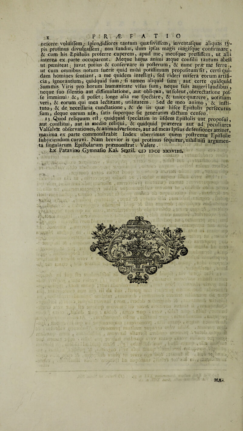 nefcefe voliliiTem; .{picndidiorcs tantum quaefivilTem, mvehtafque aliquas t£- pis protinus divulgaflem ,• non tandiu, dum ipfas magis magifque confirmare & cum his Epiftolis proferre cuperem, apud me, meofque preffiffem, ut alii interea ex parte occuparent. Meque hujus animi atque confilii tantum abeft ut poeniteat • juvat potius & confervare in pofterum, & nunc prae me ferre -, ut cum omnibus notum fuerit quid mihi potiffimum propofitum Iit, certi qui¬ dam homines fentiant, a me quidem intelligi, fed rideri mifera eorum artifi¬ cia, ignorantium, quidquid fum,* fi tamen aliquid fum ; aut certe quidquid Summis Viris pro horum humanitate vifus fum, neque fuis augeri laudibus, neque fuo filentio aut diflimulatione, aut obliqua, utfoleut,obtre6latione pof- fe imminui; &, fi poflet; longe alia me fpedare, &: unice quaerere, notitiam veri, & eorum qui mea le&itant, utilitatem. Sed de meo animo , &c infti- tuto, & de neceflaria cuneatione , & de iis quae hifce Epiftolis perfecutus fum, deque eorum ufn, fatis fuperque fic generatim didum cenfeo. 13 Quod reliquum eft/ quidquid fpeclatim in iifdem Epiftolis aut propofui, aut conftitui, aut in medio reliqui, & quidquid praeterea aut ad peculiares ValfalvSe obfervationes, &c animadVerfiones, aut ad meas Ipfius defenfiones attinet, maxima ex parte commonftrabit Index uberrimus quem poftremse Epidolfe fubjiciendum curavi. Nam brevior is qui protinus fequitur, nihil nifi argumen¬ ta ungularum Epiftolarum praemonftrat. Valete . Ex Patavino Gymnafio KaL Sextii, cid idcc xxxviiii. V ... v- . , ‘,rfl . : 1; • v . u ■ HA«