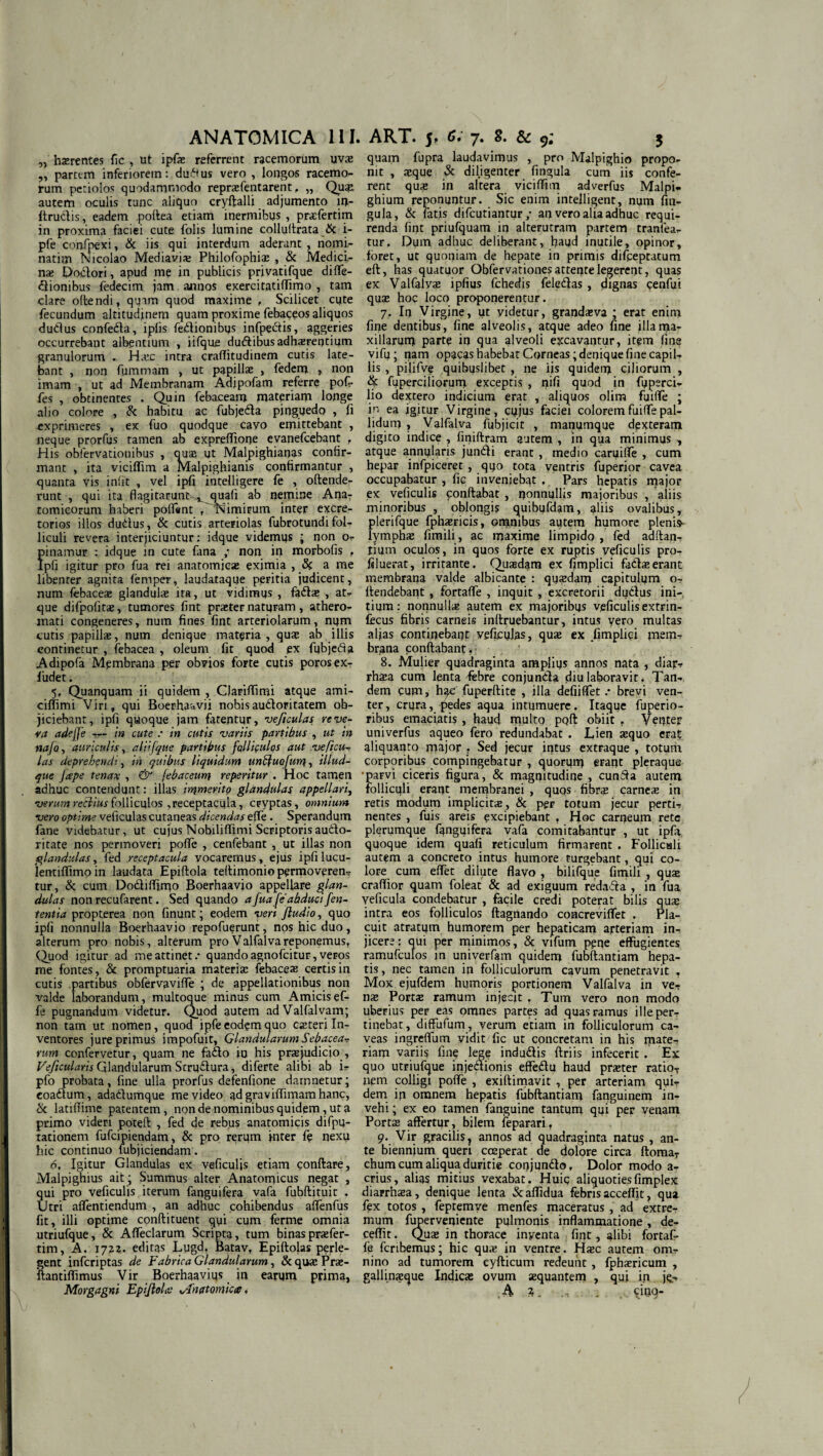 „ haerentes fic , ut ipfae referrent racemorum uvae „ partem inferiorem: duftus vero , longos racemo¬ rum petiolos quodammodo repraefentarent, „ Quae, autem oculis tunc aliquo cryftalli adjumento in- ftrudis, eadem poftea etiam inermibus, praefertim in proxima faciei cute folis lumine collultrata & L- pfe confpexi, & iis qui interdum aderant , nomi- natim Nicolao Media vix Philofophiae , & Medici¬ nae Dodori, apud me in publicis privatifque diffe- diombus fedecim jam annos exercitatiffimo , tam clare oltendi, quam quod maxime , Scilicet cute fecundum altitudinem quam proxime febaceos aliquos dudus confeda, ipfis fedionibus infpedis, aggeries occurrebant albentium , iifque dudibus adhaerentium granulorum H.cc intra craflitudinem cutis late¬ bant , non fummam , ut papillae , fedem , non imam , ut ad Membranam Adipofam referre pof- fes , obtinentes . Quin febaceam materiam longe alio colore , & habitu ac fubjeda pinguedo , fi exprimeres , ex fuo quodque cavo emittebant , neque prorfus tamen ab expreffione evanefcebant , His obfervationibus , ouae ut Malpighianas confir¬ mant , ita viciffim a Malpighianis confirmantur , quanta vis infit , vel ipfi intelligere fe , oftende- runt , qui ita flagitatunt^quafi ab nemine Ana¬ tomicorum haberi poffent r'~'Nimirum inter excre¬ torios illos dudus, & cutis arteriolas fubrotund i fol¬ liculi revera interjiciuntur: idque videmus ; non o- finamur : idque in cute fima ; non in morbofis r pfi igitur pro fua rei anatomicae eximia , & a me libenter agnita femper, taudataque peritia judicent, num febaceae glandulas ita, ut vidimus , fadae , at* que difpofitae, tumores fint praeter naturam, athero¬ mati congeneres, num fines fint arteriolarum, num cutis papillae, num denique materia, quae ab illis continetur , febacea , oleum fit quod ex fubjcda Adipofa Membrana per obvios forte cutis porosex- ludet. 5, Quanquam ii quidem , CJariffimi atque ami- ciflimi Viri, qui Boerhaavii nobisaudoritatem ob¬ jiciebant, ipfi quoque jam fatentur, veficulas reve¬ ra adejje — in cute .* in cutis variis partibus , ut in nafa, auriculis, aliifque partibus fcllifulos aut ve ficu¬ las deprehendi, in quibus liquidum un$uofun}, illud- que Jape tenax , & febaceum repentur . Hoc tamen adhuc contendunt: illas irqmerlto glandulas appellari, verum recilusfolliculos ,receptacula, cryptas, omnium vero optime veficulas cutaneas dicendas effe. Sperandum fane videbatur, ut cujus Nobiliffimi Scriptorisaudo- ritate nos permoveri poffe , cenfebant , ut illas non glandulas, fed receptacula vocaremus, ejus ipfi lucu- lentiffimoin laudata Epiftola teftimonio permoveren- tur, & cum Dodifljrqo Boerhaavio appellare glan¬ dulas non recufarent. Sed quando a fua fe abduci fen- tentia propterea non finunt; eodem veri fiudio, quo ipfi nonnulla Boerhaavio repofuerunt, nos hic duo, alterum pro nobis, alterum pro Valfalva reponemus. Quod igitur ad me attinet.* quando agnofcitur, veros me fontes, & promptuaria materia: febaceae certis in cutis partibus obfervaviffe ; de appellationibus non valde laborandum, multoque minus cum Amicis ef¬ fe pugnandum videtur. Quod autem adValfalvam; non tam ut nomen, quod ipfe eodem quo exteri In¬ ventores jure primus impofuit. Glandularum Sebacea¬ rum confervetur, quam ne fado io his praejudicio , Veficularis Glandularum Scrudura, diferte alibi ab i- pfo probata, fine ulla prorfus defenfione damnetur; eoadum, adadumque me video ad graviffimamhanc, & latififime patentem, non de nominibus quidem, ut a primo videri potqft , fed de rebus anatomicis difpu- tationem fufeipiendam, & pro rerum inter fe nexu hic continuo fubjiciendam. 6, Igitur Glandulas ex veficulis etiam conflare, Malpighius ait; Summus alter Anatomicus negat , qui pro veficulis iterum fanguifera vafa fubftituit . Utri alfentiendum , an adhuc cohibendus affenfus fit, illi optime conftituent qui cum ferme omnia utriufque, & Affectarum Scripta, tum binaspraefer- tim, A. iqzi. editas Lugd. Batav, Epiflolas perle¬ gent inferiptas de Fabrica Glandularum, & quae Prae- ftantiffimus Vir Boerhaavius in earum prima, Morgagni EpifloU’ Anatomica. quam fupra laudavimus , pro Malpighio propo¬ nit , aeque & diligenter fingula cum iis confe¬ rent quae in altera viciffim adverfus Malpi- ghium reponuntur. Sic enim intelligent, num fin- gula, & fatis difeutiantur ,* an vero alia adhuc requi¬ renda fint priufquam in alterutram partem tranfea- tur. Dum adhuc deliberant, haud inutile, opinor, foret, ut quoniam de hepate in primis difpeptatum eft, has quatuor Obfervationesattentelegerent, quas ex Valfalva» ipfius fchedis feledas, dignas cenfui qua: hoc loco proponerentur. 7. In Virgine, ut videtur, grandaeva ; erat enim fine dentibus, fine alveolis, atque adeo fine illarria- xillarurn parte in qua alveoli excavantur, item fina vifq; nam opacas habebat Corneas; denique fine capil¬ lis , pilifve quibuslibet , ne iis quiderq ciliorum , fuperciliorum exceptis , nifi quod in fuperci- lio dextero indicium erat , aliquos olira fuiffe ; in ea igitur Virgine, cujus faciei colorem fuiffe pal¬ lidum , Valfalva fubjicit , manumque dexteram digito indice , finiftram autem , in qua minimus , atque annularis jundi erant , medio caruiffe , cum hepar infpiceret , quo tota ventris fuperior cavea occupabatur , fic inveniebat , Pars hepatis major ex veficulis conflabat , nonnullis majoribus , aliis minoribus , oblongis quibufdam, aliis ovalibus, plerifque fphaericis, omnibus autem humore plenis- lymphae fimili, ac maxime limpido , fed aditan¬ tium oculos, in quos forte ex ruptis veficulis pro- filuerat, irritante. Quasdam ex fimplici fadaeerant membrana valde albicante : quadam capitulum o- ltendebant , fortaffe , inquit , excretorii dudus ini¬ tium: nonnull* autem ex majoribus veficulis extrin- fecus fibris carneis inltruebantur, intus vero multas aljas continebant veficulas, quae ex fimpliei mem¬ brana conflabant. 8. Mulier quadraginta amplius annos nata , diajr* rhaea cum lenta febre conjunda diu laboravit. Tan¬ dem eum, h^c fuperftite , illa defiiffet .* brevi ven¬ ter, crura, pedes aqua intumuere. Itaque fuperio- ribus emaciatis, haud multo ppft obiit . Venter univerfus aqueo fero redundabat . Lien aequo erat aliquanto major . Sed jecur intus extraque , totufii corporibus compingebatur , quorum erant pleraque •parvi ciceris figura, & magnitudine , eunda autem folliculi erant membranei , quos fibra: carneae in retis modum implicitae, & per totum jecur perti¬ nentes , fuis areis excipiebant , Hoc carneum rete plerumque fangqifera vafa comitabantur , ut ipfa quoque idem quafi reticulum firmarent , Follicali autem a concreto intus Humore turgebant, qui co¬ lore cum effet dilute flavo , bilifque fimili , quae craffior quam foleat & ad exiguum redada , in fua veficuta condebatur , facile credi poterat bilis quae intra eos folliculos ftagnando concreviffet . Pla¬ cuit atratum humorem per hepaticam arteriam in¬ jicere? qui per minimos, & vifum pene effugientes ramufculos in univerfam quidem fubftantiam hepa¬ tis, nec tamen in folliculorum cavum penetravit . Mox ejufdem humoris portionem Valfalva in ve¬ nae Portae ramum injecit , Tum vero non modo uberius per eas omnes partes ad quas ramus ille per¬ tinebat, diffufum, verum etiam in folliculorum ca¬ veas ingreffum vidit fic ut concretam in his mate¬ riam variis fine lege indudis ftriis infecerit . Ex quo utriufque injedionis effedu haud praeter ratio¬ nem colligi poffe , exiftimavit , per arteriam qui¬ dem in omnem hepatis fubftantiam fanguinem in¬ vehi ; ex eo tamen fanguine tantum qui per venam Portae affertur, bilem feparari, 9. Vir gracilis ? annos ad quadraginta natus , an¬ te biennium queri coeperat de dolore circa ftoma- chum cum aliqua duritie conjundo, Dolor modo a- crius, alias mitius vexabat. Huic aliquotiesfimplex diarrhsea, denique lenta Staffidua febris acceffit, qua fex totos , feptemve menfes maceratus, ad extre¬ mum fuperveqiente pulmonis inflammatione, de- ceffit. Quae in thorace inventa fint, alibi fortaf¬ fe fcribemus; hic quae in ventre. Haec autem om¬ nino ad tumorem cyfticum redeunt , fphaericum , gallinxque Indicae ovum aequantem , qui in jq- ,A 7t. ; . cinq-