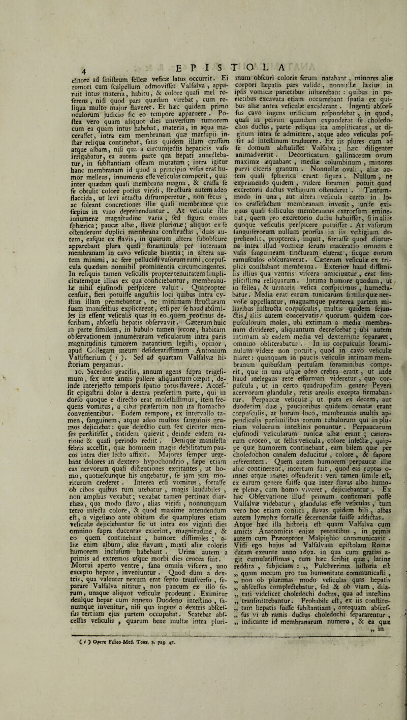 clnore ad finiftrum felles vefics latus occurrit. Ei tumori cum fcalpellutn admoviffet Valfalva , appa¬ ruit intus materia, habitu, & colore quafi mei re¬ ferens , nili quod pars quaedam virebat, cum re¬ liqua multo major flaveret. Et haec quidem primo oculorum judicio fle eo tempore apparuere . Po- ftea vero quam aliquot dies univerfum tumorem cum ea quam intus habebat, materia, in aqua ma- ceraflet, intra eam membranam quae marfupii in- flar reliqua continebat, fatis quidem illam eradam atque albam, nifi qua a circumjectis hepaticis vafis irrigabatur, ea autem parte qua hepati annecteba¬ tur, in fubftantiam ofleam mutatam ; intra igitur hanc membranam id quod a principio vifus erat hu¬ mor melleus, innumeras effeveficulas comperit, quas inter quaedam quafi membrana magna , & crafla fe fe obtulit colore potius viridi, (truCtura autem adeo flaccida, ut levi attaCtu difrumperetur , non fecus , ac foleant concretiones ilis quafi membranes qus fspius in vino deprehenduntur . At veliculs ilis innumers magnitudine varia , fed figura omnes fphsrica; paucs albs, flavs plurims; aliquot exfe oftenderunt duplici membrana conftrudtas , duas au¬ tem, eafque ex flavis, in quarum altera fubobfcure apparebant plura quafi foraminula peC internam membranam in cavo veficuls hiantia; in altera au¬ tem minimi, ac fere pellucidivaforumrami,corpuf- cula qusdam nonnihil prominentia circumcingentes. In reliquis tamen veficulis propter tenuitatem (impli- citatemque illius ex qua conficiebantur, membranu- ls nihil ejufmodi perfpicere valuit . Quapropter cenfuit, fieri potuilTe anguftiis loci quibus intra cy- ftim illam premebantur , ne minimam ftruCturam fuam manifeftius explicarent, etfiper fehaudabfimi- les iis eflent veficulis quas in ea-.quem protinus de- feribam, abfceflli hepatis obfervavit. Csterumhuic in parte fimilem, in bubulo tamen jecore, habitam obfervationem innumerarum veficularum intra paris magnitudinis tumorem natantium legifti, opinor , apud Collegam meum defideratiflimum Antonium Vallifnerium ( i ). Sed ad quartam Valfalvs hi- ftoriam pergamus. io. Sacerdos gracilis, annum agens fupra trigefi- mum, fex ante annis pallere aliquantum coepit, de¬ inde interjedto temporis fpatio totus flavere. Accef-' fit epigaftrii dolor a dextra prsfertim parte, qui in dorfo quoque e dire&o erat moleftiflimus, item fre¬ quens vomitus, a cibis prsfertim non ita ftomacho convenientibus. Eodem tempore, ex intervallo ta¬ men , fanguinem, atque adeo multos fanguinis gru¬ mos dejiciebat: quas dejeCtio cum fex circiter men- fes perftitiffet, totidem quievit , deinde eadem ra¬ tione & quafi periodo rediit . Denique manifefta febris acceflit, qua; hominem magis debilitatum pau¬ cos intra dies ledo affixit. Majores femper urge¬ bant dolores in dextero hypochondrio , faspe etiam eas nervorum quafi diftentiones excitantes , ut ho¬ mo, quotiefeunque his angebatur, fe jam jam mo¬ riturum crederet . Interea etfi vomitus, fortaffe ob cibos quibus tum utebatur , magis laudabiles , non amplius vexabat; vexabat tamen pertinax diar- rhasa, qua modo flavo , alias viridi , nonnunquam tetro infedta colore, & quod maxime attendendum eft, a vigefimo ante obitum die quamplures etiam veficulas dejiciebantur fic ut intra eos viginti dies omnino fupra ducentas exierint, magnitudine , & eo quem continebant , humore diffimiles ; a- lis enim album, alia; flavum , mixti alias coloris humorem inclufum habebant . Urina autem a primis ad extremos ufque morbi dies crocea fuit. Mortui aperto ventre , fana omnia vifcera , uno excepto hepate , inveniuntur . Quod dum a dex¬ tris, qua valenter nexum erat fepto tranfverfo , fe- parare Valfalva nititur, non paucum ex illo fe¬ rum, unaque aliquot veficuls prodeunt . Eximitur denique hepar cum annexo Duodeno inteftino , fa¬ numque invenitur, nifi qua ingers a dextris abfcef- fus tertiam ejus partem occupabat. Scatebar abf- ceflbs veficulis , quarum bene multas intra pluri- T O L A mum obfcuri coloris ferum natabant , minores alias corpori hepatis pars valide , nonnu ls laxius in ipfis vomies parietibus inhasrebant : quibus in pa¬ rietibus excavata etiam occurrebant fpatia ex qui¬ bus alias antea veficuls exciderant . Ingenti abfcefc fus cavo ingens orificium refpondebat , in quod, quafi in pelvim quandam expanderat (e choledo¬ chos ductus, parte reliqua ita amplificatus, ut di¬ gitum intra fe admittere, atque adeo veficulas pof- fiet ad inteftinum traducere. Ex iis plures cum ad fe domum abftuliffet Valfalva ; hsc diligenter animadvertit . Decorticatum gallinaceum ovum maxims squabant , medis columbinum , minores parvi ciceris granum . Nonnulls ovali , alis au¬ tem quafi fphsrica erant figura . Nullum , ne exprimendo quidem , videre foramen potuit quod excretorii dudus veftigium oftenderet . Tantum¬ modo in una, aut altera veficula certo in lo¬ co craffefadam membranam invenit , unie exi¬ guus quafi folliculus membraneus extrorfum emine¬ bat, quem pro excretorio ductu habuiffet, fi in aliis quoque veficulis perfpicere potuiffet . At vaforum (anguiferorum nullum prorfus in iis veftigium de¬ prehendit, propterea, inquit, fortaffe quod diutur¬ na intra illud vomies (erum maceratio omnem e vafis fanguineam tinduram eluerat , licque eorum ramufculos obfcuraverat. Csterum veficuls ex tri¬ plici conflabant membrana. Exterior haud diffimi- lis illius qua ventris vifcera amiciuntur , erat fim- pliciffima reliquarum. Intima humore quodam, ut in fellea, & urinaria vefica corifpicimus , humeda- batur. Media erat earum tunicarum fimilisqusner- vofs appellantur, magnamque prsterea partem mi¬ liaribus inftruda corpufculis, mulds quidem fejun- dis^( aliis autem coacervatis/ quorum quidem cor- pufculorum moles, ubi extimam a media membra¬ nam divideret, aliquantum decrefcebat ; ubi autem intimam ab eadem media vel dexterrime fepararet, omnino obliterabatur . In iis corpufculis forami- nulum videre non potuit , quod in cavo veficuls hiaret: quanquam in paucis veficulis intimam mem¬ branam quibufdam pertufam foraminibus compe- rit, qus in una ufque adeo crebra erant , ut inde haud inelegans rete efformari videretur , quo cor- pufcula , ut in certo quadrupedam genere Peyeri acervorum glanduls, retis areolis excepta firmaban¬ tur. Perpaucs veficuls , ut puta ex decem, aut duodecim dus , paucioribus quidem ornats erant corpufculis, at horum loco, membraneis multis ap¬ pendiculis perfimiiibus eorum tubulorum qui in plu¬ rium volucrum inteftinis ponuntur . Perpaucarum ejufmodi veficularum tunies albs erant ; cstera- rum croceo, ut fellis veficula, colore infeds, quip¬ pe qus humorem continebant, eam bilem qus per choledochon canalem deducitur , colore , & fapore referentem. Quem autem humorem perpaucs ilis alis continerent, incertum fuit, quod eas ruptas o- mnes atque inanes offenderit: veri tamen (imile eft, ex earum genere fuiffe qus inter flavas albo humo¬ re plens, cum homo viveret , dejiciebantur . Ex hac Obfervatione illud primum confirmari poffe Valfalvs videbatur , glandulas effe veficulas ,' tum vero hoc etiam conjici , flavas quidem bili , albas autem lymphs fortaffe fecernends fuiffe addiCtas. Atque hsc illa hiftoria eft quam Valfalva cum amicis Anatomicis enixe petentibus , in primis autem cum Prsceptore Malpighio communicavit . Vidi ego hujus ad Valfalvam epiftolam Roms datam exeunte anno 1692. in qua cum gratias a- git cumulatiffimas , tum hsc fcribit qus , latine reddita , fubjiciam : ,, Pulcherrima hiftoria eft „ quam mecum pro tua humanitate communicafti , „ non ob plurimas modo veficulas quas hepatis „ abfceffus comple&ebatur, fed & ob viam , dila- „ tati videlicet choledochi ductus, qua ad inteftina „ tranfmittebantur. Probabile eft, ex iis conftitu- ,, tam hepatis fuiffe fubftantiam , antequam abfcef- „ fus vi ab ramis duCtus choledochi fepararentur , „ indicante id membranarum numero , & ea qus „ in t-