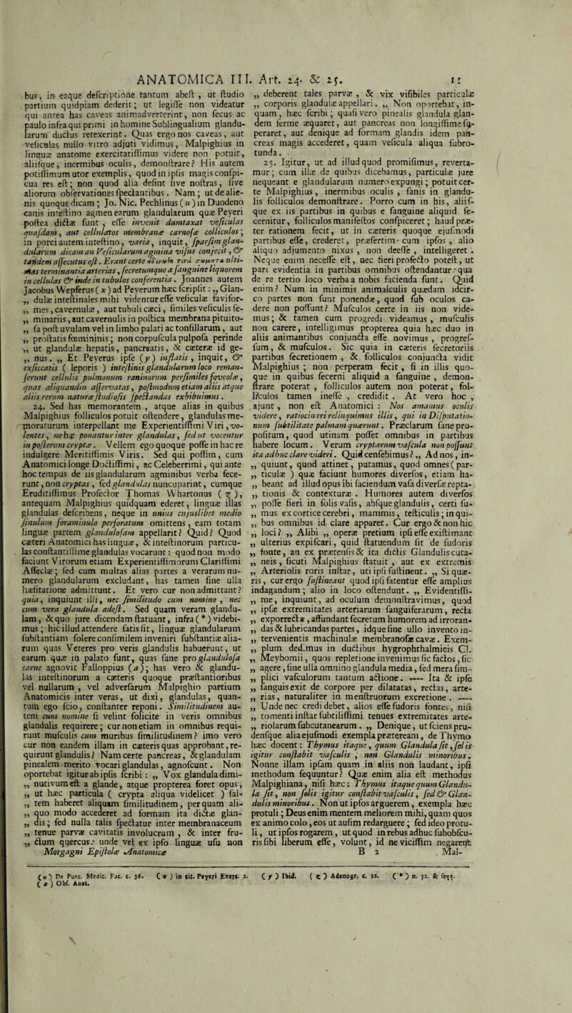 . bus, in -eaque defcriptione tantum abeft , ut ftudio partium quidpiam dederit; ut legiffe non videatur qui antea has caveas animadverterint, non fecus ac paulo infra qui primi in homine Sublingualium glandu¬ larum dudus retexerint. Quas ergo nos caleas, aut veliculas nullo vitro adjuti vidimus, Malpighius in lingua anatome exercitatiflimus videre non potuit, aliifque, inermibus oculis, demonftrare? His autem potiffimum utor exemplis, quodiniplis magis confpi- cua res eft; non quod alia defint live noitras, live aliorum obfervationesfpedantibus. Nam; ut de alie¬ nis quoque dicam; Jo. Nic. Pechlinus (w)in Duodeno canis inteftino agmen earum glandularum quxPeyeri poftea didx funt , effe invenit dumtaxat veftculas quafdam, aut cellnlatos membranee carnofee colliculos; in porci autem inteftino, varia, inquit , fparftmglan¬ dularum dicam an Ve ficularum agmina vifus conjecit, & tandem affecutus efl. Erant certe nvu ulti¬ mas terminantia arterias, fecretumquea fanguine liquorem in cellulas & inde in tubulos conferentia. Joannes autem Jacobus Wepferus (*) ad Peyerum hxc fcriplit: „ Glan- „ dulx inteftinales mihi videntur effe veliculas favifor- „ mes, cavernulas, aut tubuli cteci, fimiles veficulis fe- „ minariis, aut cavernulis in poftica membrana pituito- „ (a poft uvulam vel in limbo palati ac tonfillarum, aut „ prodatis foemininis; non corpufcula pulpofa perinde „ ut glandulx hepatis, pancreatis, & exterae id ge- „ nus. „ Et Peyerus ipfe (y) inflatis, inquit, & exflccatis ( leporis ) inte/linisglandularum loco reman- ferunt cellulis pulmonum raninorum perfimiles foveolte, quas aliquandiu affervatas, poflmodun} etiam aliis atque aliis rerum natura Jludiofls fpeflandas exhibuimus. 24. Sed has memorantem , atque alias in quibus Malpighius folliculos potuit offendere, glandulasme- tnoraturum interpellant me Experientifnmi Viri,xw- lentes, ne hx ponantur inter glandulas, fedut vocentur inpofterum crypta. Vellem ego quoque poffe in hac re indulgere Meritiffimis Viris. Sed qui poflim^ cum Anatomici longe Dodiffimi, ac Celeberrimi, qui ante hoc tempus de iis glandularum agminibus verba fece¬ runt , non cryptas, fed glandulas nuncuparint, cumque Eruditiffimus Profedor Thomas Whartonus ( ^ ), antequam Malpighius quidquam ederet, linguas illas glandulas deferibens, neque in unius cujuslibet medio Jinulum foraminulo perforatum omittens , eam totam linguas partem glandulofam appellant? Quid? Quod exteri Anatomici has linguas, & inteftinorum particu¬ las conftantiffime glandulas vocarunt: quod non modo faciunt Virorum etiam ExperientiffimorumClariffimi Affeclas; fed cum multas alias partes a verarum nu¬ mero glandularum excludant, has tamen fine ulla hasfitatione admittunt. Et vero cur non admittant? inquiunt illi, nec flmilitudo cum nomine , nec cum vera glandula adefl. Sed quam veram glandu¬ lam, &quo jure dicendamftatuant, infra(*)videbi¬ mus ; hic illud attendere fatis (it, linguas glandularum fubffantiam folere confimilem inveniri fubftantias alia¬ rum quas Veteres pro veris glandulis habuerunt, ut earum qux in palato funt, quas fane proglandulofa carne agnovit Falloppius (<0; has vero & glandu¬ las inteftinorum a exteris quoque prxftantioribus vel nullarum , vel adverfarum Malpighio partium Anatomicis inter veras, ut dixi, glandulas, quan¬ tum ego fcio, conftanter reponi. Similitudinem au¬ tem cum nomine fi velint folicite in veris omnibus glandulis requirere; cur non etiam in omnibus requi¬ runt mufculis cum muribus fimilitudinem ? imo vero cur non eandem illam in exteris quas approbant, re¬ quirunt glandulis? Nam certe pancreas, & glandulam pinealem merito vocari glandulas, agnofeunt. Non oportebat igitur ab ipfis feribi: ,, Vox glandula dimi- „ nutivumeft a glande, atque propterea foret opus, „ ut hasc particula ( crypta aliqua videlicet ) fal- „ tem haberet aliquam fimilitudinem, perquam all¬ uo modo accederet ad formam ita didas glan- ,, is; fed nulla talis fpedatur inter membranaceum „ tenue parvx cavitatis involucrum , & inter fru- „ dum quercus.* unde vel ex ipfo lingux ufu non Morgagni Epiflolce %A'natomicce „ deberent tales parvx , & vix vifibiles particulx ,, corporis glandulas appellari. „ Non oportebat, in- uam, hxc feribi; quali vero pinealis glandula glan- em ferme xquaret, aut pancreas non longiffimefg- peraret, aut denique ad formam glandis idem pan¬ creas magis accederet, quam veficula aliqua fubro- tunda. 25. Igitur, ut ad illudquod promifimus, reverta¬ mur; cum illx de quibus dicebamus, particulx jure nequeant e glandularum numero expungi; potuit cer¬ te Malpighius, inermibus oculis, fanis in glandu¬ lis folliculos demonltrare. Porro cum in his, aliif¬ que ex iis partibus in quibus e fanguine aliquid fe- cernitur, folliculos manifeftos confpiceret; haud prx- ter rationem fecit, ut in exteris quoque ejufinodi partibus effe, crederet, prxfertim- cum ipfos , alio aliquo adjumento nixus , non deeffe , intelligeret . Neque enim necefle eft, nec fieri profedo poteft, ut pari evidentia in partibus omnibus offendantur *qua de re tertio loco verba a nobis facienda funt. Quid enim? Num in minimis animalculis quxdam idcir¬ co partes non funt ponendx, quod fub oculos ca¬ dere non poffiint? Mufculos certe in iis non vide¬ mus ; & tamen cum progredi videamus , mufculis non carere, intelligirnus propterea quia hxc duo in aliis animantibus conjuncta effe novimus , progref- fum, & mufculos. Sic quia in exteris fecretoriis partibus fecretionem , & folliculos conjuncta vidit Malpighius ; non perperam fecit , fi in illis quo- ue in quibus fecerni aliquid a fanguine , demon- rare poterat , folliculos autem non poterat, fol¬ liculos tamen ineffe , credidit . At vero hoc , ajunt , non eft Anatomici : Nos amamus oculis videre, ratiocinari relinquimus illis, qui in Di/putatio¬ num fubtilitate palmam queerunt. Prxclarum ianepro- pofitum, quod utinam poffet omnibus in partibus habere locum. Verum cryptarumvafcula nonpoffunt ita adhuc clare videri. Quid cenfebimus ? „ Ad nos, in- „ quiunt, quod attinet, putamus, quod omnes(par- „ ticulx ) qux faciunt humores diverfos, etiam ha- „ beant ad illud opus ibi faciendum vafadiverfx repta- „ tionis & contexturx . Humores autem diverfos „ poffe fieri in folis vafis, abfque glandulis, certi fu- „ mus ex cortice cerebri, mammis, tefticulis; inqui- „ bus omnibus id clare apparet. Cur ergo & non hic „ loci? „ Alibi „ operx pretium ipfieffeexiftimane „ ulterius expifeari, quid ftatuendum fit de fudoris „ fonte, an ex prxtenfisdk ita didis Glanduliscuta- „ neis, ficuti Malpighius ftatuit , aut ex extremis „ Arteriolis roris mftar, uti ipfi fuftinent. „ Si qux- ris, cur ergo fuflineant quod ipfi fatentur effe amplius indagandum; alio in loco offendunt. ,, Evidentiffi- „ me, inquiunt, ad oculum demonffravimus, quod „ ipfx extremitates arteriarum fanguiferarum, reda „ exporredx, affundant fecretum humorem ad irroran- „ das & lubricandas partes, idquefine ullo invento in- „ tervenientis machinulx membranofx cavx. Exem- „ pium dedimus in dudibus hygrophthalmicis Cl. „ Meybomii, quos repletione invenimusfic fados,fic „ agere, fine ulla omnino glandula media, fed mera fim- „ plici vafculorum tantum adione. -— Ita & ipfe ,, fanguisexit de corpore per dilatatas, redas, arte- „ rias, naturaliter in menftruorum excretione . — „ Unde nec credi debet, alios effe fudoris fontes, nifi „ tomenti inftar fubtiliflimi tenues extremitates arte- „ riolarumfubcutanearum. „ Denique, utfeienspru- denfque alia ejufinodi exempla prxteream, de Thymo hxc docent; Thymus itaque, quum Glandula fit, folis ■ igitur conflabit vafculis , non Glandulis minoribus. Nonne illam ipfam quam in aliis non laudant, ipfi methodum fequuntur? Qux enim alia eft methodus Malpighiana, nifi hxc ; Thymus itaque quum Glandu¬ la fit, non folis igitur conflabit vafculis, fed & Glan¬ dulis minoribus. Non ut ipfos arguerem, exempla hxc protuli; Deus enim mentem meliorem mihi, quam quos ex animo colo, eos ut aufim redarguere; fed ideo protu¬ li, ut ipfos rogarem, ut quod in rebus adhuc fubobfcu- risfibi liberum effe, volynt, id neviciffim negarent B 2 Mal-' («O De Purs. Medie. Fac. c. 36. C* ) io eit. Peyeri Exer«- (. J> ) Ibid. ( } Adtnogr. c. n. ( e ) Obf. Anat. ( * ) n. 32. &