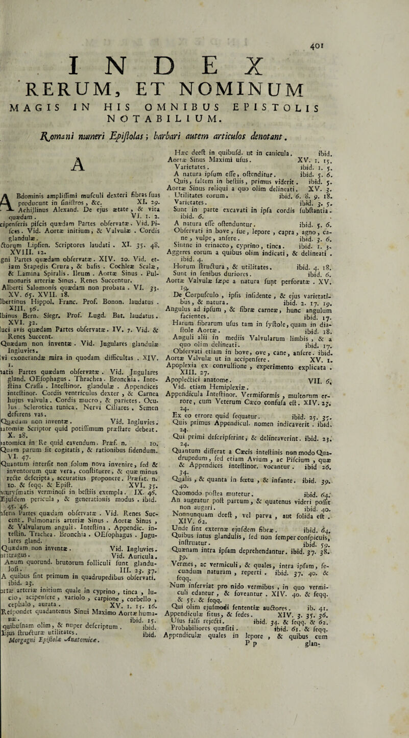 INDEX RERUM, ET NOMINUM MAGIS IN HIS OMNIBUS EPISTOLIS NOTABILIUM, Rjomani muneri Epiflolas; barbari autem articulos denotant. A Bdominis ampliffimi mufculi dexteri fibras fuas producunt in finiftros, &c. XI. 29. Achi.llinus Alexand. De ejus aetate, & vita quadam . VI. 1. 2. cipenferis pifcis quaedam Partes obfervatae. Vid. Pi¬ lees. Vid. Aort$ initium, & Valvulae . Cordis glandulae. dorqm Lipfien. Scriptores laudati . XI. 35. 48. XVIII. 12. gni Partes quasdam obfervatae. XIV. 20. Vid. et¬ iam Stapedis Crura, & bafis . Cochleae Scalae, & Lamina Spiralis. Ileum . Aortae Sinus . Pul¬ monaris arteris Sinus. Renes Succentur. Alberti Salomonis quaedam non probata . VI. 33. XV. <5j. XVII. 18. Ibertinus Hippol, Franc. Prof. Bonon. laudatus . XIII, 56. Ibinus Bern. Siegr. Prof. Lugd. Bat. laudatus. XVI. 32. luci avis quaedam Partes obfervatae. IV. 7. Vid. & Renes Succent. Quaedam non inventas . Vid. Jugulares glandula Ingluvies. vi exonerandae mira in quodam difficultas . XIV, 1. latis Partes quaedam obfervatae . Vid. Jugulares gland. OEfophagus. Thrachea . Broncfiia. Inte- itina Craffa . Inteltinor. glandulas . Appendices inteltinor. Cordis ventriculus dexter , & Carnea hujus valvula. Cordis mucro, & parietes. Ocu- lus. Sclerotica tunica. Nervi Ciliares, Semen deferens vas. Qiutdain non inventas. Vid. Ingluvies.’ latomias Scriptor quid potiffimum praeliare debeat. X. 28^ latomica in Re quid cavendum. Praef. n. 10. Quam parum lit cogitatis, & rationibus fidendum. VI- 47- . Quantum interfit non folum nova invenire, fed & inventorum quae vera, conftituere, & quas minus rede deferipta, accuratius proponere. Praefat. n. 10. & feqq. & Epift. XVI. 33. leuryfmatis verminofi in beltiis exempla. IX. 46. Ejufdem pericula , & generationis modus . ibid. 45. 46. iferis Partes quxdam obfervatae . Vid. Renes Suc¬ cent . Pulmonaris arterias Sinus . Aortae Sinus , & Valvularum anguli. Inteflina . Appendic. in- teftin. Trachea. Bronchia . OEfophagus . Jugu¬ lares gland. Quaedam non inventas. Vid. Ingluvies. Eititragus. Vid, Auricula. Anum quorund. brutorum folliculi funt glandu- > _ III. 23. 37. A quibus hnt primum in quadrupedibus obfervati. ibid. 23. srtas arteria initium quale in cyprino , tinca , lu¬ cio , acipenlere , variolo , carpione , corbello , cephalo , aurata. XV. 1. ij. 16. Relpondet quadantenus Sinui Maximo Aort^ehumal B3S* 0 , ibid. 13. quibuinam o!im, bc nuper deferiptum , ibid. Ejus ftrudurae utilitates. Morgagni TLpiftoU Anatomica. Haec deeft in quibufd. ut in canicula. ibid. Aortae Sinus Maximi ufus. XV. 1. 13. Varietates. ibid. 1. 5. A natura ipfum efle, offenditur. ibid. y. 6. Quis, faltem in beftiis, primus viderit. ibid. y. Aortae Sinus reliqui a quo olim delineati. XV. 3. Utilitates eorum. ibid. 6. 8. 9. 18. Varietates. . _ ibid. 3. y. Sunc in parte excavati in ipfa cordis fubfiantia- ibid. 6. A natura effie oflenduntur. ibid. y. 6. Oblervati in bove, fue, lepore , capra, agno, ca¬ ne, vulpe, anfere. ibid. 3. 6. Sintne in erinaceo, cyprino, tinca. ibid. 1. 3. Aggeres eorum a quibus olim indicati, & delineati . ibid. 4. Horum llrudura, & utilitates. ibid. 4. 18. Sunt in fenibus duriores. ibid. 6. Aortae Valvulae faepe a natura funt perforatae . XV. *9r De _Corpufculo , ipfis infidente , & ejus varietati¬ bus, & natura. ibid. 2. 17. 19. Angulus ad ipfum , & fibrae carneae, hunc angulum facientes. ibid. 17. Harum fibrarum ufus tam in fylto!e,quam in dia- fiole Aortae. ibid. 18. Anguli alii in mediis Valvularum limbis , & a quo olim delineati. ibid. 17. Oblervati etiam in bove, ove, cane, anfere. ibid. Aortae Valvulae ut in accipenfere. XV. I. Apoplexia ex convullione , experimento explicata . XIII. 27. Apopledici anatome. VII. 6 Vid. etiam Hemiplexiae. Appendicula Inteltinor. Vermiformis , multorum er¬ rore, cum Veterum Caeco confufa elt. XIV. 23« 24. Ex eo errore quid fequatur. ibid. 2y. 37. Quis primus Appendicul. nomen indicaverit . ibid. 24- Qui primi defcripferint, & delineaverint, ibid. 23. 24. Quantum differat a Caecis inteftinis non modo Qua¬ drupedum, fed etiam Avium , ac Pifcium , quae & Appendices inteftinor. vocantur . ibid 26. 3 4* Qtialis , & quanta in fcetu , & infante, ibid. 39. 40. Quomodo poftea mutetur. ibid. 6a: An augeatur polt partum, & quatenus videri poffic non augeri. ibid. 40. Nonnunquam deeft , vel parva , aut folida eft . XIV. 62. Unde fint externae ejufdem fibrae . ibid. 64, Quibus intus glandulis, fed non femperconfpicuis, lnltruatur. ibid. yp. Quaenam intra ipfam deprehendantur, ibid. 37. 38. 39' Vermes, ac vermiculi, & quales, intra ipfam, fe¬ cundum naturam , reperti . ibid. 37. 40. & feqq. Num inferviat pro nido vermibus , in quo vermi¬ culi edantur , & foveantur . XIV. 40. & feqq. & yy. & feqq. Qui olim ejufmodi fententiae audores. ib. 41. Appendiculae fitus, & fedes. XIV. 3. 3y. 35. Ufus falfi rejedi. ibid. 34. & feqq. & 62. Probabiliores quaefiti. ibid. 6\. & feqq. Appendiculae quales in lepore , & quibus cum P P glan-