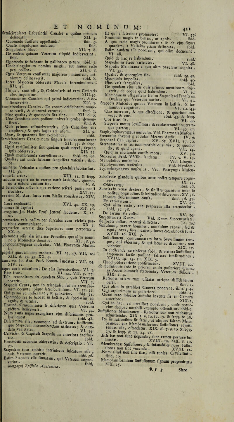 ' • i *»r n t . uijiiuujruiu<«uj lltinl UiUb , V lu. ilVOlnCS ,emina!eS Veficul* a quibus pro glandulis habitae fint. Stylopharyngeus mufculus . Vid. Pharyngis Muleu icnnert! error. XIII. n. & feqq. Subclavia glandula quibus ante noftratempora cognr- ET NOMINUM: Semicirculares Labyrinthi Canales a quibus primum delineati. XII. 3. Quomodo fuiflent appellandi.' ibid. 9. Qualis fingulopum ambitus. ibid. Singulorum (itus. XII, 7. 8. De eodem quinam Veterum aliquid indicaverint . ibid. Quomodo fe habeant in gallinaceo genere, ibid. 3. Unde hngulorum nomina magis, aut minus refte peti poffint. XII. 7. 8. Quis Veterum cemftanter majorem , minorem, mi¬ nimum delineaverit. ibid. 8. Intra Majorem obfervata Macula foraminulenta . XIL 48. Hujus , cum eft , & Orbicularis ad eam Cavitatis ufus inquiritur. XIII.49. Communem Canalem qui primi indicaverint, &de-* lineaverint . Xlf. 3. Semicirculares Canales . De eorum orificiorum nume¬ ro varii, & diuturni errores. ibid. 2. Hec qualia, & quomodo fita fint. XII. 6. 9. Uno Iconifmo non pofiunt univerfa probe demon- ftrari. # ibid. 6. Quis primus animadverterit , fuis Canalibus effe ampliora; & quis hujus rei ufum, XII. 9. Que, & quatenus fint excipienda. ibid. 411 Et qui a lateribus prominere. VI. 37« Prominet magis in beitiis, ut agnis. ibid. A qua facie magis promineat : & de ejus figura qusdam, a Vallalva etiam delineata. ibid. Batim eandem elTe porolam , qui olim docuerint . VI. 38. Quid de hac re habendum. Stapedis in foetu varietates. yi Stapedis Membrana a quo olim praeclare cognita 39. 0 * Qualis, & quotuplex fit. ibid. 39.40. Quomodo impofira. ibid. 4c. Ejus vafa fanguifera, i^ij^ De quodam ejus ufu quis primus mentionem inje¬ cerit 5 de eoque quid habendum. VI. Membranam alligantem Bafim Stapedis ad Feneftram Ovalem qui Veterum norint. Vi. 41. Stapedis Mufculus quibus Veterum in beftiis, & ho¬ minibus cognitus. VI. 42. Quo inferatur, & qua diredfione; & quorfum mo- T-nVear’ &-cur* ibid. 43. & feqq. Ubi fitus fit. VI. 44. Stapedis motus leviffimus: & caufae errandi in utram- que partem. VU 40. 41. Staphylopharyngsus mufculus. Vid. Pharyngis Mufculi. : . - . , - • Stenonius invenit glandulas Meatus Audir. IV o. semicirculares Canales num finguli lingulas contineant Stephani Car. lapfus. XV. 65. XVIf 17 '20 Z'onas* XII. 53. & feqq. Sternutatoria in aurium morbis qua via, & quomo- Qu.id verifimiliter fint quidam quafi nervi, fspein ipfis obfervati. XII. 57. Qyali membranula conveftiantur. ibid. 55. 56. Qiialia, aut unde habeant fanguifera vafcula . ibid. 62. do, & quid agant. Quid in incitando cordis motu. Stokaufen Frid. VVilh. laudatus. Stylogloffus mufculus. Stylohyoideus mufculus VII. 14. XV. 54. IV. 7. V. r4. Vid. Lingua . Vid. Hyoides . ienfuum organa ne in recens natis laedantur, quomo do a natura cautum fit. V. 6. d Sefamoidea oflicula qua ratione referri pofifit oculi trochlea. XVI. ?r. everini M. Aur. locus cum Blafio conciliatus. Xiv' 25. Loci explicati. XVI. 40. XX. 29. imoncellii lapfus i XII. 26. levogtius Jo. Hadr. Prof. Jenenf. laudatus. X. 12.’ 21. ipermatica vafa paffim per furculos cum vicinis par tibus communicant te. iy ->(- ObfervatE.’ jbid 26 Subclavia verne dextera , & finiftra quantum inter fe politu, longitudine, & latitudine difcrepent. XV.38. Horum difcriminum caufa. ibid. \6 27 Et varietatum . XV- 40. Qui oiim recte , aut perperam illa attenderint . ibid. 37. 38. De earum Valvulis. Xy 39. Succenturiati Renes. Vid. Renes Succenturiati. Suffocati inftar, mortui diffe&io. IX. io; pef.rruticse arteris duE Superiores num perpetus XX. 5. phenoidis offis alae internae Proceffus quoolirn nomi¬ ne a Molinetto donatus. XI. 38.39. iphenopharyngasus mufculus. Vid. Pharyngis'Mufcu¬ li . pigelii quaedam non probata. VI. 23. 47. VII. io.’ XIII. 6. 13. 39. XX. 4. tancarius Jo. Ant. Prof. Bonon. laudatus VII XIV. 12. tapes auris officulum: De ejus Inventoribus. VI 3 Ejus litus. _ VI. 44. VII. 3. i7.’ Efle reconditum in quodam Sinu , quis Veterum noverit. VII. 3. Stapedis Crura, non in trianguli, fed in arcus for¬ mam coeunt; ibique latiufcula funt. VI. 33. 33. Qui primi id indicarint , tk pinxerint. ibid. 3$. Quomodo res fe habeat in beftiis, & fpeciatim in agnis, & vitulis. ibid. Eorund. Crurum inter fe difcrimen quis Veterum pi&ura indicaverit. VI. 34. Mum caufa nuper excogitata ejus difcriminis pro¬ bari queat. ibid. 48. Difcrimina alia, eorumque ad dextrum, finiftrum- que Stapedem internofcendum utilitates ; & qu$- dam varietates. VI. ?4 Cervicis, & Capituli Stapedis in anteriora inclina- tio • ibid Eo?dOT.ccunta obretio, &dcfcriptio ;v,' Stapedem toto ambitu intrinfecus fulcatum efte , quis Veterum noverit. g Bafim Stapedis efle finuatam, qui Veterum cogno¬ verint . -. Morgagni EpiJloU yAmtomica. XX. 5. Suffufioni, prater homines, non folum caprae , fed & v\r*iTT°VeS,-i-UCr ’ canes > boves &c. obnoxii funt. XVIII. 16. XIX. 3. Suffufionem , conlummatam intra breviffimum tem¬ pus, qui viderint, & qui fecus ac dicuntur, non T Vlde/int\ XIX. Ty. in judicanda extrmfecus fede, & natura Suffufionis imponere facile poffunt fallaces fimilitudines . XVIII 19, 2J. 54. XIX. 5. , ^uod obfervatione confirmatur. XVIII. 22. de Suffufionis fede in priore, an in pofteriore Came* ra^Aquei humoris ftatuenda, Veterum diffidia . Rationes etiam tum ufitatae utrique diffidentium oP-arr* • ibid. i. Qui olim in utralibet Camera ponerent, ib. 2. 3.4« Quj urplurimum in pofteriore. ibid. 4' Quam raro falidior Suffufio inventa fit in Camera anteriore. XIX.2. Qui m hac, vel utralibet ponebant, unde potue- _r*nt decipi, notabili exemplo oftenditur. ibid.7. ouffufiones MembraneE . Rationes cur non videantur admittend*. XlX. 1. 6.10.12. 17. & feqq. & 28; Ita iis rationibus fit fatis, ut aliquas faltem Mem¬ braneas, aut Membraniformes Suffufiones admit¬ tendas efTe, oftendatur. XIX. 5. 7. p.io.&feqq. 17. & feqq & 23. 24. 28. Etli hs non funt negands; funt tamen perrara ha* -,,benda; * „ ^ „ XVIIL XIX. 8. IO. Membranea; Suffufiones , & infanabiies num Suffu- fiones non fint vocandE . XVIII 12 Num aliud non fint illae, nifi tunica Cryftal/ini ’ ibid. 20. Membraniformium Suffufionum fignum proponitur; ^ t i Sitne i /
