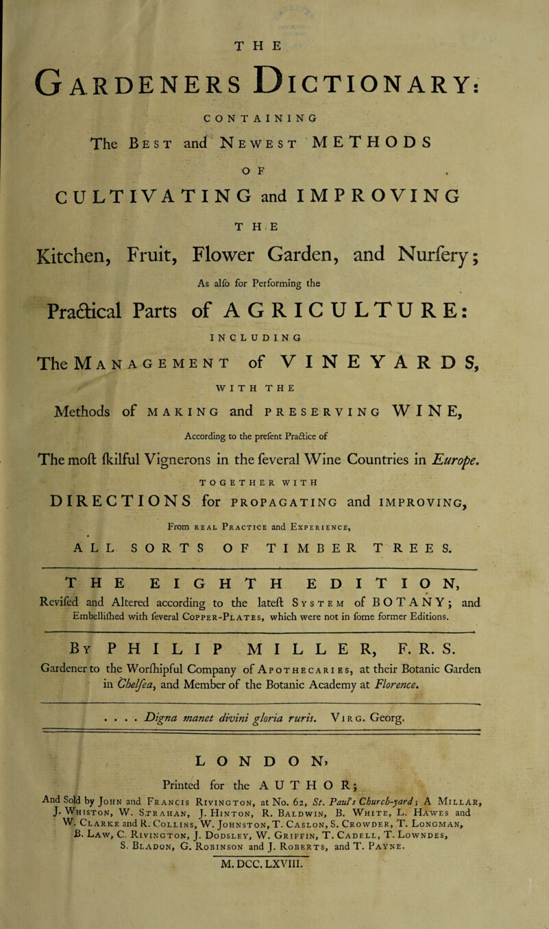THE Gardeners D ICTIONARY: CONTAINING The Best and Newest METHODS o F CULTIVATING and IMPROVING THE Kitchen, Fruit, Flower Garden, and Nurfery; As alfo for Performing the Praaical Parts of AGRICULTURE: INCLUDING The Management of VINEYARDS, WITH THE Methods of making and preserving WINE, According to the prefent Practice of The raoft fkilful Vignerons in the feveral Wine Countries in Europe. TOGETHER WITH DIRECTIONS for pro PAGATING and IMPROVING, From real Practice and Experience, « ALL SORTS OF TIMBER T REES. THE EIGHTH. EDITION, '/'I*;-'.' • Reviled and Altered according to the lateft System of BOTANY; and Embellished with feveral Copper-Plates, which were not in fome former Editions. By P H I L I P MILLER, F. R. S. Gardener to the Worfhipful Company of Apothecaries, at their Botanic Garden in Ghelfea, and Member of the Botanic Academy at Florence. . . Digna manet divini gloria ruris. Vir g. Georg. LONDON) Printed for the AUTHOR; And Sold by John and Francis Rivington, at No. 62, St. Paul's Church-yardj A Millar, J. Whtston, W. Strahan, J. Hinton, R. Baldwin, B. White, L. Hawes and W. Clarke and R. Collins, W. Johnston, T. Caslon, S. Crowder, T. Longman, B. Law, C. Rivington, J. Dodsley, W. Griffin, T. Cadell, T. Lowndes, S. Bladon, G. Robinson and J. Roberts, and T. Payne.