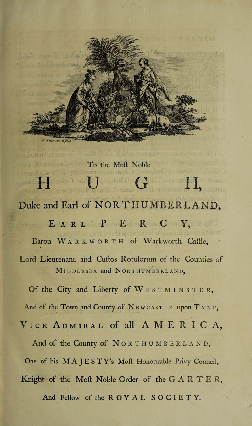 To the Moft Noble Duke and Earl of NORTHUMBERLAND, Earl P E R C Y, _ .V. . . i. •* i O-k- / . ' \ • Baron Warkworth of Warkworth Caftle, m Lord Lieutenant and Cuftos Rotulorum of the Counties of •» ¥ C7 Middlesex and Northumberland, Of the City and Liberty of Westminster, And of the Town and County of Newcastle upon Tyne, Vice Admiral of all AMERICA, And of the County of Northumberland, One of his M A J E S T Y’s Moft Honourable Privy Council, Knight of the Moft Noble Order of the GARTER, \ And Fellow of the R O Y A L SOCIETY.