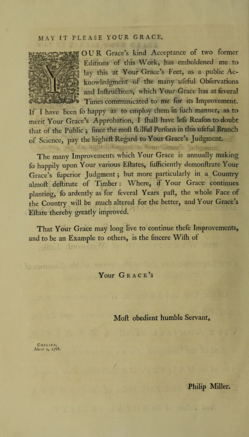 MAY IT PLEASE YOUR GRACE, OUR Grace’s kind Acceptance of two former Editions of this Work, has emboldened me to lay this at Your Grace’s Feet, as a public Ac¬ knowledgment of the many ufeful Obfervations and Inftructions, which Your Grace has at feveral Times communicated to me for its Improvement. If I have been fo happy as to employ them in fuch manner, as to merit Your Grace’s Approbation, I Ihall have lefs Reafon to doubt that of the Public , fince the moft fkilful Perfons in this ufeful Branch of Science, pay the higheft Regard to Your Grace’s Judgment. v . u 'U;<- <rbur« uibsecS ' ^ v * '* - ' ^ .1 4 r • The many Improvements which Your Grace is annually making fo happily upon Your various Eftates, fufficiently demonftrate Your Grace’s fuperior Judgment; but more particularly in a Country almoft deftitute of Timber: Where, if Your Grace continues planting, fo ardently as for feveral Years paft, the whole Face of the Country will be much altered for the better, and Your Grace’s Eftate thereby greatly improved. That Your Grace may long live to continue thefe Improvements, and to be an Example to others, is the fincere Wilh of Your Grace’s Moft obedient humble Servant, Chelsea, March i, 1768. Philip Miller.