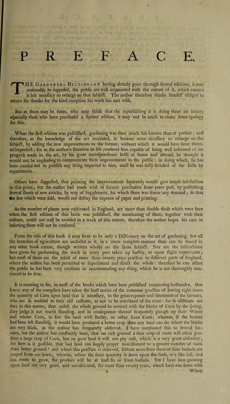 PREFACE. THE Gardeners Dictionary having already gone through feveral editions, it may reafonably be fuppofed, the public are well acquainted with the nature of it, which renders it lefs neceffary to enlarge on that fubjedf. The author therefore thinks himfelf obliged to return his thanks for the kind reception his work has met with. But as there may be fome, who may think that the republifhing it is doing them an injury, efpecially thofe who have purchafed a former edition, it may not be amifs to make fome apology for this. When the firft edition was publifhed, gardening was then much lefs known than at prefent; and therefore, as the knowledge of the art increafed, it became more neceffary to enlarge on the fubjedt, by adding the new improvements to the former, without which it would have been deem¬ ed imperfect: for as the author’s fituation in life rendered him capable of being well informed of the progrefs made in the art, by his great correfpondence both at home and abroad, he thought it would not be unpleafing to communicate thofe improvements to the public : in doing which, he has been careful not to publifh any thing imparted to him, until he was fully fatisfied of the fadls by experiments. Others have fuggefted, that printing the improvements feparately would give ample fatisfadlion in this point; but the author had made trial of former purchafers fome years pad, by publifhing feveral fheets of new articles, by way of Supplement, for which there was fcarce any demand j fo that the few which were fold, would not defray the expence of paper and printing. As the number of plants now cultivated in England, are more than double thofe which were here when the firft edition of this book was publifhed, the mentioning of them, together with their culture, could not well be avoided in a work of this nature, therefore the author hopes his care in inferting them will not be cenfured. m From the title of this book it may feem to be only a Didlionary on the art of gardening, but all the branches of agriculture are included in it, in a more complete manner than can be found in any other book extant, though written wholly on the fame fubjedl. Nor are the inftru£tions here given for performing the work in every part taken up haftily, or upon flight experiment ; but moft of them are the refult of more than twenty years practice indifferent parts of England, where the author has been permitted to fuperintend and direct the whole : therefore he can affure the public he has been very cautious in recommending any thing, which he is not thoroughly con¬ vinced to be true. It is amazing to fee, in moft of the books which have been publifhed concerning hufbandry, that fcarce any of the compilers have taken the leaft notice of the common pradtice of lowing eight times the quantity of Corn upon land that is neceffary, to the great expence and detriment of the farmers, who are fo wedded to their old cuftoms, as not to be convinced of the error: for fo obftinate are they in this matter, that unlefs the whole ground be covered with the blades of Corn by the fpring, they judge it not worth ftanding, and in confequence thereof frequently plough up their Wheat and winter Corn,, to fow the land with Barley, or other Lent Corn; whereas, if the former had been left ftanding, it would have produced a better crop than any land can do where the blades are very thick, as the author has frequently obferved. Thave mentioned this to feveral far¬ mers, but the anfwer has constantly been, that on rich ground a thin crop of roots will often pro¬ duce a large crop of Corn, but on poor land it will not pay coft, which is a very great abfurdity; for how is it poflible, that bad land can fupply proper nourifhment to a greater number of roots than better ground ? and where this practice is obferved, feldom more than three or four bufhels are reaped from one fown; whereas, where the fame quantity is fown upon the fame, ora like foil, and has room to grow, the produce will be at leaft fix or feven bufhels. Yet I have feen growing Upon land not very good, and uncultivated, for more than twenty years, which land was fown with a . Wheat