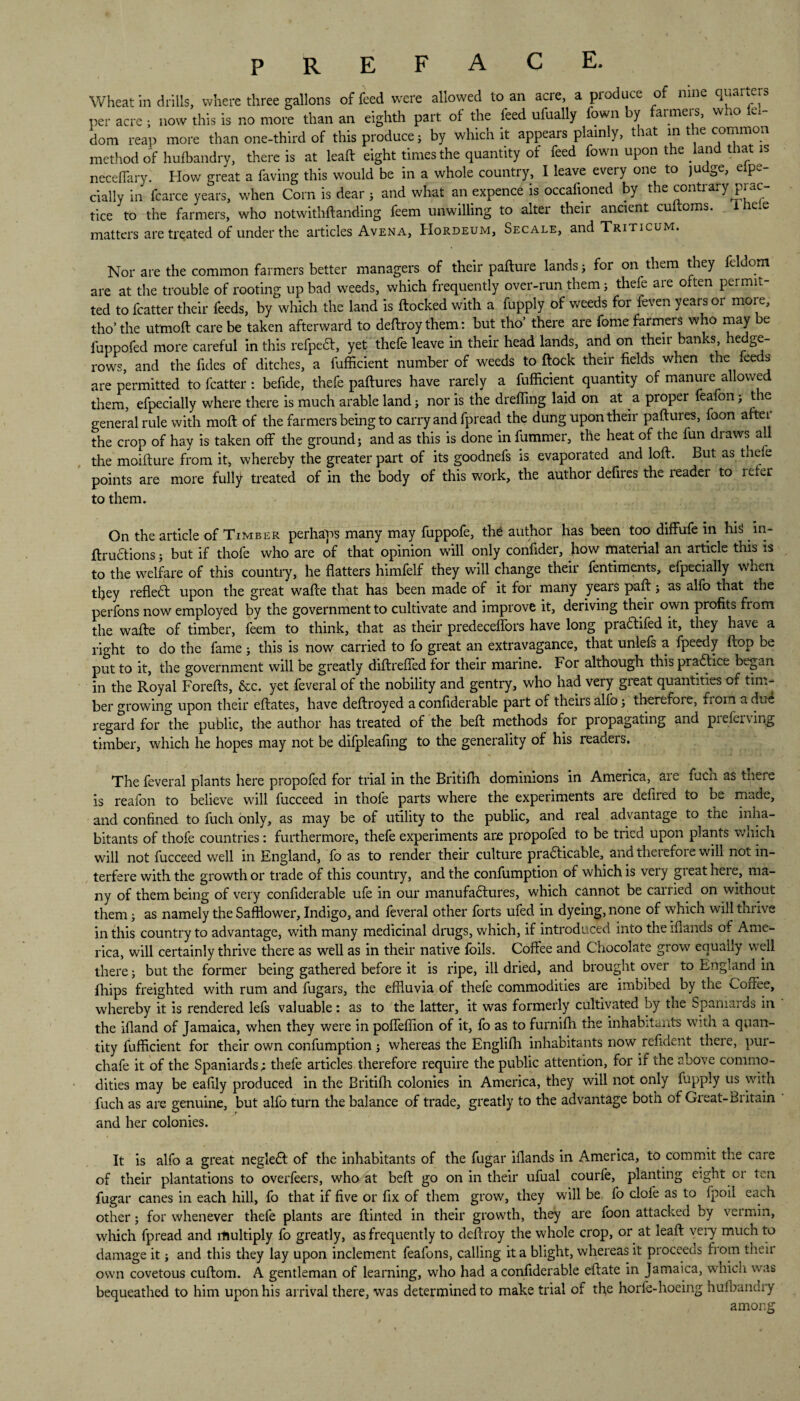 Wheat m drills, where three gallons of feed were allowed to an acre, a produce of nine quarters per acre ; now this is no more than an eighth part of the feed ufually fown y armeis, w,,o dom reap more than one-third of this produce; by which it appears plainly, t at in t ie common method of hufbandry, there is at lead: eight times the quantity of feed fown upon the land that is neceffary. How great a faving this would be in a whole country, I leave every one to judge, eipe- cially in fcarce years, when Corn is dear ; and what an expence is occafioned by the conti a^yprac tice to the farmers, who notwithftanding feem unwilling to alter their ancient cultoms. lneie matters are treated of under the articles Avena, Hordeum, Secale, and Triticum. Nor are the common farmers better managers of their pafture lands; for on them they feldom are at the trouble of rooting up bad weeds, which frequently over-run them; thefe are often permit¬ ted to fcatter their feeds, by which the land is flocked with a fupply of weeds for feven years or more, tho’ the utmoft care be taken afterward to deflroy them: but tho’ there are fome farmers who may be fuppofed more careful in this refpedl, yet thefe leave in their head lands, and on their banks hedge¬ rows, and the fides of ditches, a fufficient number of weeds to flock their fields when the feeds are permitted to fcatter : befide, thefe paflures have rarely a fufficient quantity of manure allowed them, efpecially where there is much arable land; nor is the dreffing laid on at a proper feafon; t le general rule with mofl of the farmers being to carry and fpread the dung upon their paflures, foon aftei the crop of hay is taken off the ground; and as this is done in fummer, the heat of the fun draws an the moiflure from it, whereby the greater part of its goodnefs is evaporated and loft. But as thefe points are more fully treated of in the body of this work, the author defires the reader to refer to them. On the article of Timber perhaps many may fuppofe, the author has been too diffufe in hi3 in- ftructions; but if thofe who are of that opinion will only confider, how material an article this is to the welfare of this country, he flatters himfelf they will change their fentiments, efpecially when they reflect upon the great wafte that has been made of it for many years paft; as alfo that the perfons now employed by the government to cultivate and improve it, deriving their own profits from the wafte of timber, feem to think, that as their predeceffors have long pra&ifed it, they have a right to do the fame ; this is now carried to fo great an extravagance, that unlefs a fpeedy flop be put to it, the government will be greatly diftreffed for their marine. For although this practice began in the Royal Forefts, &c. yet feveral of the nobility and gentry, who had very great quantities of tim¬ ber growing upon their eftates, have deftroyed a confiderable part of theirs alfo; therefore, from a due regard for the public, the author has treated of the beft methods for propagating and piefeiving timber, which he hopes may not be difpleafing to the generality of his readers. The feveral plants here propofed for trial in the Britifh dominions in America, are fucn as tnere is reafon to believe will fucceed in thofe parts where the experiments are defired to be made, and confined to fuch only, as may be of utility to the public, and real advantage to the inha¬ bitants of thofe countries: furthermore, thefe experiments are propofed to be tried upon plants wnich will not fucceed well in England, fo as to render their culture practicable, and theiefoie will not in¬ terfere with the growth or trade of this country, and the confumption of which is very great here, ma¬ ny of them being of very confiderable ufe in our manufactures, which cannot be cairied on without them; as namely the Safflower, Indigo, and feveral other forts ufed in dyeing, none of which will thrive in this country to advantage, with many medicinal drugs, which, if introduced into the iflands of Ame¬ rica, will certainly thrive there as well as in their native foils. Coffee and Chocolate grow equally well there; but the former being gathered before it is ripe, ill dried, and brought over to England in fhips freighted with rum and fugars, the effluvia of thefe commodities are imbibed by the Coffee, whereby it is rendered lefs valuable: as to the latter, it was formerly cultivated by the Spaniards in the ifland of Jamaica, when they were in poffeffion of it, fo as to furnifh the inhabitants with a quan¬ tity fufficient for their own confumption ; whereas the Englifh inhabitants now refident there, pur- chafe it of the Spaniards; thefe articles therefore require the public attention, for if the above commo¬ dities may be eafily produced in the Britifh colonies in America, they will not only fupply us with fuch as are genuine, but alfo turn the balance of trade, greatly to the advantage both of Great-Britain and her colonies. It is alfo a great negledl of the inhabitants of the fugar illands in America, to commit the care of their plantations to overfeers, who at beft go on in their ufual courfe, planting eight or ten fugar canes in each hill, fo that if five or fix of them grow, they will be fo clofe as to fpoil each other; for whenever thefe plants are ftinted in their growth, they are foon attacked by vermin, which fpread and multiply fo greatly, as frequently to deflroy the whole crop, or at leaft very much to damage it; and this they lay upon inclement feafons, calling it a blight, whereas it proceeds from their own covetous cuftom. A gentleman of learning, who had a confiderable eftate in Jamaica, which was bequeathed to him upon his arrival there, was determined to make trial of the horfe-hoeing hufbandry among